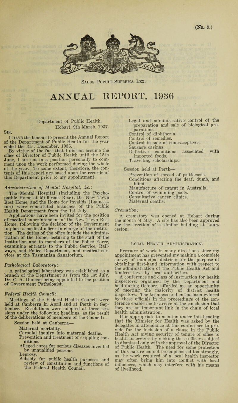 Salus Populi Suprema Lex. ANNUAL REPORT, 1936 Department of Public Health, Hobart, 9th March, 1937. Sir, I have the honour to present the Annual Report of the Department of Public Health for the year ended the 31st December, 1936. By virtue of the fact that I did not assume the office of Director of Public Health until the 15th June, I am not in a position personally to com¬ ment upon the work performed during the whole of the year. To some extent, therefore, the con¬ tents of this report are based upon the records of this Department prior to my appointment. Administration of Mental Hospital, &c.: The Mental Hospital (including the Psycho¬ pathic Home at Millbrook Rise), the New Town Rest Home, and the Home for Invalids (Launces¬ ton) were constituted branches of the Public Health Department from the 1st July. Applications have been invited for the position of medical superintendent of the New Town Rest Home, following the decision of the Government to place a medical officer in charge of the institu¬ tion. The duties of the office include the adminis¬ tration of the Home, lecturing to the staff of the Institution and to members of the Police Force, examining entrants to the Public Service, Rail¬ ways, and Police Department, and medical ser¬ vices at the Tasmanian Sanatorium. Pathological Laboratory: A pathological laboratory was established as a branch of the Department as from the 1st July, Dr. C. A. Duncan being appointed to the position of Government Pathologist. Federal Health Council: Meetings of the Federal Health Council were held at Canberra in April and at Perth in Sep¬ tember. Resolutions were adopted at these ses¬ sions under the following headings, as the result of the deliberations of members of the Council:— Session held at Canberra— Maternal mortality. Coronial inquiry into maternal deaths. Prevention and treatment of crippling con¬ ditions. Alleged cures for serious diseases invented by unqualified persons. Leprosy. Subsidy for public health purposes and review of constitution and functions of the Federal Health Council. Legal and administrative control of the preparation and sale of biological pre¬ parations. Control of diphtheria. Control of remedies. Control in sale of contraceptives. Sausage casings. Defective conditions associated with imported foods. Travelling scholarships. Session held at Perth— Prevention of spread of psittacosis. Conditions affecting the deaf, dumb, and blind. Manufacture of catgut in Australia. Control of swimming pools. Consultative cancer clinics. Maternal deaths. Cremation: A crematory was opened at Hobart during the month of May. A site has also been approved for the erection of a similar building at Laun¬ ceston. Local Health Administration. Pressure of work in many directions since my appointment has prevented my making a complete survey of municipal districts for the purpose of obtaining first-hand information with respect to the administration of the Public Health Act and kindred laws by local authorities. A conference and class of instruction for health inspectors, organised by the Department and held during October, afforded me an opportunity of meeting the majority of district health inspectors. The keenness and enthusiasm evinced by these officials in the proceedings of the con¬ ference enable me to arrive at the conclusion that they are an important link in the chain of local health administration. It is appropriate to mention under this heading that the Minister for Health was asked by the delegates in attendance at this conference to pro¬ vide for the inclusion of a clause in the Public Health Act giving security of tenure of office to health insnpctors by making these officers subject to dismissal only with the approval of the Director of Public Health. The need for some protection of this nature cannot be emphasised too strongly, as the work required of a local health inspector may often bring him into conflict with local influences, which may interfere with his means of livelihood.