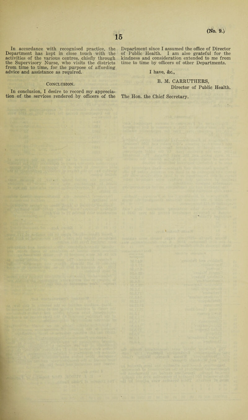 In accordance with recognised practice, the Department has kept in close touch with the activities of the various centres, chiefly through the Supervisory Nurse, who visits the districts from time to time, for the purpose of affording advice and assistance as required. Conclusion. In conclusion, I desire to record my apprecia¬ tion of the services rendered by officers of the Department since I assumed the office of Director of Public Health. I am also grateful for the kindness and consideration extended to me from time to time by officers of other Departments. I have, &c., B. M. CARRUTHERS, Director of Public Health. The Hon. the Chief Secretary.