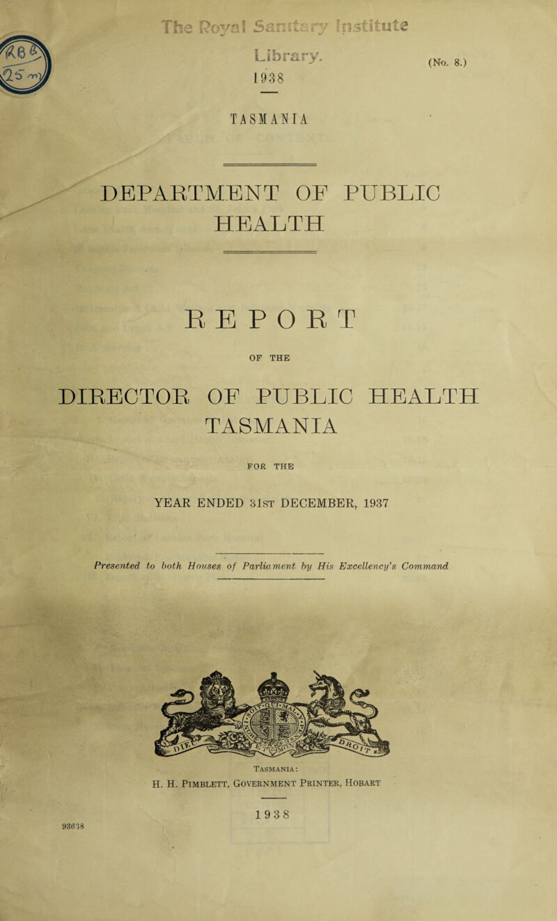 (No. 8.) The I?ovaI Sanitary Institute Library. 1938 TASMANIA DEPARTMENT OF PUBLIC HEALTH REPORT OF THE DIRECTOR OF PUBLIC HEALTH TASMANIA FOR THE YEAR ENDED 31st DECEMBER, 1937 Presented to both Houses of Parliament by His Excellency’s Command Tasmania: H. H. Pimblett, Government Printer, Hobart 1938 93638