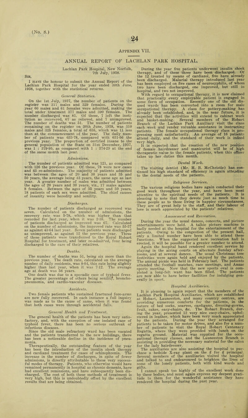 24 Appendix VII. ANNUAL REPORT OF LACHLAN PARK HOSPITAL. Lachlan Park Hospital, New Norfolk, 7th July, 1938. Sir, I have the honour to submit the Annual Report of the Lachlan Park Hospital for the year ended 30th June, 1938, together with the statistical returns. General Statistics. On the 1st July, 1937, the number of patients on the register was 317 males and 329 females. During the year 60 males and 61 females were admitted, making the total under treatment 377 males and 390 females. The number discharged was 81. Of these, 7 left the insti¬ tution as recovered, 67 as relieved, and 7 unimproved. The number of deaths was 51. The number of patients remaining on the register on 30th June, 1938, was 310 males and 325 females, a total of 635, which was 11 less than at the commencement of the year. The daily num¬ ber of patients was 633-78, compared with 631-56 the previous year. The proportion of certified insane to the general population of the State on 31st December, 1937, was 1 : 379-95, as compared with 1 : 374-29 at the end of the same month last year. Admissions. The number of patients admitted was 121, as compared with 126 the previous year. Of these, 78 were new cases and 43 re-admissions. The majority of patients admitted was between the ages of 20 and 30 years and 35 and 50 years, the average being 43 years, the same age as last year. A greater number of males was admitted between the ages of 20 years and 30 years, viz., 17 males against 8 females. Between the ages of 35 years and 50 years, 18 patients of each sex were admitted. The chief causes of insanity were heredity and senility. Discharges. The number of patients discharged as recovered was seven. Calculated on the number of admissions, the recovery rate was 5-78, which was higher than that recorded for last year, when it was 2-38. The number of patients discharged as improved was 67. Calculated on the number of admissions, the improved rate was 55-37 as against 43-64 last year. Seven patients were discharged as unimproved, as against 12 the previous year. Three of these patients were transferred to the Royal Hobart Hospital for treatment, and later re-admiDed, four being discharged to the care of their relatives. Deaths. The number of deaths was 51, being six more than the previous year. The death rate, calculated on the average number of daily residents, was 8-04, this rate being slightly higher than last year, when it was 7-12. The average age at death was 56 years. One death was due to a sporadic case of typhoid fever. The greater percentage of others being senility, broncho¬ pneumonia, and cardio-vascular diseases. Accidents. Two female patients who sustained fractured fore-arms are now fully recovered. In each instance a full inquiry was made as to the cause of same, when it was found that both cases were through accidental falls. General Health and Treatment. The general health of the patients has been very satis¬ factory, and, with the exception of one isolated case of typhoid fever, there has been no serious outbreak of infectious diseases. Since the old male refractory ward has been vacated and the patients transferred to the new buildings, there has been a noticeable decline in the incidence of pneu¬ monia. Therapeutically, the outstanding feature of the year has been the introduction of the insulin shock therapy and cardiazol treatment for cases of schizophrenia. The increase in the number of discharges, in spite of fewer admissions, is directly attributable to these very success¬ ful modes of therapy. Patients, who otherwise would have remained permanently in hospital as chronic dements, have had excellent remissions, and have subsequently been dis¬ charged. The cost of both these methods of treatment is very high, but this is undoubtedly offset by the excellent results that are being obtained. During the year five patients underwent insulin shock therapy, and of these three have been discharged. Of the 12 treated by means of cardiazol, five have already been discharged. Malarial therapy introduced last year has been employed on five cases of neurosyphilis, of whom two have been discharged, one improved, but still in hospital, and two not improved. With regard to occupational therapy, it is now claimed that practically every employable patient is engaged in some form of occupation. Recently one of the old dis¬ used wards has been converted into a room for male occupational therapy. A class for pottery-making has already been established, and, in the near future, it is expected that the activities will extend to cabinet work and basket-making. Several members of the Hobart Branch of the Lachlan Park Auxiliary visit the class each week and render valuable assistance in instructing patients. The female occupational therapy class is pro¬ gressing most satisfactorily. An average of 16 patients attend daily, and the standard of their work is indeed very high. It is expected that the creation of the new position of female hairdresser and manicurist will be of high therapeutic value to the female patients, when this officer takes up her duties this month. Dental Work. The visiting dentist (Mr. H. B. McChristie) has con¬ tinued his high standard of efficiency in again attending to the dental needs of the patients. Religious Services. The various religious bodies have again conducted their good work throughout the year, and have been most attentive to the spiritual needs of the patients. It is pleasing to note that they devote just as much time to these people as to those living in happier circumstances. They are of great help to the staff, and their labour of love is much appreciated by 'the patients’ relatives. Amusement and Recreation. During the year the usual dances, concerts, and picture entertainments were held. A talkie picture machine is badly needed at the hospital for the entertainment of the patients. Owing to the congestion of the present hall, only a limited number have been able to attend these functions. When the suggested new recreation hall is erected, it will be possible for a greater number to attend. Again the hospital band rendered excellent service by playing in the airing courts on alternate Sunday after¬ noons, and at several dances. The usual Christmas tree festivities were again held and enjoyed by the patients. The annual picnic was held in February last. The patients attended the football matches, race meetings, and Anzac sports meeting. Now that the new sports oval is com¬ pleted a long-felt want has been filled. The patients are now able to have better facilities for indulging gen¬ erally in sport. Hospital Auxiliaries. It is pleasing to again report that the members of the Lachlan Park Hospital Auxiliaries, which are established at Hobart, Launceston, and many country centres, are providing numerous comforts for the patients, in the nature of bed socks, scarves, cardigans, dressing-gowns, fruit, cakes, easy-chairs, &c. The Hobart Branch, dur¬ ing the year, presented 12 very nice easy-chairs, uphol¬ stered in leather, which have been very much appreciated by the patients. During the year they arranged for patients to be taken for motor drives, and also for a num¬ ber of patients to visit the Royal Hobart Centenary Regatta, where they were provided with lunch on the regatta ground. Material was supplied for the occu¬ pational therapy classes, and the Launceston Branch is assisting in providing the necessary material for the salon for the lady hairdresser. The auxiliaries are also assisting the hospital to pur¬ chase a bedside X-ray plant on the £ for £ principal. Several members of the auxiliaries visited the hospital and talked to and endeavoured to brighten the lives of some of the lonely patients, both with kind words and gifts. I cannot speak too highly of the excellent work done by these bodies, and must again express my deepest grati¬ tude to them for the wonderful assistance they have rendered the hospital during the past year.