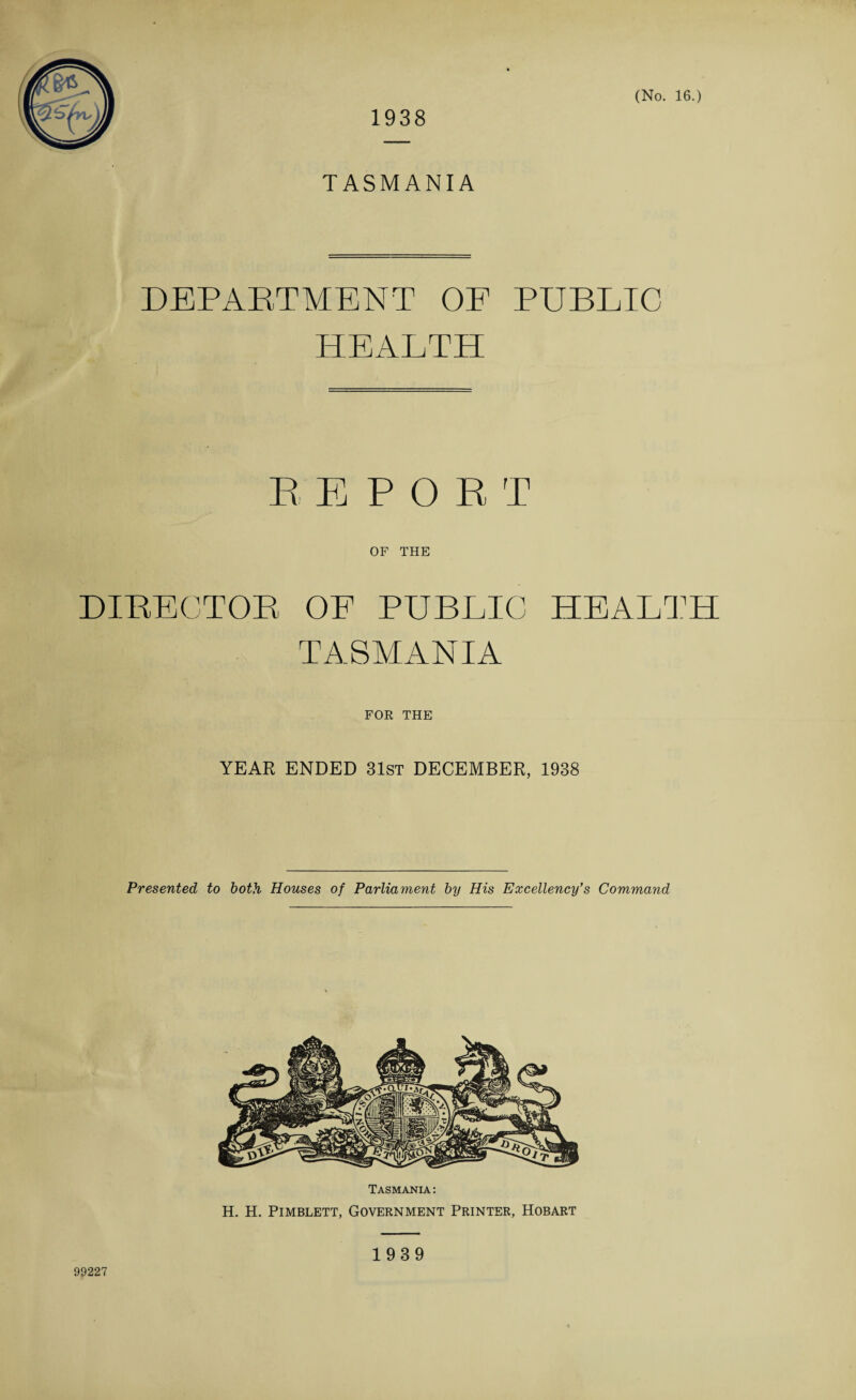 1938 TASMANIA DEPARTMENT OF PUBLIC HEALTH REPORT OF THE DIRECTOR OF PUBLIC HEALTH TASMANIA FOR THE YEAR ENDED 31st DECEMBER, 1938 Presented to both Houses of Parliament by His Excellency’s Command Tasmania : H. H. Pimblett, Government Printer, Hobart 99227 1939