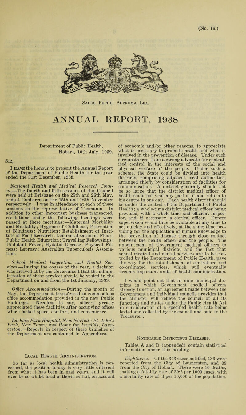 Salus Populi Suprema Lex. ANNUAL REPORT, 1938 Department of Public Health, Hobart, 10th July, 1939. Sir, I HAVE the honour to present the Annual Report of the Department of Public Health for the year ended the 31st December, 1938. National Health and Medical Research Coun¬ cil.—The fourth and fifth sessions of this Council were held at Brisbane on the 25th and 26th May, and at Canberra on the 15th and 16th November respectively. I was in attendance at each of these sessions as the representative of Tasmania. In addition to other important business transacted, resolutions under the following headings were passed at these meetings:—Maternal Morbidity and Mortality; Hygiene of Childhood, Prevention of Blindness; Nutrition; Establishment of Insti¬ tute of Food Research; Demineralisation of Flour; Public Health Education; Travelling Fellowships; Undulant Fever; Hydatid Disease; Physical Fit¬ ness; Leprosy; Australian Tuberculosis Associa¬ tion. School Medical Inspection and Dental Ser¬ vices.—During the course of the year, a decision was arrived at by the Government that the admin¬ istration of these services should be vested in the Department on and from the 1st January, 1939. Office Accommodation.—During the month of May, the Department transferred to commodious office accommodation provided in the new Public Buildings. Needless to say, officers greatly appreciated these facilities after occupying offices which lacked space, comfort, and convenience. Lachlan Park Hospital, New Norfolk; St. John’s Park, New Town; and Home for Invalids, Laun¬ ceston.—Reports in respect of these branches of the Department are contained in Appendices. Local Health Administration. So far as local health administration is con¬ cerned, the position to-day is very little different from what it has been in past years, and it will ever be so whilst local authorities fail, on account of economic and/or other reasons, to appreciate what is necessary to promote health and what is involved in the prevention of disease. Under such circumstances, I am a strong advocate for central¬ ised control in the interests of the social and physical welfare of the people. Under such a scheme, the State could be divided into health districts, comprising adjacent local authorities, arranged chiefly by consideration of facilities for communication. A district generally should not be so large that the district medical officer of health could not visit any part of it and return to his centre in one day. Each health district should be under the control of the Department of Public Health; a whole-time district medical officer being provided, with a whole-time and efficient inspec¬ tor, and, if necessary, a clerical officer. Expert supervision would thus be available at any time to act quickly and effectively, at the same time pro¬ viding for the application of human knowledge to the prevention of disease through close contact between the health officer and the people. The appointment of Government medical officers to various municipal districts, and the fact that school medical and dental services are to be con¬ trolled by the Department of Public Health, pave the way for the establishment of centralised and co-ordinated services, which will eventually become important units of health administration. I would point out that in nine municipal dis¬ tricts in which Government medical officers already function, an agreement made between the Government and individual councils provides that the Minister will relieve the council of all its functions and duties under the Public Health Act in consideration of a specified health rate being levied and collected by the council and paid to the Treasurer . Notifiable Infectious Diseases. Tables A and B (appended) contain statistical information under this heading. Diphtheria.—Of the 343 cases notified, 136 were reported from the City of Launceston, and 82 from the City of Hobart. There were 10 deaths* making a fatality rate of 29-2 per 1000 cases, with a mortality rate of -4 per 10,000 of the population.