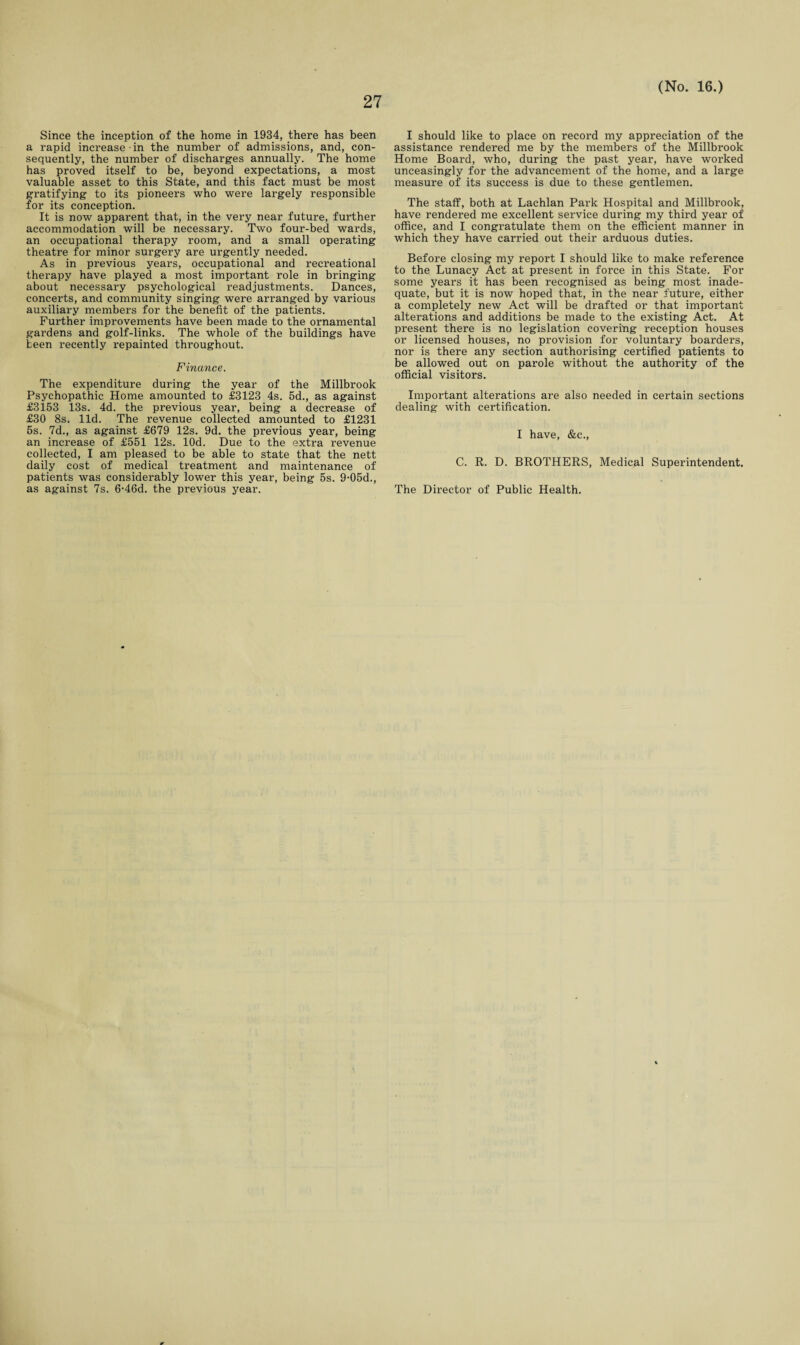 Since the inception of the home in 1934, there has been a rapid increase in the number of admissions, and, con¬ sequently, the number of discharges annually. The home has proved itself to be, beyond expectations, a most valuable asset to this State, and this fact must be most gratifying to its pioneers who were largely responsible for its conception. It is now apparent that, in the very near future, further accommodation will be necessary. Two four-bed wards, an occupational therapy room, and a small operating theatre for minor surgery are urgently needed. As in previous years, occupational and recreational therapy have played a most important role in bringing about necessary psychological readjustments. Dances, concerts, and community singing were arranged by various auxiliary members for the benefit of the patients. Further improvements have been made to the ornamental gardens and golf-links. The whole of the buildings have keen recently repainted throughout. Finance. The expenditure during the year of the Millbrook Psychopathic Home amounted to £3123 4s. 5d., as against £3153 13s. 4d. the previous year, being a decrease of £30 8s. lid. The revenue collected amounted to £1231 5s. 7d., as against £679 12s. 9d. the previous year, being an increase of £551 12s. lOd. Due to the extra revenue collected, I am pleased to be able to state that the nett daily cost of medical treatment and maintenance of patients was considerably lower this year, being 5s. 9-05d., as against 7s. 6-46d. the previous year. I should like to place on record my appreciation of the assistance rendered me by the members of the Millbrook Home Board, who, during the past year, have worked unceasingly for the advancement of the home, and a large measure of its success is due to these gentlemen. The staff, both at Lachlan Park Hospital and Millbrook, have rendered me excellent service during my third year of office, and I congratulate them on the efficient manner in which they have carried out their arduous duties. Before closing my report I should like to make reference to the Lunacy Act at present in force in this State. For some years it has been recognised as being most inade¬ quate, but it is now hoped that, in the near future, either a completely new Act will be drafted or that important alterations and additions be made to the existing Act. At present there is no legislation covering reception houses or licensed houses, no provision for voluntary boarders, nor is there any section authorising certified patients to be allowed out on parole without the authority of the official visitors. Important alterations are also needed in certain sections dealing with certification. I have, &c., C. R. D. BROTHERS, Medical Superintendent. The Director of Public Health.