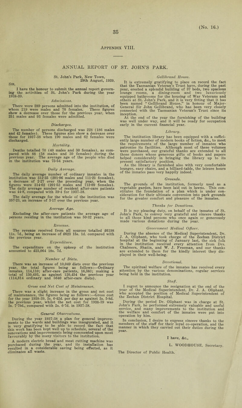 Appendix VIII. ANNUAL REPORT OF ST. JOHN’S PARK. Sir, St. John’s Park, New Town, 29th August, 1939. I have the honour to submit the annual report govern¬ ing the activities of St. John’s Park during the year 1938-39. Admissions. There were 289 persons admitted into the institution, of whom 219 were males and 70 females. These figures show a decrease over those for the previous year, when 251 males and 93 females were admitted. Discharges. The number of persons discharged was 228 (186 males and 42 females). These figures also show a decrease over those for 1937-38 when 190 males and 62 females were discharged. Mortality. Deaths totalled 70 (40 males and 30 females), as com¬ pared with 88 (58 males and 30 females) during the previous year. The average age of the people who died in the institution was 75-54 years. Daily Average. The daily average number of ordinary inmates in the institution was 312-35 (201-06 males and 111-2S females), a decrease of 2-27 over the preceding year, when the figures were 314-62 (201-53 males and 113-09 females). The daily average number of resident after-care patients was 44-8, compared with 39-4 for 1937-38. The daily average for the whole of the institution was 357-23, an increase of 3-17 over the previous year. Average Age. Excluding the after-care patients the average age of persons residing in the institution was 50-32 years. Revenue. The revenue received from all sources totalled £6198 11s. 7d., being an increase of £623 15s. Id. compared with the previous year. Expenditure. The expenditure on the upkeep of the institution amounted to £23,064 18s. 7d. Number of Diets. There was an increase of 10,049 diets over the previous year, the total figures being as follows:—Ordinary inmates, 114,110; after-care patients, 16,383; making a total of 130,493, as against 120,454 the previous year (114,814 ordinary and 5640 after-care diets). Gross and Net Cost of Maintenance. There was a slight increase in the gross and net cost of maintenance, the figures being as follows:—Gross cost for the year 1938-39, 3s. 6-42d. per day as against 3s. 5-8d. the previous year, whilst the net cost for 1938-39 was 2s. 7-79d., compared with 2s. 6-7d. in 1937-38. General Observations. During the year 1937-38 a plan for general improve¬ ments to the wards and buildings was inaugurated, and it is very gratifying to be able to record the fact that this work has been kept well up to schedule, several of the renovations and improvements being commented upon most favourably by the many visitors to the institution. A modern electric bread and meat cutting machine was purchased during the year, and its installation has resulted in a considerable saving being effected, as it eliminates all waste. Gellibrand House. It is extremely gratifying to place on record the fact that the Tasmanian Veteran’s Trust have, during the past year, erected a splendid building of 37 beds, two spacious lounge rooms, a dining-room and two luxuriously equipped bathrooms for the housing of War Veterans and others at St. John’s Park, and it is very fitting that it has been named “ Gellibrand House,” in honour of Major- General Sir John Gellibrand, who has been very closely connected with the Tasmanian Veteran’s Trust since its inception. At the end of the year the furnishing of the building was well under way, and it will be ready for occupation early in the current financial year. Library. The institution library has been equipped with a suffici¬ ently large number of modern books of fiction, &c., to meet the requirements of the large number of inmates who patronise its facilities. Although most of these volumes were purchased, our grateful thanks are extended to all those donors whose generous gifts of books and papers helped considerably in bringing the library up to its present satisfactory position. As the library is furnished also with very comfortable lounges, easy chairs, and a billiard-table, the leisure hours of the inmates pass very happily indeed. Grounds. The grounds of the institution, formerly used as a vegetable garden, have been laid out in lawns. This con¬ stitutes the foundation of a plan which is under con¬ sideration for their ultimate conversion into park grounds for the greater comfort and pleasure of the inmates. Thanks for Donations. It is my pleasing duty, on behalf of the inmates of St. John’s Park, to convey very grateful and sincere thanks to all those kind persons who once again sc generously made various donations during the year. Government Medical Officer. During the absence of the Medical Superintendent, Dr. J. A. Oliphant, who took charge of the Zeehan District hospital at the beginning of January last, the sick folk in the institution received every attention from Drs. Chalmers, Shatin, and W. J. Freeman, and our thanks are extended to them for the kindly interest they dis¬ played in their well-being. Devotional. The spiritual welfare of the inmates has received every attention by the various denominations, regular services being held in the institution. Staff. I regret to announce the resignation at the end of the year of the Medical Superintendent, Dr. J. A. Oliphant, who accepted the position of Medical Superintendent of the Zeehan District Hospital. During the period Dr. Oliphant was in charge at St. John’s Park, he performed extremely valuable and useful service, and many improvements to the institution and the welfare and comfort of the inmates were put into operation by him. In conclusion, I desire to express sincere thanks to the members of the staff for their loyal co-operation, and the manner in which they carried out their duties during the year. I have, &c., L. WOODHOUSE, Secretary. The Director of Public Health.