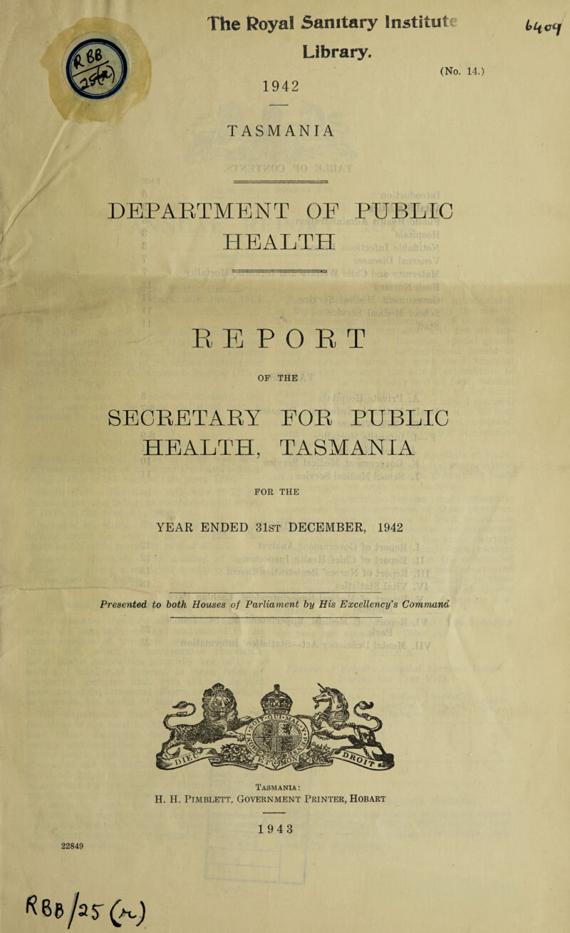 The Royal Sanitary lnstitut Library. 1942 (No. 14.) TASMANIA DEPARTMENT OF PUBLIC HEALTH REPORT OF THE SECRETARY FOR PUBLIC HEALTH, TASMANIA FOR THE YEAR ENDED 31st DECEMBER, 1942 Presented, to both Houses of Parliament by His Excellency's Command Tasmania : H. H. Pimblett, Government Printer, Hobart 22849 1943