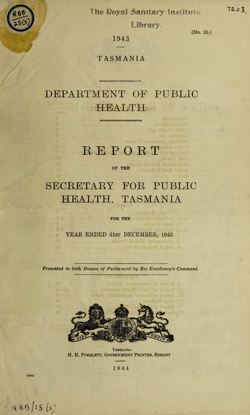 74ol / The Royal Sanitary Institute Library 1943 (No. 23.) TASMANIA DEPARTMENT OF PUBLIC HEALTH EEPOET OF THE SECRETARY FOR PUBLIC HEALTH, TASMANIA FOR THE YEAR ENDED 31st DECEMBER, 1943 Presented, to both Houses of Parliament by His Excellency's Command Tasmania : H. H. Pimblett, Government Printer, Hobart 1944