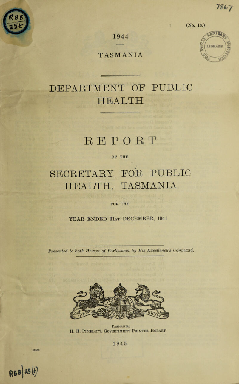 1944 7 faj TASMANIA (No. 13.) DEPARTMENT OF PUBLIC HEALTH REPORT OF THE SECRETARY FOR PUBLIC HEALTH, TASMANIA FOR THE YEAR ENDED 31st DECEMBER, 1944 Presented to both Houses of Parliament by His Excellency's Command. Tasmania: H. H. Pimblett, Government Printer, Hobart 1945.