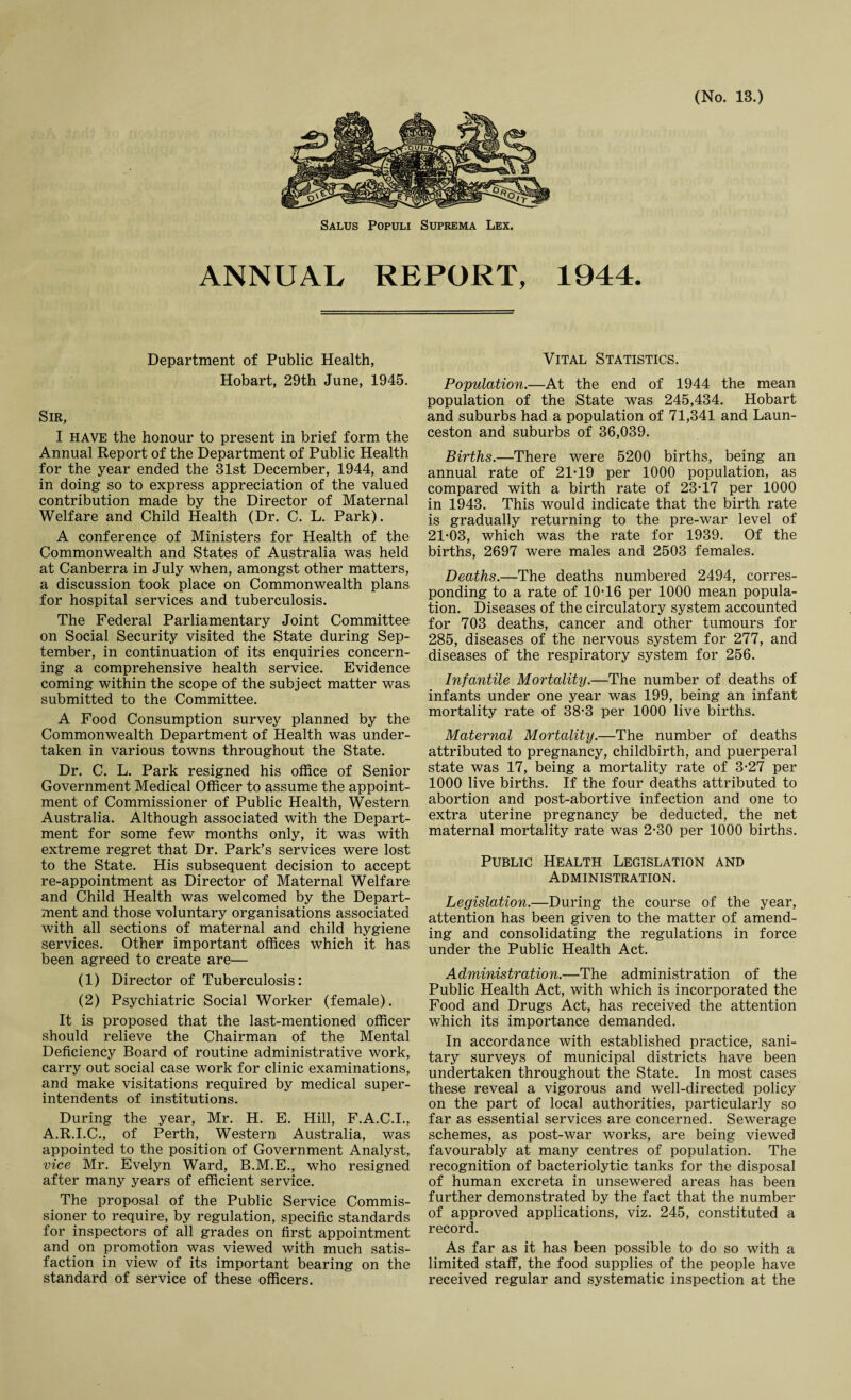 Salus Populi Suprema Lex. ANNUAL REPORT, 1944. Department of Public Health, Hobart, 29th June, 1945. Sir, I HAVE the honour to present in brief form the Annual Report of the Department of Public Health for the year ended the 31st December, 1944, and in doing so to express appreciation of the valued contribution made by the Director of Maternal Welfare and Child Health (Dr. C. L. Park). A conference of Ministers for Health of the Commonwealth and States of Australia was held at Canberra in July when, amongst other matters, a discussion took place on Commonwealth plans for hospital services and tuberculosis. The Federal Parliamentary Joint Committee on Social Security visited the State during Sep¬ tember, in continuation of its enquiries concern¬ ing a comprehensive health service. Evidence coming within the scope of the subject matter was submitted to the Committee. A Food Consumption survey planned by the Commonwealth Department of Health was under¬ taken in various towns throughout the State. Dr. C. L. Park resigned his office of Senior Government Medical Officer to assume the appoint¬ ment of Commissioner of Public Health, Western Australia. Although associated with the Depart¬ ment for some few months only, it was with extreme regret that Dr. Park’s services were lost to the State. His subsequent decision to accept re-appointment as Director of Maternal Welfare and Child Health was welcomed by the Depart¬ ment and those voluntary organisations associated with all sections of maternal and child hygiene services. Other important offices which it has been agreed to create are— (1) Director of Tuberculosis: (2) Psychiatric Social Worker (female). It is proposed that the last-mentioned officer should relieve the Chairman of the Mental Deficiency Board of routine administrative work, carry out social case work for clinic examinations, and make visitations required by medical super¬ intendents of institutions. During the year, Mr. H. E. Hill, F.A.C.I., A.R.I.C., of Perth, Western Australia, was appointed to the position of Government Analyst, vice Mr. Evelyn Ward, B.M.E., who resigned after many years of efficient service. The proposal of the Public Service Commis¬ sioner to require, by regulation, specific standards for inspectors of all grades on first appointment and on promotion was viewed with much satis¬ faction in view of its important bearing on the standard of service of these officers. Vital Statistics. Population.—At the end of 1944 the mean population of the State was 245,434. Hobart and suburbs had a population of 71,341 and Laun¬ ceston and suburbs of 36,039. Births.—There were 5200 births, being an annual rate of 21-19 per 1000 population, as compared with a birth rate of 23-17 per 1000 in 1943. This would indicate that the birth rate is gradually returning to the pre-war level of 21-03, which was the rate for 1939. Of the births, 2697 were males and 2503 females. Deaths.—The deaths numbered 2494, corres¬ ponding to a rate of 10-16 per 1000 mean popula¬ tion. Diseases of the circulatory system accounted for 703 deaths, cancer and other tumours for 285, diseases of the nervous system for 277, and diseases of the respiratory system for 256. Infantile Mortality.—The number of deaths of infants under one year was 199, being an infant mortality rate of 38-3 per 1000 live births. Maternal Mortality.—The number of deaths attributed to pregnancy, childbirth, and puerperal state was 17, being a mortality rate of 3-27 per 1000 live births. If the four deaths attributed to abortion and post-abortive infection and one to extra uterine pregnancy be deducted, the net maternal mortality rate was 2-30 per 1000 births. Public Health Legislation and Administration. Legislation.—During the course of the year, attention has been given to the matter of amend¬ ing and consolidating the regulations in force under the Public Health Act. Administration.—The administration of the Public Health Act, with which is incorporated the Food and Drugs Act, has received the attention which its importance demanded. In accordance with established practice, sani¬ tary surveys of municipal districts have been undertaken throughout the State. In most cases these reveal a vigorous and well-directed policy on the part of local authorities, particularly so far as essential services are concerned. Sewerage schemes, as post-war works, are being viewed favourably at many centres of population. The recognition of bacteriolytic tanks for the disposal of human excreta in unsewered areas has been further demonstrated by the fact that the number of approved applications, viz. 245, constituted a record. As far as it has been possible to do so with a limited staff, the food supplies of the people have received regular and systematic inspection at the