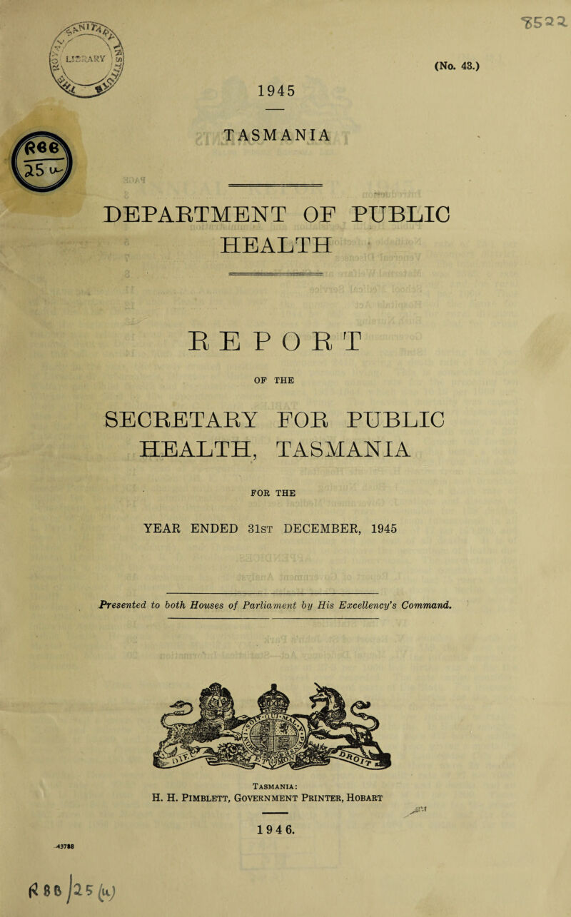 'S593. 1945 (No. 43.) TASMANIA DEPARTMENT OF PUBLIC HEALTH REPORT OF THE SECRETARY FOR PUBLIC HEALTH, TASMANIA FOR THE YEAR ENDED 31st DECEMBER, 1945 Presented to both Houses of Parliament by His Excellency's Command. 437*8 Tasmania: H. H. Pimblett, Government Printer, Hobart 194 6.