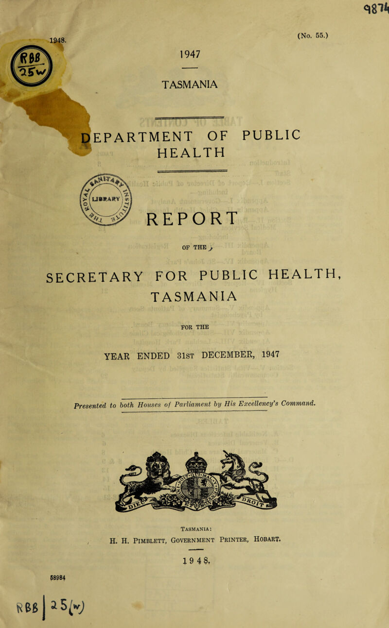 1947 TASMANIA DEPARTMENT OF PUBLIC B HEALTH REPORT OP THE SECRETARY FOR PUBLIC HEALTH, TASMANIA FOR THE YEAR ENDED 31st DECEMBER, 1947 Presented to both Houses of Parliament by His Excellency's Command. Tasmania: H. H. Pimblett, Government Printer, Hobart. 19 48, 58984