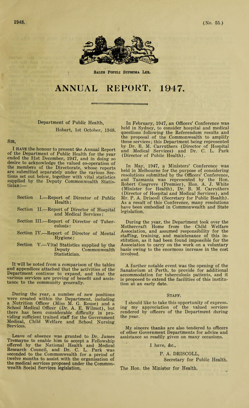 1948. Salus Populi Suprema Lex. ANNUAL REPORT, 1947. Department of Public Health, Hobart, 1st October, 1948. Sir, I have the honour to present the Annual Report of the Department of Public Health for the year ended the 81st December, 1947, and in doing so desire to acknowledge the valued co-operation of the members of the Directorate, whose reports are submitted separately under the various Sec¬ tions set out below, together with vital statistics supplied by the Deputy Commonwealth Statis¬ tician :— Section I.—Report of Director of Public Health: Section II.—Report of Director of Hospital and Medical Services: Section III.—Report of Director of Tuber¬ culosis : Section IV.—Report of Director of Mental Hygiene: Section V.—Vital Statistics supplied by the Deputy Commonwealth Statistician. It will be noted from a comparison of the tables and appendices attached that the activities of the Department continue to expand, and that the various services are proving of benefit and assis¬ tance to the community generally. During the year, a number of new positions were created within the Department, including a Nutrition Officer (Miss M. G. Rouse) and a School Medical Officer (Dr. A. E. Wilmot), but there has been considerable difficulty in pro¬ viding sufficient trained staff for the Government Medical, Child Welfare and School Nursing Services. Leave of absence was granted to Dr. James Tremayne to enable him to accept a Fellowship offered by the National Health and Medical Research Council, and Dr. C. L. Park was seconded to the Commonwealth for a period of twelve months to assist with the organisation of the medical services proposed under the Common¬ wealth Social Services legislation, In February, 1947, an Officers’ Conference was held in Sydney, to consider hospital and medical questions following the Referendum results and the proposal of the Commonwealth to amplify these services; this Department being represented by Dr. B. M. Carruthers (Director of Hospital and Medical Services) and Dr. C. L. Park (Director of Public Health). In May, 1947, a Ministers’ Conference was held in Melbourne for the purpose of considering resolutions submitted by the Officers’ Conference, and Tasmania was represented by the Hon. Robert Cosgrove (Premier), Hon. A. J. White (Minister for Health), Dr. B. M. Carruthers (Director of Hospital and Medical Services), and Mr. P. A. Driscoll (Secretary for Public Health). As a result of this Conference, many resolutions have been embodied in Commonwealth and State legislation. During the year, the Department took over the Mothercraft Home from the Child Welfare Association, and assumed responsibility for the staffing, training, and maintenance of this in¬ stitution, as it had been found impossible for the Association to carry on the work on a voluntary basis owing to the enormous increase in the cost involved. A further notable event was the opening of the Sanatorium at Perth, to provide for additional accommodation for tuberculosis patients, and it is proposed to extend the facilities of this institu¬ tion at an early date. Staff. I should like to take this opportunity of express¬ ing my appreciation of the valued services rendered by officers of the Department during the year. My sincere thanks are also tendered to officers of other Government Departments for advice and assistance so readily given on many occasions. I have, &c., P. A. DRISCOLL, Secretary for Public Health, The Hon. the Minister for Health.