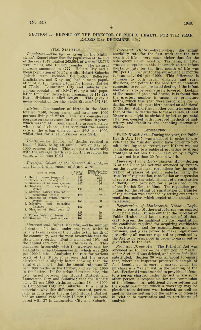 4 SECTION I.—REPORT OF THE DIRECTOR OF PUBLIC HEALTH FOR THE YEAR ENDED 31st DECEMBER, 1947. Vital Statistics. _ Population.—The figures given in the Statis¬ tician’s Report show that the population at the end of the year 1947 totalled 268,554, of whom 135,715 were males, and 132,839 females. The natural increase amounted to 4777. Hobart City had a mean population of 57,352, whilst Hobart Suburbs (which term includes Glenorchy, Bellerive, Lindisfarne, and Kingston) had a mean popul¬ ation of 20,139, giving a total for Hobart District of 77,491. Launceston City and Suburbs had a mean population of 40,937, giving a total popu¬ lation for urban districts in Tasmania of 118,428. Rural divisions totalled 139,391. This gives a mean population for the whole State of 257,819. Births.—The number of births in the State totalled 7140, being an annual rate per 1000 persons living of 27-69. This is a considerable increase on the average for the previous 10 years, which was 22-14. Comparing the urban districts with rural divisions, it is seen that the annual rate in the urban districts was 26-8 per 1000, whilst that for rural divisions was 28-4. Deaths.—The number of deaths reached a total of 2363, being an annual rate of 9-17 per 1000 persons living. This compares favourably with the average death rate for the previous ten years, which was 10-04. Principal Causes of the General Mortality.— The ten principal causes of death were:— Cause of Death. , Number of Deaths. Death Rate per 100,000 Persons Living-. 1. Heart disease (organic) . 665 258 2. Cancer (all forms) . 298 116 3. Diseases of nervous system 247 96 4. Diseases of respiratory system . 191 74 5. External causes (violent or accidental deaths) . 174 67 6. Diseases of genito-urinary system . 154 60 7. Infective and parasitic diseases . 152 59 8. Diseases of first year of life . 128 50 9. Tuberculosis (all forms) .. 107 42 10. Diseases of digestive tract 102 40 Maternal and Infant Mortality.—The number of deaths of infants under one year, which is usually taken as one of the guides to the health of the community, was the most favourable that the State has recorded. Deaths numbered 195, and the annual rate per 1000 births was 27-3. This compares favourably with the average rate for all States in the Commonwealth, which was 28-5 per 1000 births. Analysing the rate for various parts of the State, it is seen that the urban districts had a slightly better showing than the rural divisions, in that the annual rate was 27 per 1000 births in the former, and 28 per 1000 in the latter. In the urban districts, also, the rate varied between the Hobart District and Launceston City and Suburbs; that for Hobart being 31 per 1000 births as against 18 per 1000 in Launceston City and Suburbs. It is a little uncertain why this difference occurred, particu¬ larly as it is noted that in 1945 Hobart District had an annual rate of only 18 per 1000 as com¬ pared with 27 in Launceston City and Suburbs. xv Pre-natal Deaths.—Everywhere the infant mortality rate for the first week and the first month of life is very much higher than for the subsequent eleven months. Tasmania, in 1947, was no exception to this, inasmuch as the infant mortality rate for the first month of life was 20-7 per 1000, whilst for the subsequent 11 months it was only 6-6 per 1000. This difference is common to both urban districts and rural divisions, and points to the need for an intensive campaign to reduce pre-natal deaths, if the infant mortality is to be prematurely lowered. Looking at the causes of pre-natal deaths, it is found that the greatest number is caused by premature births, which this year were responsible for 80 deaths, whilst injury at birth caused an additional 27 deaths. Authorities in other countries consider that, of the 107 deaths due to these causes, at least 50 per cent might be obviated by better pre-natal attention, coupled with improved methods of mid¬ wifery and facilities for handling premature births. Legislation. Public Health Act.—During the year, the Public Health Act, 1935, was amended in order to pro¬ vide that the Minister should have power to per¬ mit a dwelling to be erected, even if there was not available access to a public street either by direct frontage of not less than 20 feet, or by a right- of-way not less than 20 feet in width. Places of Public Entertainment Act.—Section 27 of the Principal Act was amended by extend¬ ing the power to make regulations for the regis¬ tration of places of public entertainment, the transfer of registration, cancellation or suspension of registration, the establishment of a registration authority, and provision for a prescribed quota of the British Empire films. The regulation pro¬ viding for the refusal of registration or transfer of registration was amended by setting out certain conditions under which registration should not be refused. Registration of Mothercraft Nurses.—Legis¬ lation to register Mothercraft Nurses was enacted during the year. It sets out that the Director of Public Health shall keep a register of Mother¬ craft Nurses, the qualifications for registration, the conditions required for acquiring certificates of registration, and for cancellations and sus¬ pensions, and gives power to make regulations prescribing all matters required or permitted by the Act to be prescribed in order to carry out or give effect to the Act. Food and Drugs Act.—The Principal Act was amended as follows:—The definition of “ sale ” under Section 4 was deleted, and a new definition substituted. Section 30 was amended to ensure that, where an inspector procures a sample of food bought at its current market value, the purchase is a “ sale ” within the meaning of the Act. Section 54 was amended to provide a defence to a person charged under the Act where some other person is responsible for the commission of the offence. An additional clause setting out the conditions under which a warranty may be pleaded as a defence was included, as well as another clause setting out the nature of offences in relation to warranties and to certificates of analysis.