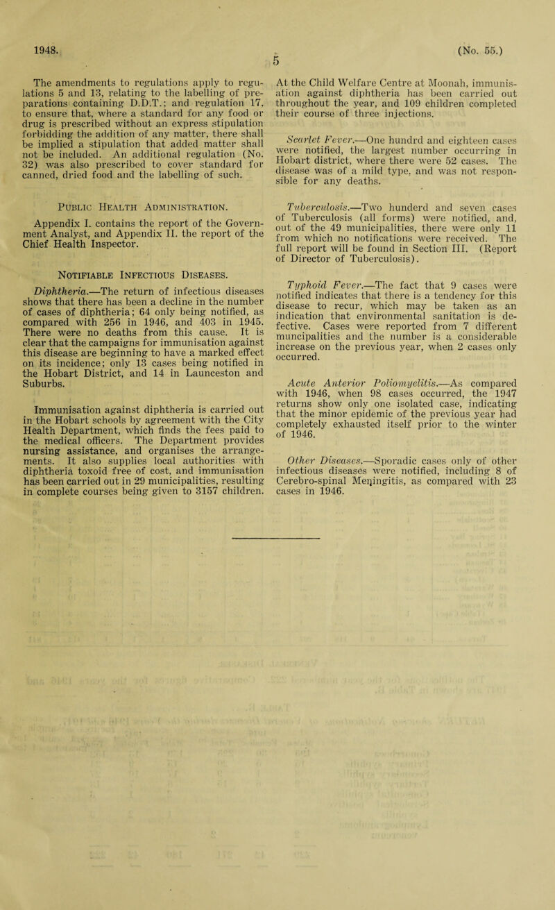 The amendments to regulations apply to regu¬ lations 5 and 13, relating to the labelling of pre¬ parations containing D.D.T.; and regulation 17, to ensure that, where a standard for any food or drug is prescribed without an express stipulation forbidding the addition of any matter, there shall be implied a stipulation that added matter shall not be included. An additional regulation (No. 32) was also prescribed to cover standard for canned, dried food and the labelling of such. Public Health Administration. Appendix I. contains the report of the Govern¬ ment Analyst, and Appendix II. the report of the Chief Health Inspector. Notifiable Infectious Diseases. Diphtheria.—The return of infectious diseases shows that there has been a decline in the number of cases of diphtheria; 64 only being notified, as compared with 256 in 1946, and 403 in 1945. There were no deaths from this cause. It is clear that the campaigns for immunisation against this disease are beginning to have a marked effect on its incidence; only 13 cases being notified in the Hobart District, and 14 in Launceston and Suburbs. Immunisation against diphtheria is carried out in the Hobart schools by agreement with the City Health Department, which finds the fees paid to the medical officers. The Department provides nursing assistance, and organises the arrange¬ ments. It also supplies local authorities with diphtheria toxoid free of cost, and immunisation has been carried out in 29 municipalities, resulting 5 At the Child Welfare Centre at Moonah, immunis¬ ation against diphtheria has been carried out throughout the year, and 109 children completed their course of three injections. Scarlet Fever.—■One hundrd and eighteen cases were notified, the largest number occurring in Hobart district, where there were 52 cases. The disease was of a mild type, and was not respon¬ sible for any deaths. Tuberculosis.—Two hunderd and seven cases of Tuberculosis (all forms) were notified, and, out of the 49 municipalities, there were only 11 from which no notifications were received. The full report will be found in Section III. (Report of Director of Tuberculosis). Typhoid Fever.—The fact that 9 cases were notified indicates that there is a tendency for this disease to recur, which may be taken as an indication that environmental sanitation is de¬ fective. Cases were reported from 7 different muncipalities and the number is a considerable increase on the previous year, when 2 cases only occurred. Acute Anterior Poliomyelitis.—As compared with 1946, when 98 cases occurred, the 1947 returns show only one isolated case, indicating that the minor epidemic of the previous year had completely exhausted itself prior to the winter of 1946. Other Diseases.—-Sporadic cases only of other infectious diseases were notified, including 8 of Cerebro-spinal Meningitis, as compared with 23