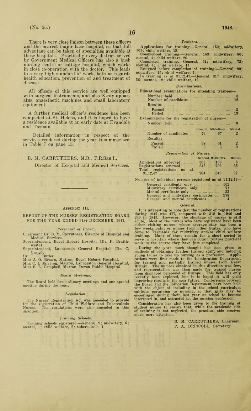 16 There is very close liaison between these officers and the nearest major base hospital, so that full advantage can be taken of specialties available at those hospitals. Practically every district served by Government Medical Officers has also a bush nursing centre or cottage hospital, which works in close co-operation with the doctor. This leads to a very high standard of work, both as regards health education, prevention of and treatment of disease. All officers of this service are well equipped with surgical instruments, and also X-ray appar¬ atus, anaesthetic machines and small laboratory equipment. A further medical officer’s residence has been completed at St. Helens, and it is hoped to have a residence available at an early date at Evandale and Tasman. Detailed information in respect of the services rendered during the year is. summarised in Table J on page 15. B. M. CARRUTHERS, M.B., F.R.San.I., Director of Hospital and Medical Services. Appendix III. REPORT OF THE NURSES’ REGISTRATION BOARD FOR THE YEAR ENDED 31st DECEMBER, 1947. Personnel of Board. Chairman: Dr. B. M. Carruthers, Director of Hospital and Medical Services. Superintendent, Royal Hobart Hospital (Dr. P. Braith- waite). Superintendent, Launceston General Hospital (Dr. C. Craig). Dr. T. C. Butler. Miss J. 0. Brown, Matron, Royal Hobart Hospital. Miss C. I. Skirving, Matron, Launceston General Hospital. Miss B. L. Campbell, Matron, Devon Public Hospital. Board Meetings. The Board held five ordinary meetings and one special meeting during the year. Legislation.. The Nurses’ Registration Act was amended to provide for the registration of Child Welfare and Tuberculosis Nurses. The regulations were also amended in this direction. Training Schools. Training schools registered.—'General, 9; midwifery, 6; mental, 1; child welfare, 2; tuberculosis, 1. Trainees. Applications for training.—General, 150; midwifery, 101; child welfare, 18. Commenced training.-—General, 153; midwifery, 86; mental, 4; child welfare, 26. Completed training.—General, 61; midwifery, 72; mental, 4; child welfare, 14. Resigned before completion of training.—General, 99; midwifery, 15; child welfare, 1. In training as at 31.12.47.—General, 317; midwifery, 56; mental, 19; child welfare, 12. Examinations. Educational examinations for intending trainees— Number held . 3 Number of candidates . 16 Results: Passed . 3 Failed . 13 Examinations for the registration of nurses— Number held . General. Midwifery. 3 Mental. Number of candidates Results: 74 67 2 Passed . 68 61 2 Failed . 6 6 0 Registration of Nurses. General. Midwifery. Mental. Applications approved .... 303 169 5 Registrations renewed .... Total registrations as at 645 299 35 31.12.47 . 784 349 37 Number of individual persons registered as at 31.12.47— General certificate only . 502 Midwifery certificate only . 71 Mental certificate only .. 33 General and midwifery certificates .... 278 General and mental certificates . 4 General. It is interesting to note that the number of registrations during 1947 was 477, compared with 318 in 1946 and 266 in 1945. However, the shortage of nurses is still acute. Most of the nurses who have registered have been either visiting nurses, whose average stay has been a few weeks only; or nurses from other States, who have come to Tasmania for midwifery and/or child welfare training. Many of these remain for a short period to serve in hospitals where they can obtain further practical work in the course they have just completed. During the year much thought has been given to methods of obtaining further trained staff, and inducing young ladies to take up nursing as a profession. Appli¬ cations were first made to the Immigration Department for trained and partially trained nurses from Great Britain. The number obtained in this direction was few, and representation was then made for trained nurses from displaced personnel of Europe. This field has only recently been explored, but it is hoped it will yield improving results in the near future. Conferences between the Board and the Education Department have been held with the object of including in the school curriculum subjects pertaining to nursing, so that girls may be encouraged during their last year at school to become interested in, and attracted to, the nursing profession. Consideration has also been given to the training of student nurses to ensure that, while the academic side of training is not neglected, the practical side receives much more attention. B. M. CARRUTHERS, Chairman. P. A. DRISCOLL, Secretary.