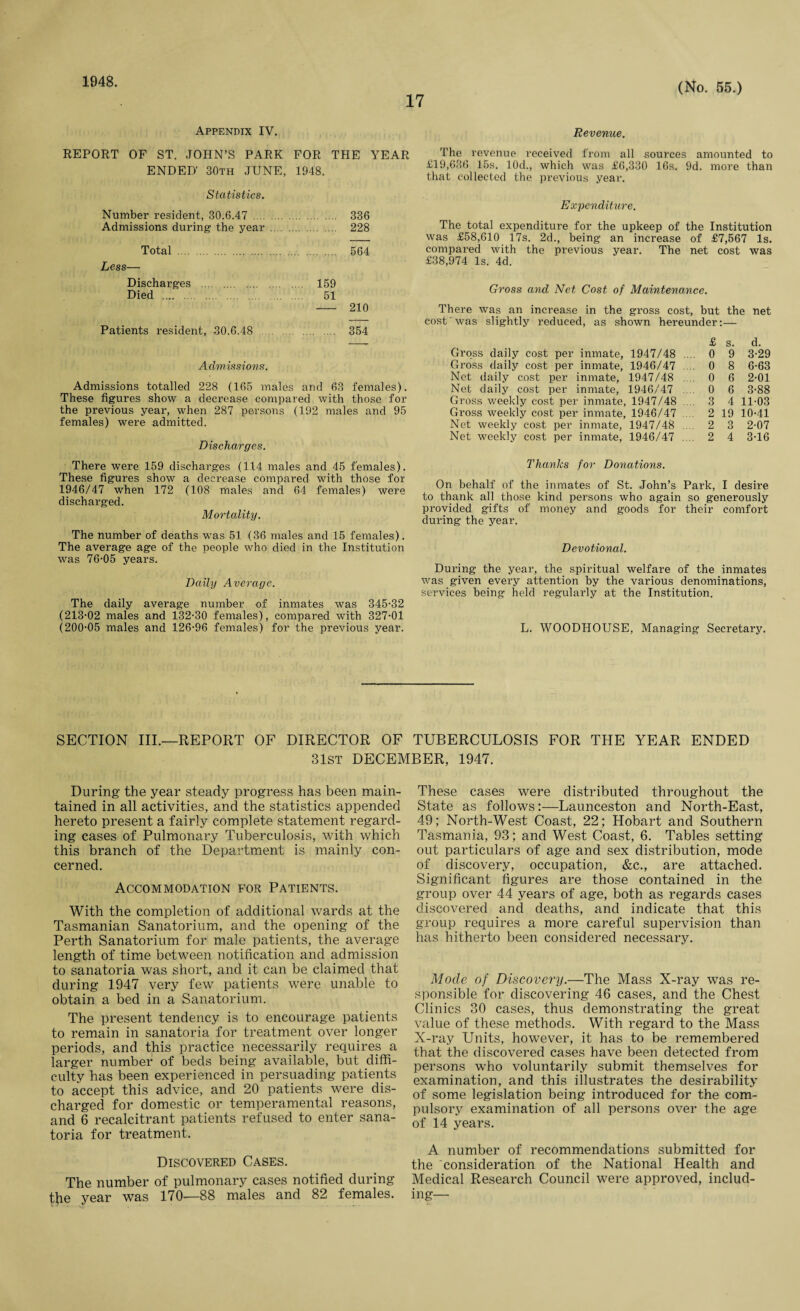 1048. 17 (No. 55.) Appendix IV. Revenue. REPORT OF ST. JOHN’S PARK FOR THE YEAR ENDED' 30th JUNE, 1948. The revenue received from all sources amounted to £19,636 15s. 10dM which was £6,330 16s. 9d. more than that collected the previous year. Statistics. Number resident, 30.6.47 . 336 Admissions during the year . 228 Total . 564 Less— Discharges . 159 Died . 51 - 210 Patients resident, .30.6.48 . 354 Admissions. Admissions totalled 228 (165 males and 63 females). These figures show a decrease compared with those for the previous year, when 287 persons (192 males and 95 females) were admitted. Discharges. There were 159 discharges (114 males and 45 females). These figures show a decrease compared with those for 1946/47 when 172 (108 males and 64 females) were discharged. Mortality. The number of deaths was 51 (36 males and 15 females). The average age of the people who died in the Institution was 76-05 years. Daily Average. The daily average number of inmates was 345-32 (213-02 males and 132-30 females), compared with 327-01 (200-05 males and 126-96 females) for the previous year. Expenditure. The total expenditure for the upkeep of the Institution was £58,610 17s. 2d., being an increase of £7,567 Is. compared with the previous year. The net cost was £38,974 Is. 4d. Gross and Net Cost of Maintenance. There was an increase in the gross cost, but the net cost was slightly reduced, as shown hereunder:— Gross daily cost per inmate, 1947/48 Gross daily cost per inmate, 1946/47 Net daily cost per inmate, 1947/48 Net daily cost per inmate, 1946/47 Gross weekly cost per inmate, 1947/48 Gross weekly cost per inmate, 1946/47 Net weekly cost per inmate, 1947/48 Net weekly cost per inmate, 1946/47 £ s. d. 0 9 3-29 0 8 6-63 0 6 2-01 0 6 3-88 3 4 11-03 2 19 10-41 2 3 2-07 2 4 3-16 Thanks for Donations. On behalf of the inmates of St. John’s Park, I desire to thank all those kind persons who again so generously provided gifts of money and goods for their comfort during the year. Devotional. During the year, the spiritual welfare of the inmates was given every attention by the various denominations, services being held regularly at the Institution. L. WOODHOUSE, Managing Secretary. SECTION III.—REPORT OF DIRECTOR OF TUBERCULOSIS FOR THE YEAR ENDED 31st DECEMBER, 1947. During the year steady progress has been main¬ tained in all activities, and the statistics appended hereto present a fairly complete statement regard¬ ing cases of Pulmonary Tuberculosis, with which this branch of the Department is mainly con¬ cerned. Accommodation for Patients. With the completion of additional wards at the Tasmanian Sanatorium, and the opening of the Perth Sanatorium for male patients, the average length of time between notification and admission to sanatoria was short, and it can be claimed that during 1947 very few patients were unable to obtain a bed in a Sanatorium. The present tendency is to encourage patients to remain in sanatoria for treatment over longer periods, and this practice necessarily requires a larger number of beds being available, but diffi¬ culty has been experienced in persuading patients to accept this advice, and 20 patients were dis¬ charged for domestic or temperamental reasons, and 6 recalcitrant patients refused to enter sana¬ toria for treatment. Discovered Cases. The number of pulmonary cases notified during tb® year was 170—88 males and 82 females. These cases were distributed throughout the State as follows:—Launceston and North-East, 49; North-West Coast, 22; Hobart and Southern Tasmania, 93; and West Coast, 6. Tables setting out particulars of age and sex distribution, mode of discovery, occupation, &c., are attached. Significant figures are those contained in the group over 44 years of age, both as regards cases discovered and deaths, and indicate that this group requires a more careful supervision than has hitherto been considered necessary. Mode of Discovery.—The Mass X-ray was re¬ sponsible for discovering 46 cases, and the Chest Clinics 30 cases, thus demonstrating the great value of these methods. With regard to the Mass X-ray Units, however, it has to be remembered that the discovered cases have been detected from persons who voluntarily submit themselves for examination, and this illustrates the desirability of some legislation being introduced for the com¬ pulsory examination of all persons over the age of 14 years. A number of recommendations submitted for the consideration of the National Health and Medical Research Council were approved, includ¬ ing—