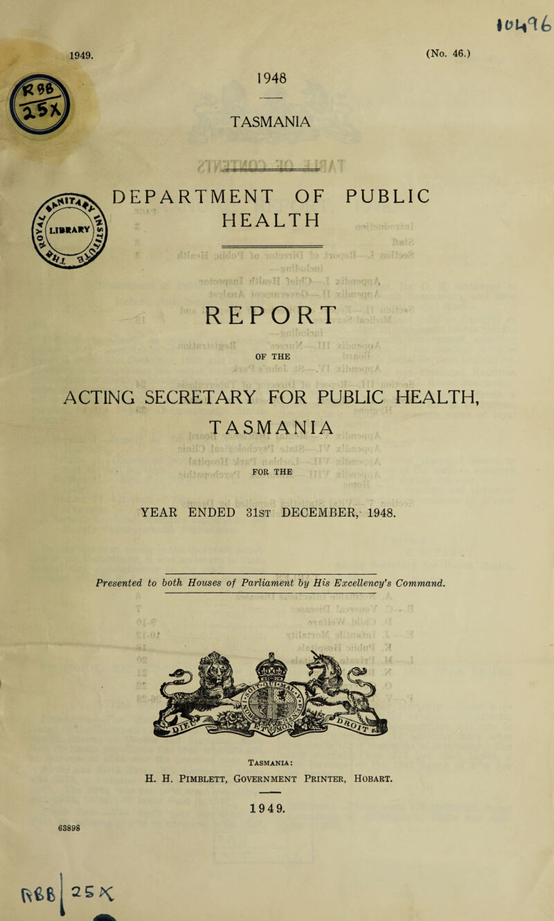 I01V16 1948 TASMANIA JUT*. f-% limary k v DEPARTMENT OF HEALTH PUBLIC REPORT OF THE ACTING SECRETARY FOR PUBLIC HEALTH, TASMANIA FOR THE YEAR ENDED 31st DECEMBER, 1948. Presented to both Houses of Parliament by His Excellency's Command. Tasmania : H. H. Pimblett, Government Printer, Hobart. 1949. 63898 KM