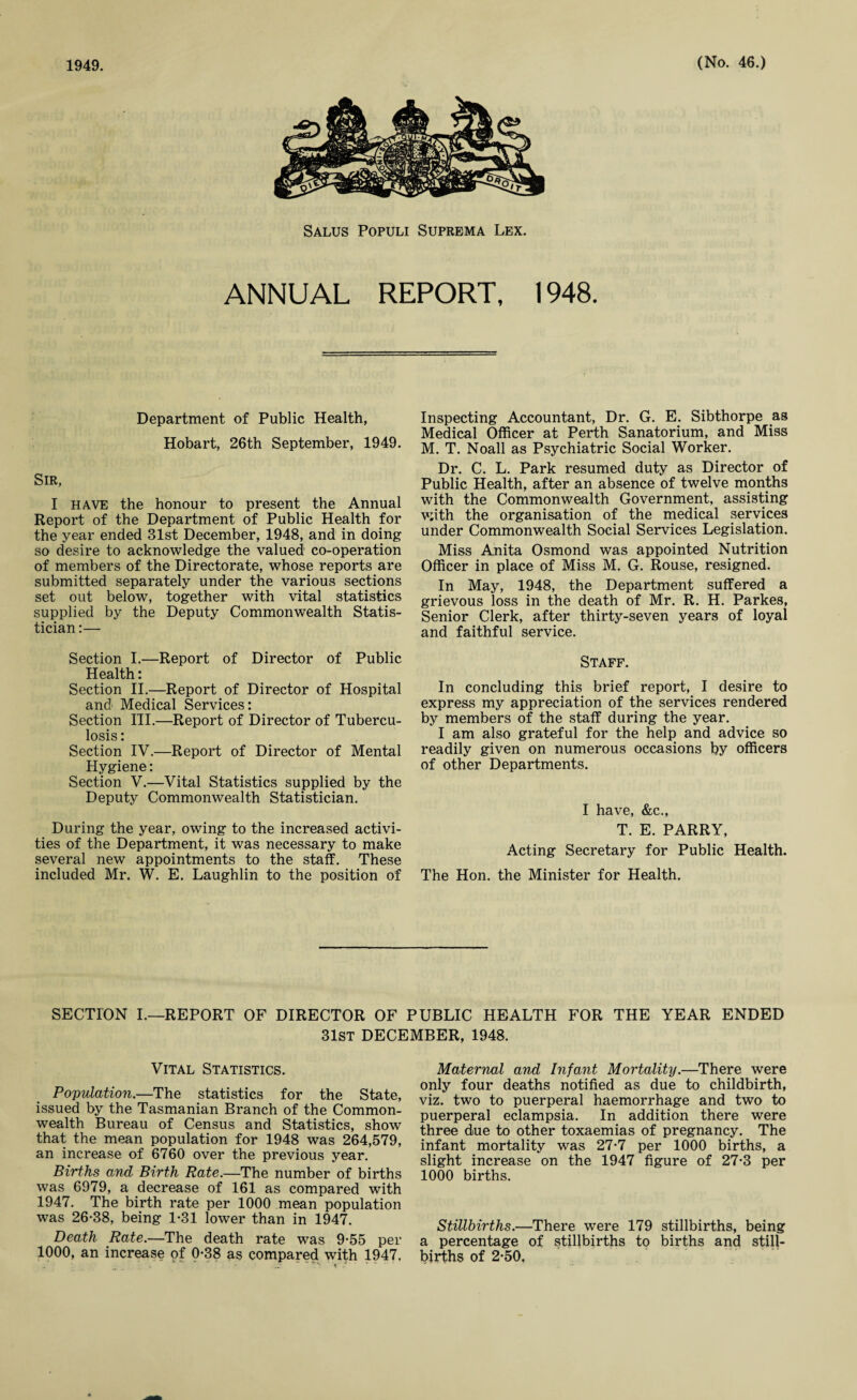 Salus Populi Suprema Lex. ANNUAL REPORT, 1948. Department of Public Health, Hobart, 26th September, 1949. Sir, I HAVE the honour to present the Annual Report of the Department of Public Health for the year ended 81st December, 1948, and in doing so desire to acknowledge the valued co-operation of members of the Directorate, whose reports are submitted separately under the various sections set out below, together with vital statistics supplied by the Deputy Commonwealth Statis¬ tician :— Section I.—Report of Director of Public Health: Section II.—Report of Director of Hospital and' Medical Services: Section III.—Report of Director of Tubercu¬ losis : Section IV.—Report of Director of Mental Hygiene: Section V.—Vital Statistics supplied by the Deputy Commonwealth Statistician. During the year, owing to the increased activi¬ ties of the Department, it was necessary to make several new appointments to the staff. These included Mr. W. E. Laughlin to the position of Inspecting Accountant, Dr. G. E. Sibthorpe as Medical Officer at Perth Sanatorium, and Miss M. T. Noall as Psychiatric Social Worker. Dr. C. L. Park resumed duty as Director of Public Health, after an absence of twelve months with the Commonwealth Government, assisting with the organisation of the medical services under Commonwealth Social Services Legislation. Miss Anita Osmond was appointed Nutrition Officer in place of Miss M. G. Rouse, resigned. In May, 1948, the Department suffered a grievous loss in the death of Mr. R. H. Parkes, Senior Clerk, after thirty-seven years of loyal and faithful service. Staff. In concluding this brief report, I desire to express my appreciation of the services rendered by members of the staff during the year. I am also grateful for the help and advice so readily given on numerous occasions by officers of other Departments. I have, &c., T. E. PARRY, Acting Secretary for Public Health. The Hon. the Minister for Health. SECTION I.—REPORT OF DIRECTOR OF PUBLIC HEALTH FOR THE YEAR ENDED 31st DECEMBER, 1948. Vital Statistics. Population.—The statistics for the State, issued by the Tasmanian Branch of the Common¬ wealth Bureau of Census and Statistics, show that the mean population for 1948 was 264,579, an increase of 6760 over the previous year. Births and Birth Rate.—The number of births was 6979, a decrease of 161 as compared with 1947. The birth rate per 1000 mean population was 26-38, being 1-31 lower than in 1947. Death Rate.—The death rate was 9-55 per 1000, an increase of 0-38 as compared with 1947. Maternal and Infant Mortality.—There were only four deaths notified as due to childbirth, viz. two to puerperal haemorrhage and two to puerperal eclampsia. In addition there were three due to other toxaemias of pregnancy. The infant mortality was 27-7 per 1000 births, a slight increase on the 1947 figure of 27-3 per 1000 births. Stillbirths.—There were 179 stillbirths, being a percentage of stillbirths to births and still¬ births of 2-50.