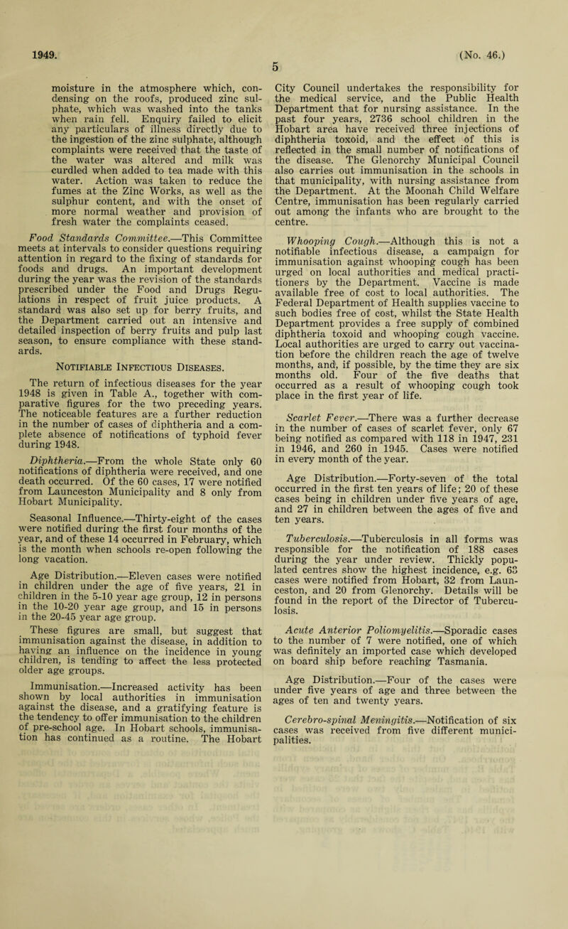 1949. 5 (No. 46.) moisture in the atmosphere which, con¬ densing on the roofs, produced zinc sul¬ phate, which was washed into the tanks when rain fell. Enquiry failed to elicit any particulars of illness directly due to the ingestion of the zinc sulphate, although complaints were received that the taste of the water was altered and milk was curdled when added to tea made with this water. Action was taken to reduce the fumes at the Zinc Works, as well as the sulphur content, and with the onset of more normal weather and provision of fresh water the complaints ceased. Food Standards Committee.—This Committee meets at intervals to consider questions requiring attention in regard to the fixing of standards for foods and drugs. An important development during the year was the revision of the standards prescribed under the Food and Drugs Regu¬ lations in respect of fruit juice products. A standard was also set up for berry fruits, and the Department carried out an intensive and detailed inspection of berry fruits and pulp last season, to ensure compliance with these stand¬ ards. Notifiable Infectious Diseases. The return of infectious diseases for the year 1948 is given in Table A., together with com¬ parative figures for the two preceding years. The noticeable features are a further reduction in the number of cases of diphtheria and a com¬ plete absence of notifications of typhoid fever during 1948. Diphtheria.—From the whole State only 60 notifications of diphtheria were received, and one death occurred. Of the 60 cases, 17 were notified from Launceston Municipality and 8 only from Hobart Municipality. Seasonal Influence.—Thirty-eight of the cases were notified during the first four months of the year, and of these 14 occurred in February, which is the month when schools re-open following the long vacation. Age Distribution.—Eleven cases were notified in children under the age of five years, 21 in children in the 5-10 year age group, 12 in persons in the 10-20 year age group, and 15 in persons in the 20-45 year age group. These figures are small, but suggest that immunisation against the disease, in addition to having an influence on the incidence in young children, is tending to affect the less protected older age groups. Immunisation.—Increased activity has been shown by local authorities in immunisation against the disease, and a gratifying feature is the tendency to offer immunisation to the children of pre-school age. In Hobart schools, immunisa¬ tion has continued as a routine. The Hobart City Council undertakes the responsibility for the medical service, and the Public Health Department that for nursing assistance. In the past four years, 2736 school children in the Hobart area have received three injections of diphtheria toxoid, and the effect of this is reflected in the small number of notifications of the disease. The Glenorchy Municipal Council also carries out immunisation in the schools in that municipality, with nursing assistance from the Department. At the Moonah Child Welfare Centre, immunisation has been regularly carried out among the infants who are brought to the centre. Whooping Cough.—Although this is not a notifiable infectious disease, a campaign for immunisation against whooping cough has been urged on local authorities and medical practi¬ tioners by the Department. Vaccine is made available free of cost to local authorities. The Federal Department of Health supplies vaccine to such bodies free of cost, whilst the State Health Department provides a free supply of combined diphtheria toxoid and whooping cough vaccine. Local authorities are urged to carry out vaccina¬ tion before the children reach the age of twelve months, and, if possible, by the time they are six months old. Four of the five deaths that occurred as a result of whooping cough took place in the first year of life. Scarlet Fever.—There was a further decrease in the number of cases of scarlet fever, only 67 being notified as compared with 118 in 1947, 231 in 1946, and 260 in 1945. Cases were notified in every month of the year. Age Distribution.—Forty-seven of the total occurred in the first ten years of life; 20 of these cases being in children under five years of age, and 27 in children between the ages of five and ten years. Tuberculosis.—Tuberculosis in all forms was responsible for the notification of 188 cases during the year under review. Thickly popu¬ lated centres show the highest incidence, e.g. 63 cases were notified from Hobart, 32 from Laun¬ ceston, and 20 from Glenorchy. Details will be found in the report of the Director of Tubercu¬ losis. Acute Anterior Poliomyelitis.—Sporadic cases to the number of 7 were notified, one of which was definitely an imported case which developed on board ship before reaching Tasmania. Age Distribution.—Four of the cases were under five years of age and three between the ages of ten and twenty years. Cerebro-spinal Meningitis.—Notification of six cases was received from five different munici¬ palities.
