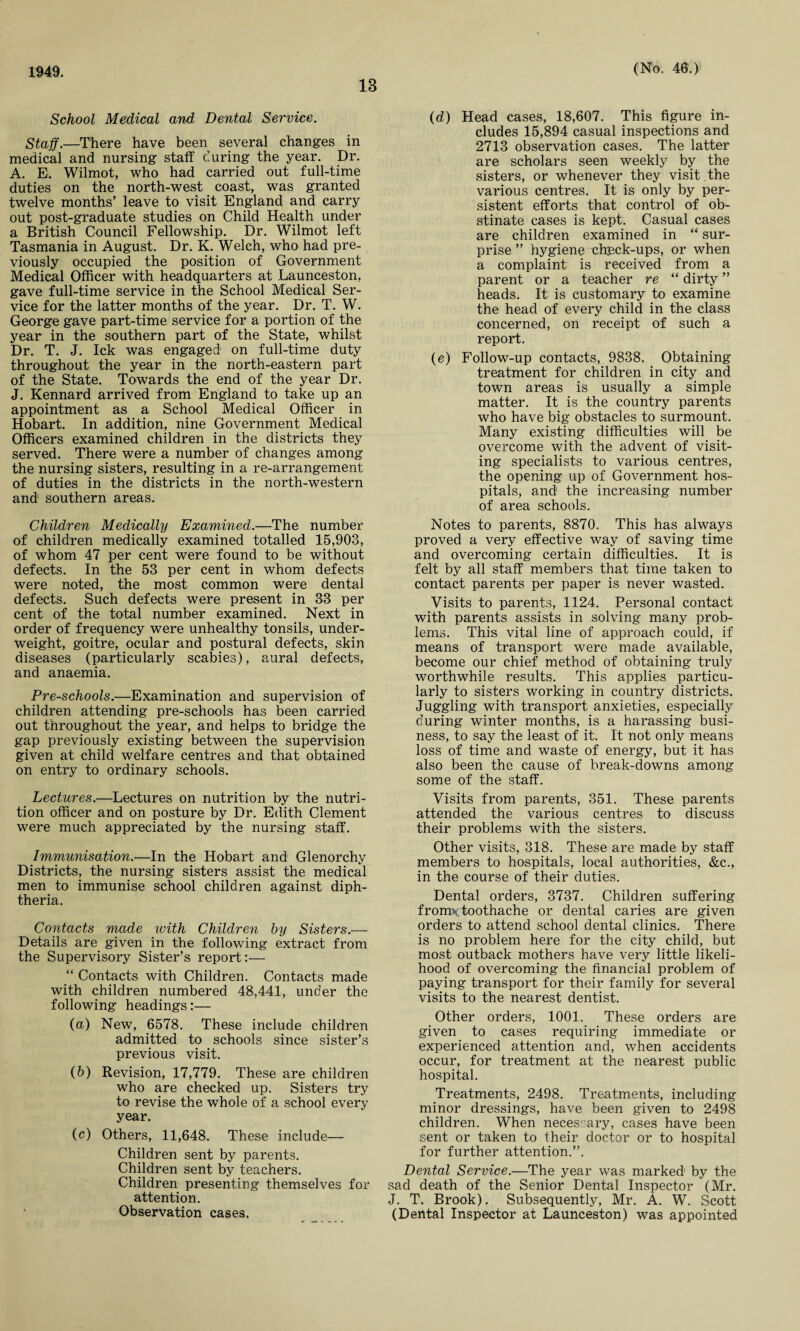 13 School Medical and Dental Service. Staff.—There have been several changes in medical and nursing staff curing the year. Dr. A. E. Wilmot, who had carried out full-time duties on the north-west coast, was granted twelve months’ leave to visit England and carry out post-graduate studies on Child Health under a British Council Fellowship. Dr. Wilmot left Tasmania in August. Dr. K. Welch, who had pre¬ viously occupied the position of Government Medical Officer with headquarters at Launceston, gave full-time service in the School Medical Ser¬ vice for the latter months of the year. Dr. T. W. George gave part-time service for a portion of the year in the southern part of the State, whilst Dr. T. J. Ick was engaged* on full-time duty throughout the year in the north-eastern part of the State. Towards the end of the year Dr. J. Kennard arrived from England to take up an appointment as a School Medical Officer in Hobart. In addition, nine Government Medical Officers examined children in the districts they served. There were a number of changes among the nursing sisters, resulting in a re-arrangement of duties in the districts in the north-western and1 southern areas. Children Medically Examined.—The number of children medically examined totalled 15,903, of whom 47 per cent were found to be without defects. In the 53 per cent in whom defects were noted, the most common were dental defects. Such defects were present in 33 per cent of the total number examined. Next in order of frequency were unhealthy tonsils, under¬ weight, goitre, ocular and postural defects, skin diseases (particularly scabies), aural defects, and anaemia. Pre-schools.—Examination and supervision of children attending pre-schools has been carried out throughout the year, and helps to bridge the gap previously existing between the supervision given at child welfare centres and that obtained on entry to ordinary schools. Lectures.—Lectures on nutrition by the nutri¬ tion officer and on posture by Dr. Edith Clement were much appreciated by the nursing staff. Immunisation.—In the Hobart and Glenorchy Districts, the nursing sisters assist the medical men to immunise school children against diph¬ theria. Contacts made with Children by Sisters.— Details are given in the following extract from the Supervisory Sister’s report:— “ Contacts with Children. Contacts made with children numbered 48,441, under the following headings:— (а) New, 6578. These include children admitted to schools since sister’s previous visit. (б) Revision, 17,779. These are children who are checked up. Sisters try to revise the whole of a school every year. (c) Others, 11,648. These include— Children sent by parents. Children sent by teachers. Children presenting themselves for attention. Observation cases. (d) Head cases, 18,607. This figure in¬ cludes 15,894 casual inspections and 2713 observation cases. The latter are scholars seen weekly by the sisters, or whenever they visit .the various centres. It is only by per¬ sistent efforts that control of ob¬ stinate cases is kept. Casual cases are children examined in “ sur¬ prise ” hygiene chpck-ups, or when a complaint is received from a parent or a teacher re “ dirty ” heads. It is customary to examine the head of every child in the class concerned, on receipt of such a report. (e) Follow-up contacts, 9838. Obtaining treatment for children in city and town areas is usually a simple matter. It is the country parents who have big obstacles to surmount. Many existing difficulties will be overcome with the advent of visit¬ ing specialists to various centres, the opening up of Government hos¬ pitals, and the increasing number of area schools. Notes to parents, 8870. This has always proved a very effective way of saving time and overcoming certain difficulties. It is felt by all staff members that time taken to contact parents per paper is never wasted. Visits to parents, 1124. Personal contact with parents assists in solving many prob¬ lems. This vital line of approach could, if means of transport were made available, become our chief method of obtaining truly worthwhile results. This applies particu¬ larly to sisters working in country districts. Juggling with transport anxieties, especially during winter months, is a harassing busi¬ ness, to say the least of it. It not only means loss of time and waste of energy, but it has also been the cause of break-downs among some of the staff. Visits from parents, 351. These parents attended the various centres to discuss their problems with the sisters. Other visits, 318. These are made by staff members to hospitals, local authorities, &c., in the course of their duties. Dental orders, 3737. Children suffering from* toothache or dental caries are given orders to attend school dental clinics. There is no problem here for the city child, but most outback mothers have very little likeli¬ hood of overcoming the financial problem of paying transport for their family for several visits to the nearest dentist. Other orders, 1001. These orders are given to cases requiring immediate or experienced attention and, when accidents occur, for treatment at the nearest public hospital. Treatments, 2498. Treatments, including minor dressings, have been given to 2498 children. When necessary, cases have been sent or taken to their doctor or to hospital for further attention.”. Dental Service.—The year was marked by the sad death of the Senior Dental Inspector (Mr. J. T. Brook). Subsequently, Mr. A. W. Scott (Dental Inspector at Launceston) was appointed