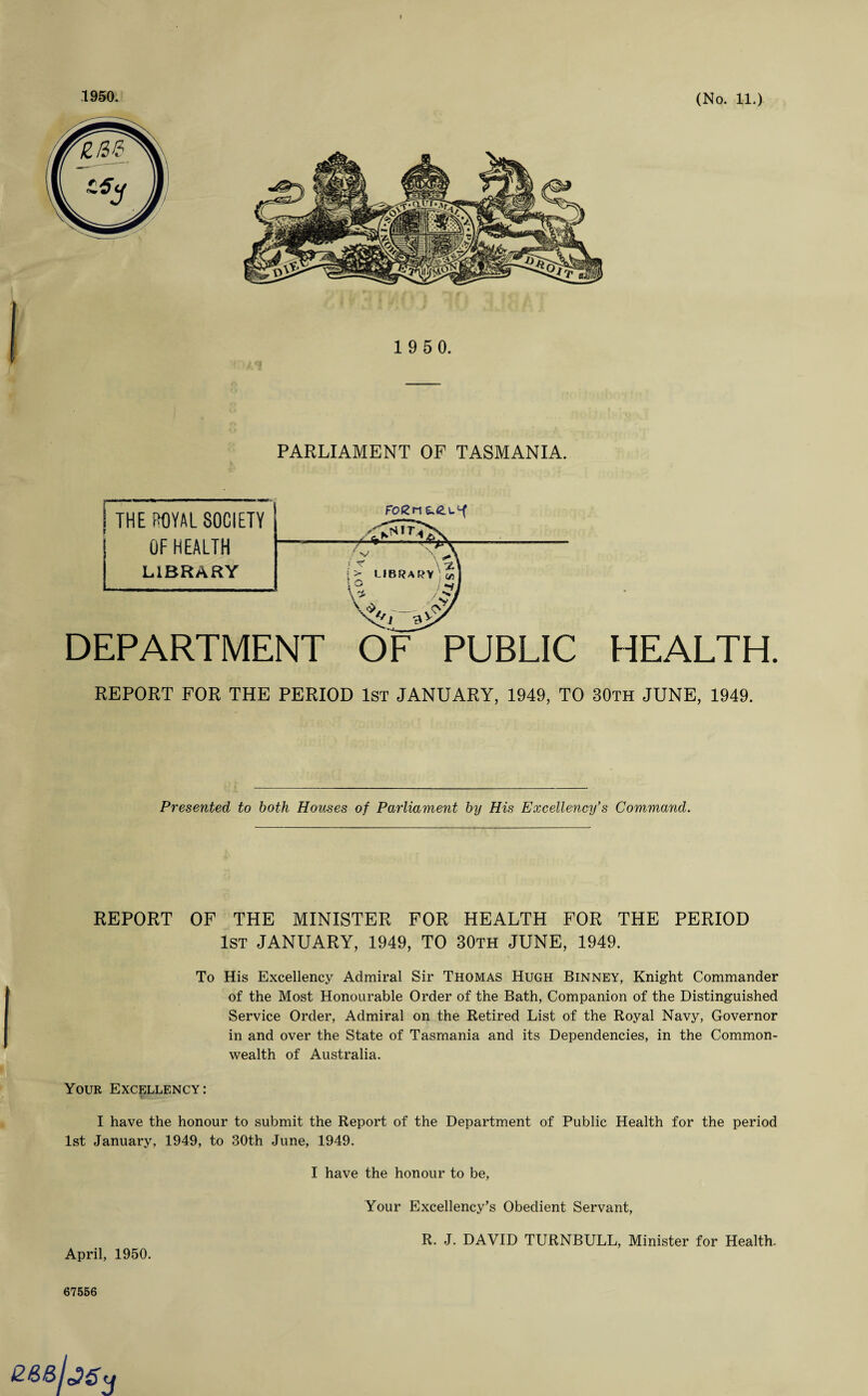 1 9 5 0. PARLIAMENT OF TASMANIA. DEPARTMENT OF PUBLIC HEALTH. REPORT FOR THE PERIOD 1ST JANUARY, 1949, TO 30th JUNE, 1949. Presented to both Houses of Parliament by His Excellency's Command. REPORT OF THE MINISTER FOR HEALTH FOR THE PERIOD 1st JANUARY, 1949, TO 30th JUNE, 1949. To His Excellency Admiral Sir Thomas Hugh Binney, Knight Commander of the Most Honourable Order of the Bath, Companion of the Distinguished Service Order, Admiral on the Retired List of the Royal Navy, Governor in and over the State of Tasmania and its Dependencies, in the Common¬ wealth of Australia. Your Excellency: I have the honour to submit the Report of the Department of Public Health for the period 1st January, 1949, to 30th June, 1949. I have the honour to be, Your Excellency’s Obedient Servant, R. J. DAVID TURNBULL, Minister for Health. April, 1950. 67556