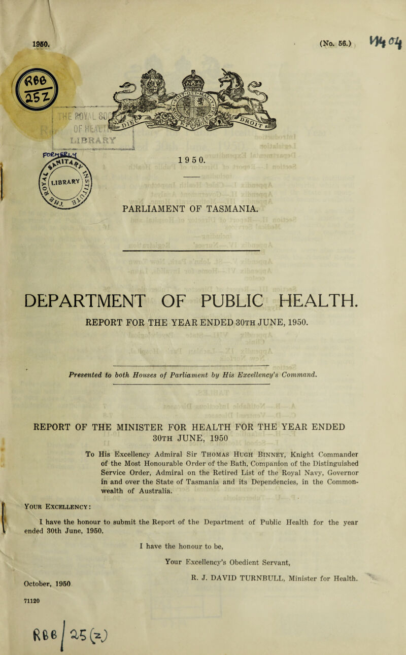 1950. LIBRARY i 1 9 5 0. PARLIAMENT OF TASMANIA. (No. 56.) DEPARTMENT OF PUBLIC HEALTH. REPORT FOR THE YEAR ENDED 30th JUNE, 1950. Presented to both Houses of Parliament by His Excellency’s Command. REPORT OF THE MINISTER FOR HEALTH FOR THE YEAR ENDED 30th JUNE, 1950 To His Excellency Admiral Sir Thomas Hugh Binney, Knight Commander of the Most Honourable Order of the Bath, Companion of the Distinguished Service Order, Admiral on the Retired List of the Royal Navy, Governor in and over the State of Tasmania and its Dependencies, in the Common¬ wealth of Australia. Your Excellency: I have the honour to submit the Report of the Department of Public Health for the year ended 30th June, 1950. I have the honour to be, Your Excellency’s Obedient Servant, R. J. DAVID TURNBULL, Minister for Health. October, 1950 71120 Rfeejas (a)