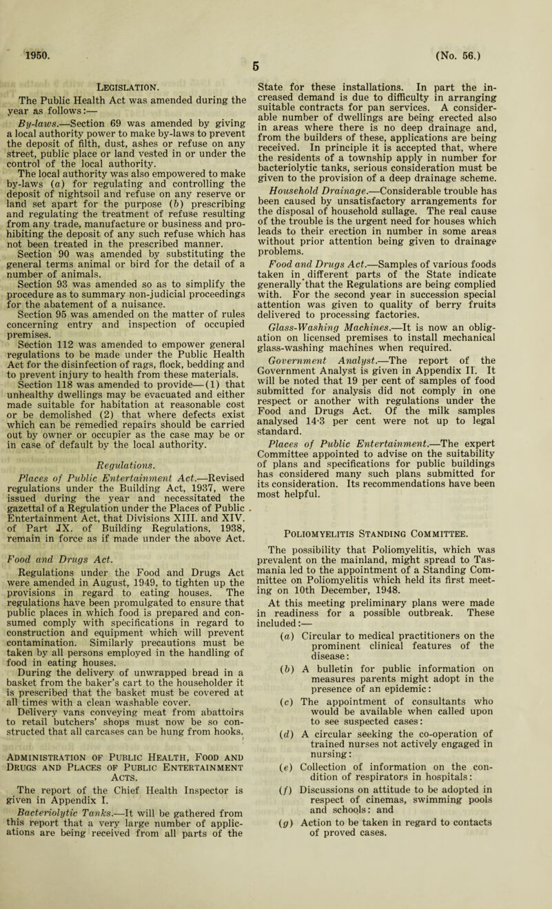 1950. 5 (No. 56.) Legislation. The Public Health Act was amended during the year as follows:— By-laws.—Section 69 was amended by giving a local authority power to make by-laws to prevent the deposit of filth, dust, ashes or refuse on any street, public place or land vested in or under the control of the local authority. The local authority was also empowered to make by-laws (a) for regulating and controlling the deposit of nightsoil and refuse on any reserve or land set apart for the purpose (b) prescribing and regulating the treatment of refuse resulting from any trade, manufacture or business and pro¬ hibiting the deposit of any such refuse which has not been treated in the prescribed manner. Section 90 was amended by substituting the general terms animal or bird for the detail of a number of animals. Section 93 was amended so as to simplify the procedure as to summary non-judicial proceedings for the abatement of a nuisance. Section 95 was amended on the matter of rules concerning entry and inspection of occupied premises. Section 112 was amended to empower general regulations to be made under the Public Health Act for the disinfection of rags, flock, bedding and to prevent injury to health from these materials. Section 118 was amended to provide—(1) that unhealthy dwellings may be evacuated and either made suitable for habitation at reasonable cost or be demolished (2) that where defects exist which can be remedied repairs should be carried out by owner or occupier as the case may be or in case of default by the local authority. Regulations. Places of Public Entertainment Act.—Revised regulations under the Building Act, 1937, were issued during the year and necessitated the gazettal of a Regulation under the Places of Public Entertainment Act, that Divisions XIII. and XIV. of Part JX. of Building Regulations, 1938, remain in force as if made under the above Act. Food and Drugs Act. Regulations under the Food and Drugs Act were amended in August, 1949, to tighten up the provisions in regard to eating houses. The regulations have been promulgated to ensure that public places in which food is prepared and con¬ sumed comply with specifications in regard to construction and equipment which will prevent contamination. Similarly precautions must be taken by all persons employed in the handling of food in eating houses. During the delivery of unwrapped bread in a basket from the baker’s cart to the householder it is prescribed that the basket must be covered at all times with a clean washable cover. Delivery vans conveying meat from abattoirs to retail butchers’ shops must now be so con¬ structed that all carcases can be hung from hooks. ? Administration of Public Health, Food and Drugs and Places of Public Entertainment Acts. The report of the Chief Health Inspector is given in Appendix I. Bacteriolytic Tanks.—It will be gathered from this report that a very large number of applic¬ ations are being received from all parts of the State for these installations. In part the in¬ creased demand is due to difficulty in arranging suitable contracts for pan services. A consider¬ able number of dwellings are being erected also in areas where there is no deep drainage and, from the builders of these, applications are being received. In principle it is accepted that, where the residents of a township apply in number for bacteriolytic tanks, serious consideration must be given to the provision of a deep drainage scheme. Household Drainage.—Considerable trouble has been caused by unsatisfactory arrangements for the disposal of household sullage. The real cause of the trouble is the urgent need for houses which leads to their erection in number in some areas without prior attention being given to drainage problems. Food and Drugs Act.—Samples of various foods taken in different parts of the State indicate generally’that the Regulations are being complied with. For the second year in succession special attention was given to quality of berry fruits delivered to processing factories. Glass-Washing Machines.—It is now an oblig¬ ation on licensed premises to install mechanical glass-washing machines when required. Government Analyst.—The report of the Government Analyst is given in Appendix II. It will be noted that 19 per cent of samples of food submitted for analysis did not comply in one respect or another with regulations under the Food and Drugs Act. Of the milk samples analysed 14*3 per cent were not up to legal standard. Places of Public Entertainment.—The expert Committee appointed to advise on the suitability of plans and specifications for public buildings has considered many such plans submitted for its consideration. Its recommendations have been most helpful. Poliomyelitis Standing Committee. The possibility that Poliomyelitis, which was prevalent on the mainland, might spread to Tas¬ mania led to the appointment of a Standing Com¬ mittee on Poliomyelitis which held its first meet¬ ing on 10th December, 1948. At this meeting preliminary plans were made in readiness for a possible outbreak. These included:— (а) Circular to medical practitioners on the prominent clinical features of the disease: (б) A bulletin for public information on measures parents might adopt in the presence of an epidemic: (c) The appointment of consultants who would be available when called upon to see suspected cases: (d) A circular seeking the co-operation of trained nurses not actively engaged in nursing: (e) Collection of information on the con¬ dition of respirators in hospitals: (/) Discussions on attitude to be adopted in respect of cinemas, swimming pools and schools: and (g) Action to be taken in regard to contacts of proved cases.