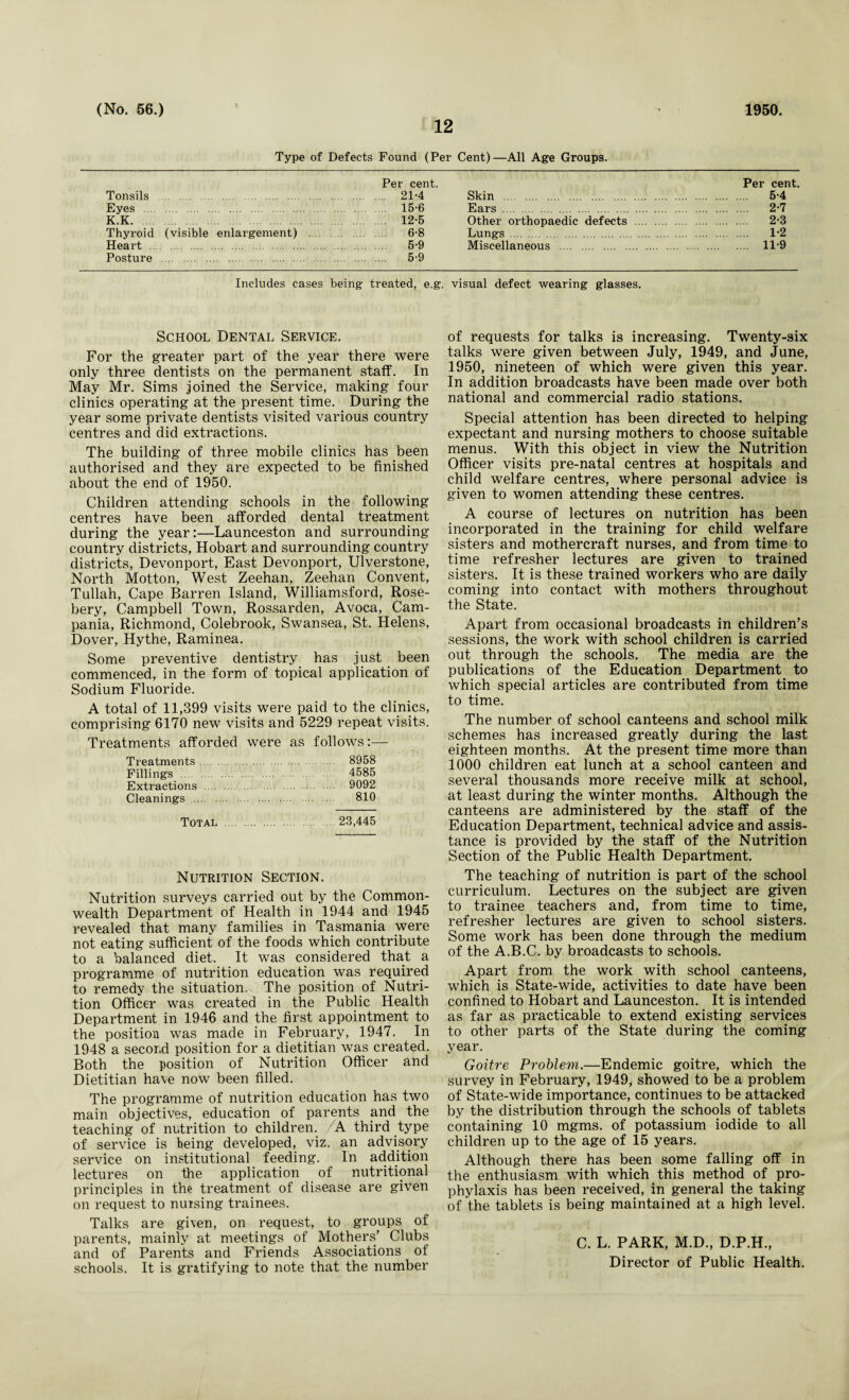 (No. 56.) 1 1950. 12 Type of Defects Found (Per Cent)—All Age Groups. Per cent. Per cent. Tonsils . 21-4 Skin . 5*4 Eyes . 15-6 Ears . 2-7 K.K. . 12-5 Other orthopaedic defects . 2-3 Thyroid (visible enlargement) . 6-8 Lungs . 1*2 Heart . 5’9 Miscellaneous . 11-9 Posture . 5-9 Includes cases being treated, e.g. visual defect wearing glasses. School Dental Service. For the greater part of the year there were only three dentists on the permanent staff. In May Mr. Sims joined the Service, making four clinics operating at the present time. During the year some private dentists visited various country centres and did extractions. The building of three mobile clinics has been authorised and they are expected to be finished about the end of 1950. Children attending schools in the following centres have been afforded dental treatment during the year:—Launceston and surrounding country districts, Hobart and surrounding country districts, Devonport, East Devonport, Ulverstone, North Motton, West Zeehan, Zeehan Convent, Tullah, Cape Barren Island, Williamsford, Rose¬ bery, Campbell Town, Rossarden, Avoca, Cam¬ pania, Richmond, Colebrook, Swansea, St. Helens, Dover, Hythe, Raminea. Some preventive dentistry has just been commenced, in the form of topical application of Sodium Fluoride. A total of 11,399 visits were paid to the clinics, comprising 6170 new visits and 5229 repeat visits. Treatments afforded were as follows:— Treatments. 8958 Fillings . 4585 Extractions . 9092 Cleanings . 810 Total . 23,445 Nutrition Section. Nutrition surveys carried out by the Common¬ wealth Department of Health in 1944 and 1945 revealed that many families in Tasmania were not eating sufficient of the foods which contribute to a balanced diet. It was considered that a programme of nutrition education was required to remedy the situation. The position of Nutri¬ tion Officer was created in the Public Health Department in 1946 and the first appointment to the position was made in February, 1947. In 1948 a second position for a dietitian was created. Both the position of Nutrition Officer and Dietitian have now been filled. The programme of nutrition education has two main objectives, education of parents and the teaching of nutrition to children. A third type of service is being developed, viz. an advisory service on institutional feeding. In addition lectures on the application of nutritional principles in the treatment of disease are given on request to nursing trainees. Talks are given, on request, to groups of parents, mainly at meetings of Mothers’ Clubs and of Parents and Friends Associations of schools. It is gratifying to note that the number of requests for talks is increasing. Twenty-six talks were given between July, 1949, and June, 1950, nineteen of which were given this year. In addition broadcasts have been made over both national and commercial radio stations. Special attention has been directed to helping expectant and nursing mothers to choose suitable menus. With this object in view the Nutrition Officer visits pre-natal centres at hospitals and child welfare centres, where personal advice is given to women attending these centres. A course of lectures on nutrition has been incorporated in the training for child welfare sisters and mothercraft nurses, and from time to time refresher lectures are given to trained sisters. It is these trained workers who are daily coming into contact with mothers throughout the State. Apart from occasional broadcasts in children’s sessions, the work with school children is carried out through the schools. The media are the publications of the Education Department to which special articles are contributed from time to time. The number of school canteens and school milk schemes has increased greatly during the last eighteen months. At the present time more than 1000 children eat lunch at a school canteen and several thousands more receive milk at school, at least during the winter months. Although the canteens are administered by the staff of the Education Department, technical advice and assis¬ tance is provided by the staff of the Nutrition Section of the Public Health Department. The teaching of nutrition is part of the school curriculum. Lectures on the subject are given to trainee teachers and, from time to time, refresher lectures are given to school sisters. Some work has been done through the medium of the A.B.C. by broadcasts to schools. Apart from the work with school canteens, which is State-wide, activities to date have been confined to Hobart and Launceston. It is intended as far as practicable to extend existing services to other parts of the State during the coming year. Goitre Problem.—Endemic goitre, which the survey in February, 1949, showed to be a problem of State-wide importance, continues to be attacked by the distribution through the schools of tablets containing 10 mgms. of potassium iodide to all children up to the age of 15 years. Although there has been some falling off in the enthusiasm with which this method of pro¬ phylaxis has been received, in general the taking of the tablets is being maintained at a high level. C. L. PARK, M.D., D.P.H., Director of Public Health.