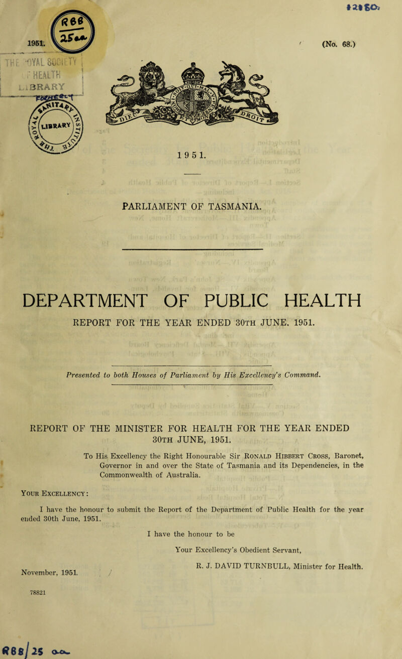 * 2* gO. (No. 68.) PARLIAMENT OF TASMANIA. I DEPARTMENT OF PUBLIC HEALTH REPORT FOR THE YEAR ENDED 30th JUNE, 1951. Presented to both Houses of Parliament by His Excellency’s Command. REPORT OF THE MINISTER FOR HEALTH FOR THE YEAR ENDED 30th JUNE, 1951. To His Excellency the Right Honourable Sir Ronald Hibbert Cross, Baronet, Governor in and over the State of Tasmania and its Dependencies, in the Commonwealth of Australia. Your Excellency: I have the honour to submit the Report of the Department of Public Health for the year ended 30th June, 1951. I have the honour to be Your Excellency’s Obedient Servant, R. J. DAVID TURNBULL, Minister for Health. November, 1951. / 78S21 O-Ch.