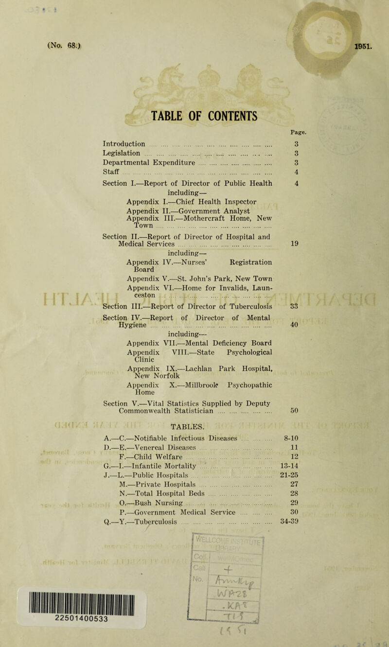 TABLE OF CONTENTS Page. Introduction . 3 Legislation . 3 Departmental Expenditure . 3 Staff . 4 Section I.—Report of Director of Public Health 4 including— Appendix I.—Chief Health Inspector Appendix II.—Government Analyst Appendix III.—Mothercraft Home, New Town . Section II.—Report of Director of Hospital and Medical Services . 19 including— Appendix IV.—Nurses’ Registration Board Appendix V.—St. John’s Park, New Town Appendix VI.—Home for Invalids, Laun¬ ceston . Section III.—Report of Director of Tuberculosis 33 Section IV.—Report of Director of Mental Hygiene . 40 including— Appendix VII.—Mental Deficiency Board Appendix VIII.—State Psychological Clinic Appendix IX.—Lachlan Park Hospital, New Norfolk Appendix X.—Millbrook* Psychopathic Home Section V.—Vital Statistics Supplied by Deputy Commonwealth Statistician . 50 TABLES. A.—C.—Notifiable Infectious Diseases . 8-10 D.—E.—Venereal Diseases . 11 F.—Child Welfare . 12 G.—I.—Infantile Mortality . 13-14 J.—L.—Public Hospitals . 21-25 M. —Private Hospitals . 27 N. —Total Hospital Beds . 28 O. —Bush Nursing . 29 P. —Government Medical Service . 30 Q.—Y.—Tuberculosis . 34-39