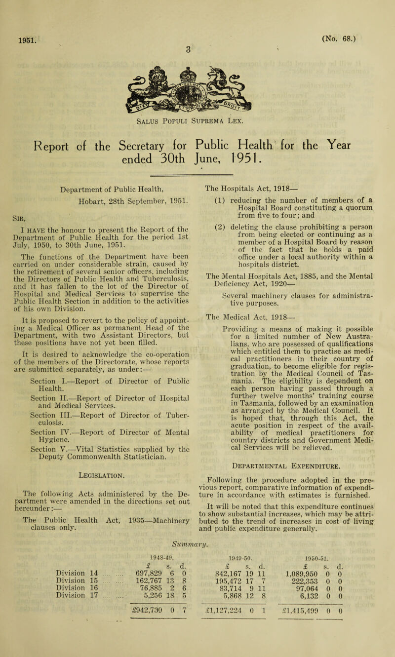 1951. 3 (No. 68.) Salus Populi Suprema Lex. Report of the Secretary for Public Health for the ended 30th June, 1951. Year Department of Public Health, Hobart, 28th September, 1951. Sir, I have the honour to present the Report of the Department of Public Health for the period 1st July, 1950, to 30th June, 1951. The functions of the Department have been carried on under considerable strain, caused by the retirement of several senior officers, including the Directors of Public Health and Tuberculosis, and it has fallen to the lot of the Director of Hospital and Medical Services to supervise the Public Health Section in addition to the activities of his own Division. It is proposed to revert to the policy of appoint¬ ing a Medical Officer as permanent Head of the Department, with two Assistant Directors, but these positions have not yet been filled. It is desired to acknowledge the co-operation of the members of the Directorate, whose reports are submitted separately, as under:— Section I.—Report of Director of Public Health. Section II.—Report of Director of Hospital and Medical Services. Section III.—Report of Director of Tuber¬ culosis. Section IY.—Report of Director of Mental Hygiene. Section V.—Vital Statistics supplied by the Deputy Commonwealth Statistician. The Hospitals Act, 1918— (1) reducing the number of members of a Hospital Board constituting a quorum from five to four; and (2) deleting the clause prohibiting a person from being elected or continuing as a member of a Hospital Board by reason of the fact that he holds a paid office under a local authority within a hospitals district. The Mental Hospitals Act, 1885, and the Mental Deficiency Act, 1920— Several machinery clauses for administra¬ tive purposes. The Medical Act, 1918— Providing a means of making it possible for a limited number of New Austra¬ lians, who are possessed of qualifications which entitled them to practise as medi¬ cal practitioners in their country of graduation, to become eligible for regis¬ tration by the Medical Council of Tas¬ mania. The eligibility is dependent on each person having passed through a further twelve months’ training course in Tasmania, followed by an examination as arranged by the Medical Council. It is hoped that, through this Act, the acute position in respect of the avail¬ ability of medical practitioners for country districts and Government Medi¬ cal Services will be relieved. Departmental Expenditure. Legislation. The following Acts administered by the De¬ partment were amended in the directions set out hereunder:— The Public Health Act, 1935—Machinery clauses only. Following the procedure adopted in the pre¬ vious report, comparative information of expendi¬ ture in accordance with estimates is furnished. It will be noted that this expenditure continues to show substantial increases, which may be attri¬ buted to the trend of increases in cost of living and public expenditure generally. Summary. Division 14 Division 15 Division 16 Division 17 1948-49. £ S. d. 697,829 6 0 162,767 13 8 76.885 2 6 5,256 18 5 1949-50. £ s. d. 842,167 19 11 195,472 17 7 83,714 9 11 5,868 12 8 1950-51. £ s. d. 1,089,950 0 0 222,353 0 0 97,064 0 0 6,132 0 0
