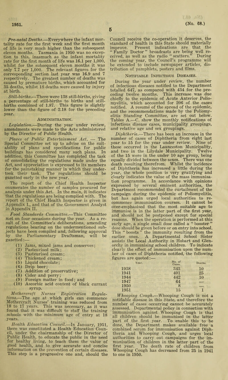 1951. 6 (No. 68.) Pre-natal Deaths.—Everywhere the infant mor¬ tality rate for the first week and the first month of life is very much higher than the subsequent eleven months. Tasmania in 1950 was no excep¬ tion to this, inasmuch as the infant mortality rate for the first month of life was 16.1 per 1,000, whilst for the subsequent eleven months it was only 7.7 per 1,000. The relevant figures for the corresponding section last year was 16.9 and 7 respectively. The greatest number of deaths was caused by premature births, which accounted for 35 deaths, whilst 18 deaths were caused by injury at birth. Still-births.—There were 138 still-births, giving a percentage of still-births to births and still¬ births combined of 1.87. This figure is slightly lower than the figure of 2.18 for the preceding year. Administration. Legislation.—During the year under review, amendments were made to the Acts administered by the Director of Public Health. Places of Public Entertainment Act. — The Special Committee set up to advise on the suit¬ ability of plans and specifications for public buildings has considered many such plans. In addition, this Committee has completed the task of consolidating the regulations made under the Act, and appreciation is expressed to its members for the painstaking manner in which they under¬ took their task. The regulations should be gazetted early in the new year. The report of the Chief Health Inspector enumerates the number of samples procured for analysis under this Act. In the main, it indicates that the regulations are being complied with. The report of the Chief Health Inspector is given in Appendix I., and that of the Government Analyst in Appendix II. Food Standards Committee.—This Committee met on four occasions during the year. As a re¬ sult of the Committee’s deliberations, amending regulations bearing on the undermentioned sub¬ jects have been compiled and, following approval by the Parliamentary Draftsman, will be gazetted:— (1) Jams, mixed jams and conserves; (2) Pasteurised milk; (3) Pasteurised cream; (4) Thickened cream; (5) Liquid chocolate; (6) Drip beer; (7) Addition of preservative; (8) Cider and perry; (9) Foreign matter in food; and (10) Ascorbic acid content of black currant syrup. _ Mothercraft Nurses Registration Regula- tions.—The age at which girls can commence Mothercraft Nurses’ training was reduced from 18 to 17 years. This was necessary, as it was found that it was difficult to staff the training schools with the minimum age of entry at 18 years. Health Education Council.—In January, 1951, there was constituted a Health Education Coun¬ cil, under the chairmanship of the Director of Public Health, to educate the public in the need for healthy living, to teach them the value of good health, and to give accurate and concise information on the prevention of certain diseases. This step is a progressive one and, should the Council receive the co-operation it deserves, the standard of health in this State should materially improve. Present indications are that the “ Family Doctor ” broadcasts are being well re¬ ceived, as well as the radio “ scatters.” During the coming year, the Council’s programme will be extended to include newspaper articles, dis¬ tribution of pamphlets, posters and films. Notifiable Infectious Diseases. During the year under review, the number of infectious diseases notified to the Department totalled 647, as compared with 434 for the pre¬ ceding twelve months. This increase was due chiefly to the epidemic of Acute Anterior Polio¬ myelitis, which accounted for 206 of the cases notified. A resume of the spread of the epidemic, and the recommendations made by the Poliomy¬ elitis Standing Committee, are set out below. Tables A.—C. show the monthly notifications of infectious disease cases, municipality groupings, and relative age and sex groupings. Diphtheria.—There has been an increase in the number of cases of Diphtheria from eight last year to 15 for the year under review. Nine of these occurred in the Launceston Municipality, and two in the Lilydale Municipality. Twelve of the 15 were in the under 10 age group, being equally divided between the sexes. There was one death resulting therefrom. Whilst the incidence of Diphtheria has increased a little during the year, the whole position is very gratifying and clearly indicates the value of the mass immunisa¬ tion programme. In accordance with opinions expressed by several eminent authorities, the Department recommended the curtailment of the campaign during the epidemic of Poliomyelitis, but has again urged local authorities to re¬ commence immunisation courses. It cannot be over-emphasised that the most suitable age to immunise is in the latter part of the first year, and should not be postponed except for special reasons. When the operation is performed at this early age, a single small dose called a “ booster ” dose should be given before or on entry into school. This “ boosts ” the immunity resulting from the earlier ones. A Departmental School Sister assists the Local Authority in Hobart and Glen- orchy in immunising school children. To indicate clearly the effect of immunisation upon the num¬ ber of cases of Diphtheria notified, the following figures are quoted :— Year. 1938 1941 1944 1947 1950 1951 No. of Cases. 343 401 442 64 8 15 Deaths. 10 25 10 Whooping Cough.—Whooping Cough is not a notifiable disease in this State, and therefore the number of cases occurring cannot be accurately assessed. Departmental policy in connection with immunisation against Whooping Cough is that all children should be immunised in the latter part of the first year. To enable this to be done, the Department makes available free a combined serum for immunisation against Diph¬ theria and Whooping Cough, and urges local authorities to carry out campaigns for the im¬ munisation of children in the latter part of the first year. The death rate of children from Whooping Cough has decreased from 25 in 1941 to one in 1950.
