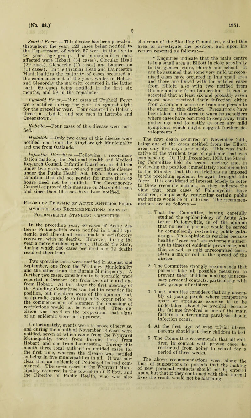 G Scarlet Fever.—This disease has been prevalent throughout the year, 128 cases being notified to the Department, of which 57 were in the five to ten years age group. The municipalities most affected were Hobart (34 cases), Circular Head (29 cases), Glenorchy (17 cases) and Launceston (11 cases). In the Circular Head and Launceston Municipalities the majority of cases occurred at the commencement of the year, whilst in Hobart and Glenorchy the majority occurred in the latter part; 69 cases being notified in the first six months, and 59 in the remainder. Typhoid Fever.—Nine cases of Typhoid Fever were notified during the year, as against eight for the preceding year. Four occurred in Hobart, three in Lilydale, and one each in Latrobe and Queenstown. Rubella.—Four cases of this disease were noti¬ fied. Hydatids.—Only two cases of this disease were notified, one from the Kingborough Municipality and one from Oatlands. Infantile Diarrhoea.—Following a recommen¬ dation made by the National Health and Medical Research Council, Infantile Diarrhoea in children under two years was declared a notifiable disease under the Public Health Act, 1935. However, a condition that did not persist for more than 48 hours need not be notified. The Governor-in- Council approved this measure on March 8th last, and since then 19 cases have been notified. Record of Epidemic of Acute Anterior Polio¬ myelitis, and Recommendations made by Poliomyelitis Standing Committee. In the preceding year, 46 cases of Acute An¬ terior Poliomyelitis were notified in a mild epi¬ demic, and almost all cases made a satisfactory recovery, with no deaths. However, during the year a more virulent epidemic attacked the State, during which 206 cases occurred and 12 deaths resulted therefrom. Two sporadic cases were notified in August and September, one from the Westbury Municipality and the other from the Burnie Municipality. A further two cases, considered to be sporadic, were reported in October, one from Deloraine and one from Hobart. At this stage the first meeting of the Standing Committee was held to consider the position, but members were of the opinion that, as sporadic cases do so frequently occur prior to the commencement of summer, the imposing of restrictions would not be warranted. Their de¬ cision was based on the proposition that signs of an epidemic were not apparent. Unfortunately, events were to prove otherwise, and during the month of November 14 cases were notified, seven of which came from the Wynyard Municipality, three from Burnie, three from Hobart, arid one from Launceston. During this month three local authorities notified cases for the first time, whereas the disease was notified as being in five municipalities in all. It was now clear that an epidemic of Poliomyelitis had com¬ menced. The seven cases in the Wynyard Muni¬ cipality occurred in the township of Elliott and the Director of Public Health, who was also chairman of the Standing Committee, visited this area to investigate the position, and upon his return reported as follows:— “ Enquiries indicate that the main centre is in a small area at Elliott in close proximity to the general store, church and school. It can be assumed that some very mild unrecog¬ nised cases have occurred in this small area and these are linked with the notified cases from Elliott, also with two notified from Burnie and one from Launceston. It can be accepted that at least six and probably seven cases have received their infection either from a common source or from one person to the other in this district. Precautions have been taken in this area to warn householders where cases have occurred to keep away from gatherings and to notify at once any mild symptoms which might suggest further de¬ velopments.” The first death occurred on November 24th, being one of the cases notified from the Elliott area only five days previously. This was indi¬ cative of the virulent type of epidemic that was commencing. On 11th December, 1950, the Stand¬ ing^ Committee held its second meeting and, in reviewing the position, immediately recommended to the Minister that the restrictions as imposed in the preceding epidemic be again brought into force. It is considered of interest briefly to refer to these recommendations, as they indicate the view that, once cases of Poliomyelitis have occurred, compulsorily restricting certain public gatherings would be of little use. The recommen¬ dations are as follows:— 1. That the Committee, having carefully studied the epidemiology of Acute An¬ terior Poliomyelitis, is of the opinion that no useful purpose would be served by compulsorily restricting public gath¬ erings. This opinion is reached because healthy “ carriers” are extremely numer¬ ous in times of epidemic prevalence, and this, as well as mild unrecognised cases, plays a major roll in the spread of the disease. 2. The Committee strongly recommends that parents take all possible measures to prevent their children making unneces¬ sary personal contacts, particularly with new grpups of children. 3. The Committee considers that any assem¬ bly of young people where competitive sport or strenuous exercise is to be undertaken should be avoided, because the fatigue involved is one of the main factors in determining paralysis should infection occur. 4. At the first sign of even trivial illness, parents should put their children to bed! 5. The Committee recommends that all chil¬ dren in contact with proven cases be restricted from going to school for a period of three weeks. The above recommendations were along the lines of suggestions to parents that the making ot new personal contacts should not be entered upon, but that if they continued with their normal lives the result would not be alarming.