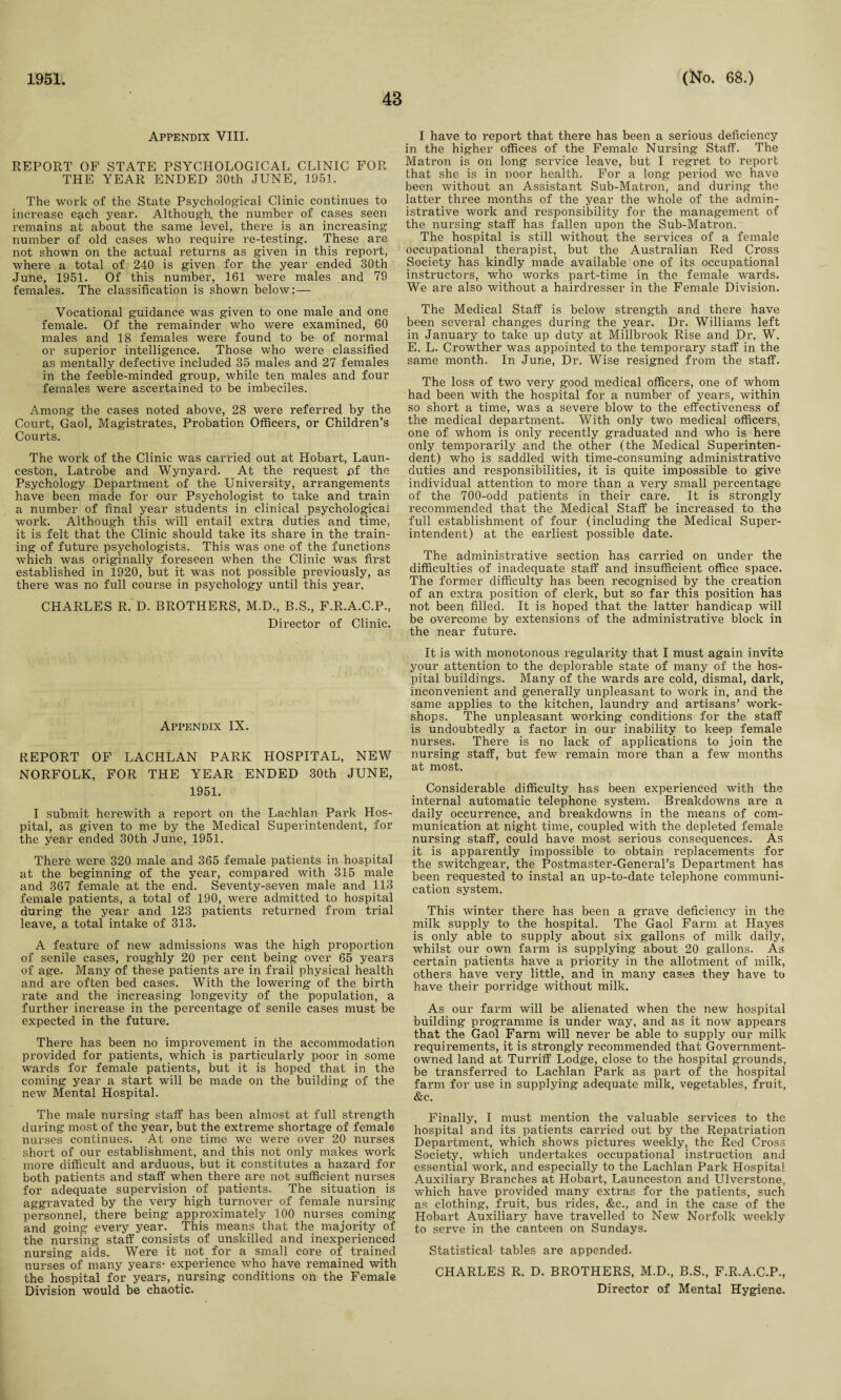 1951. 48 (No. 68.) Appendix VIII. REPORT OF STATE PSYCHOLOGICAL CLINIC FOR THE YEAR ENDED 30th JUNE, 1951. The work of the State Psychological Clinic continues to increase each year. Although the number of cases seen remains at about the same level, there is an increasing number of old cases who require re-testing. These are not shown on the actual returns as given in this report, where a total of 240 is given for the year ended 30th June, 1951. Of this number, 161 were males and 79 females. The classification is shown below:— Vocational guidance was given to one male and one female. Of the remainder who were examined, 60 males and 18 females were found to be of normal or superior intelligence. Those who were classified as mentally defective included 35 males and 27 females in the feeble-minded group, while ten males and four females were ascertained to be imbeciles. Among the cases noted above, 28 were referred by the Court, Gaol, Magistrates, Probation Officers, or Children’s Courts. The work of the Clinic was carried out at Hobart, Laun¬ ceston, Latrobe and Wynyard. At the request pf the Psychology Department of the University, arrangements have been made for our Psychologist to take and train a number of final year students in clinical psychological work. Although this will entail extra duties and time, it is felt that the Clinic should take its share in the train¬ ing of future psychologists. This was one of the functions which was originally foreseen when the Clinic was first established in 1920, but it was not possible previously, as there was no full course in psychology until this year. CHARLES R. D. BROTHERS, M.D., B.S., F.R.A.C.P., Director of Clinic. Appendix IX. REPORT OF LACHLAN PARK HOSPITAL, NEW NORFOLK, FOR THE YEAR ENDED 30th JUNE, 1951. I submit herewith a report on the Lachlan Park Hos¬ pital, as given to me by the Medical Superintendent, for the year ended 30th June, 1951. There were 320 male and 365 female patients in hospital at the beginning of the year, compared with 315 male and 367 female at the end. Seventy-seven male and 113 female patients, a total of 190, were admitted to hospital during the year and 123 patients returned from trial leave, a total intake of 313. A feature of new admissions was the high proportion of senile cases, roughly 20 per cent being over 65 years of age. Many of these patients are in frail physical health and are often bed cases. With the lowering of the birth rate and the increasing longevity of the population, a further increase in the percentage of senile cases must be expected in the future. There has been no improvement in the accommodation provided for patients, which is particularly poor in some wards for female patients, but it is hoped that in the coming year a start will be made on the building of the new Mental Hospital. The male nursing staff has been almost at full strength during most of the year, but the extreme shortage of female nurses continues. At one time we were over 20 nurses short of our establishment, and this not only makes work more difficult and arduous, but it constitutes a hazard for both patients and staff when there are not sufficient nurses for adequate supervision of patients. The situation is aggravated by the very high turnover of female nursing personnel, there being approximately 100 nurses coming and going every year. This means that the majority of the nursing staff consists of unskilled and inexperienced nursing aids. Were it not for a small core of trained nurses of many years- experience who have remained with the hospital for years, nursing conditions on the Female Division would be chaotic. I have to report that there has been a serious deficiency in the higher offices of the Female Nursing Staff. The Matron is on long service leave, but I regret to report that she is in poor health. For a long period we have been without an Assistant Sub-Matron, and during the latter three months of the year the whole of the admin¬ istrative work and responsibility for the management of the nursing staff has fallen upon the Sub-Matron. The hospital is still without the services of a female occupational therapist, but the Australian Red Cross Society has kindly made available one of its occupational instructors, who works part-time in the female wards. We are also without a hairdresser in the Female Division. The Medical Staff is below strength and there have been several changes during the year. Dr. Williams left in January to take up duty at Millbrook Rise and Dr. W. E. L. Crowther was appointed to the temporary staff in the same month. In June, Dr. Wise resigned from the staff. The loss of two very good medical officers, one of whom had been with the hospital for a number of years, within so short a time, was a severe blow to the effectiveness of the medical department. With only two medical officers, one of whom is only recently graduated and who is here only temporarily and the other (the Medical Superinten¬ dent) who is saddled with time-consuming administrative duties and responsibilities, it is quite impossible to give individual attention to more than a very small percentage of the 700-odd patients in their care. It is strongly recommended that the Medical Staff be increased to the full establishment of four (including the Medical Super¬ intendent) at the earliest possible date. The administrative section has carried on under the difficulties of inadequate staff and insufficient office space. The former difficulty has been recognised by the creation of an extra position of clerk, but so far this position has not been filled. It is hoped that the latter handicap will be overcome by extensions of the administrative block in the near future. It is with monotonous regularity that I must again invite your attention to the deplorable state of many of the hos¬ pital buildings. Many of the wards are cold, dismal, dark, inconvenient and generally unpleasant to work in, and the same applies to the kitchen, laundry and artisans’ work¬ shops. The unpleasant working conditions for the staff is undoubtedly a factor in our inability to keep female nurses. There is no lack of applications to join the nursing staff, but few remain more than a few months at most. Considerable difficulty has been experienced with the internal automatic telephone system. Breakdowns are a daily occurrence, and breakdowns in the means of com¬ munication at night time, coupled with the depleted female nursing staff, could have most serious consequences. As it is apparently impossible to obtain replacements for the switchgear, the Postmaster-General’s Department has been requested to instal an up-to-date telephone communi¬ cation system. This winter there has been a grave deficiency in the milk supply to the hospital. The Gaol Farm at Hayes is only able to supply about six gallons of milk daily, whilst our own farm is supplying about 20 gallons. As certain patients have a priority in the allotment of milk, others have very little, and in many cases they have to have their porridge without milk. As our farm will be alienated when the new hospital building programme is under way, and as it now appears that the Gaol Farm will never be able to supply our milk requirements, it is strongly recommended that Government- owned land at Turriff Lodge, close to the hospital grounds, be transferred to Lachlan Park as part of the hospital farm for use in supplying adequate milk, vegetables, fruit, &c. Finally, I must mention the valuable services to the hospital and its patients carried out by the Repatriation Department, which shows pictures weekly, the Red Cross Society, which undertakes occupational instruction and essential work, and especially to the Lachlan Park Hospital Auxiliary Branches at Hobart, Launceston and Ulverstone, which have provided many extras for the patients, such as clothing, fruit, bus rides, &c., and in the case of the Hobart Auxiliary have travelled to New Norfolk weekly to serve in the canteen on Sundays. Statistical tables are appended. CHARLES R. D. BROTHERS, M.D., B.S., F.R.A.C.P., Director of Mental Hygiene.