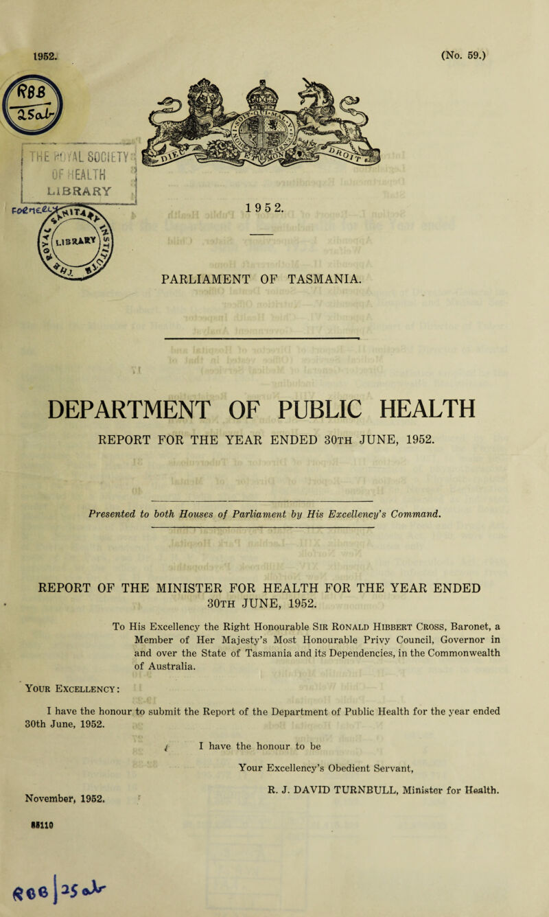 R6B 2.5cfJri HE W1MSOCIETY:; OF HEALTH !i LIBRARY (LIBRA*-* j V# 1 952. PARLIAMENT OF TASMANIA. DEPARTMENT OF PUBLIC HEALTH REPORT FOR THE YEAR ENDED 30th JUNE, 1952. Presented to both Houses of Parliament by His Excellency's Command. REPORT OF THE MINISTER FOR HEALTH FOR THE YEAR ENDED 30th JUNE, 1952. To His Excellency the Right Honourable Sir Ronald Hibbert Cross, Baronet, a Member of Her Majesty’s Most Honourable Privy Council, Governor in and over the State of Tasmania and its Dependencies, in the Commonwealth of Australia. Your Excellency: I have the honour to submit the Report of the Department of Public Health for the year ended 30th June, 1952. / I have the honour to be Your Excellency’s Obedient Servant, R. J. DAVID TURNBULL, Minister for Health. November, 1952. 88110