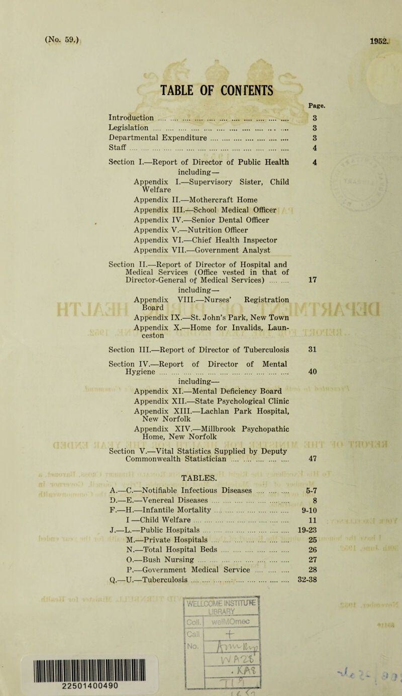 TABLE OF CONrENTS Page. Introduction . 3 Legislation . 3 Departmental Expenditure . 3 Staff . 4 Section I.—Report of Director of Public Health 4 including— Appendix I.—Supervisory Sister, Child Welfare Appendix II.—Mothercraft Home Appendix III.—School Medical Officer Appendix IV.—Senior Dental Officer Appendix V.—Nutrition Officer Appendix VI.—Chief Health Inspector Appendix VII.—Government Analyst Section II.—Report of Director of Hospital and Medical Services (Office vested in that of Director-General of Medical Services) . 17 including— Appendix VIII.—Nurses’ Registration Board Appendix IX.—St. John’s Park, New Town Appendix X.—Home for Invalids, Laun¬ ceston Section III.—Report of Director of Tuberculosis 31 Section IV.—Report of Director of Mental Hygiene . 40 including— Appendix XI.—Mental Deficiency Board Appendix XII.—State Psychological Clinic Appendix XIII.—Lachlan Park Hospital, New Norfolk Appendix XIV.—Millbrook Psychopathic Home, New Norfolk Section V.—Vital Statistics Supplied by Deputy Commonwealth Statistician . 47 TABLES. A.—C.—Notifiable Infectious Diseases . 5-7 D.—E.—Venereal Diseases . .... 8 F.—H.—Infantile Mortality. 9-10 I —Child Welfare. 11 J.—L.—Public Hospitals . 19-23 M. —Private Hospitals . 25 N. —Total Hospital Beds . 26 O. —Bush Nursing . 27 P. —Government Medical Service . 28 Q.—U.—Tuberculosis . 32-38 22501400490