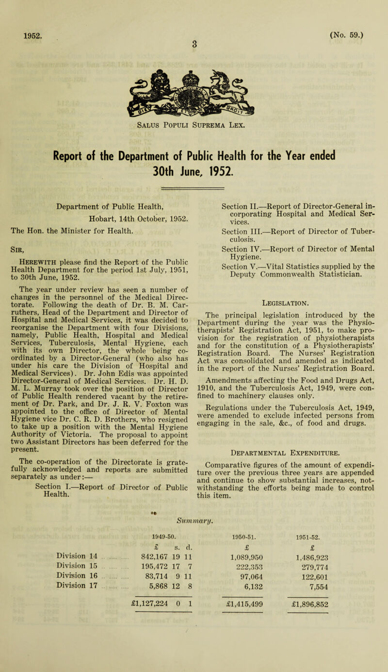 1952. 3 (No. 59.) Salus Populi Suprema Lex. Report of the Department of Public Health for the Year ended 30th June, 1952. Department of Public Health, Hobart, 14th October, 1952. The Hon. the Minister for Health. Sir, Herewith please find the Report of the Public Health Department for the period 1st July, 1951, to 30th June, 1952. The year under review has seen a number of changes in the personnel of the Medical Direc¬ torate. Following the death of Dr. B. M. Car- ruthers, Head of the Department and Director of Hospital and Medical Services, it was decided to reorganise the Department with four Divisions, namely, Public Health, Hospital and Medical Services, Tuberculosis, Mental Hygiene, each with its own Director, the whole being co¬ ordinated by a Director-General (who also has under his care the Division of Hospital and Medical Services). Dr. John Edis was appointed Director-General of Medical Services. Dr. H. D. M. L. Murray took over the position of Director of Public Health rendered vacant by the retire¬ ment of Dr. Park, and Dr. J. R. V. Foxton was appointed to the office of Director of Mental Hygiene vice Dr. C. R. D. Brothers, who resigned to take up a position with the Mental Hygiene Authority of Victoria. The proposal to appoint two Assistant Directors has been deferred for the present. The co-operation of the Directorate is grate¬ fully acknowledged and reports are submitted separately as under:— Section I.—Report of Director of Public Health. Section II.—Report of Director-General in¬ corporating Hospital and Medical Ser¬ vices. Section III.—Report of Director of Tuber¬ culosis. Section IV.—Report of Director of Mental Hygiene. Section V.—Vital Statistics supplied by the Deputy Commonwealth Statistician. Legislation. The principal legislation introduced by the Department during the year was the Physio¬ therapists’ Registration Act, 1951, to make pro¬ vision for the registration of physiotherapists and for the constitution of a Physiotherapists’ Registration Board. The Nurses’ Registration Act was consolidated and amended as indicated in the report of the Nurses’ Registration Board. Amendments affecting the Food and Drugs Act, 1910, and the Tuberculosis Act, 1949, were con¬ fined to machinery clauses only. Regulations under the Tuberculosis Act, 1949, were amended to exclude infected persons from engaging in the sale, &c., of food and drugs. Departmental Expenditure. Comparative figures of the amount of expendi¬ ture over the previous three years are appended and continue to show substantial increases, not¬ withstanding the efforts being made to control this item. •« Summary. Division 14 Division 15 Division 16 Division 17 1949-50. £ s. d. 842,167 19 11 195,472 17 7 83,714 9 11 5,868 12 8 1950-51. £ 1,089,950 222,353 97,064 6,132 1951-52. £ 1,486,923 279,774 122,601 7,554