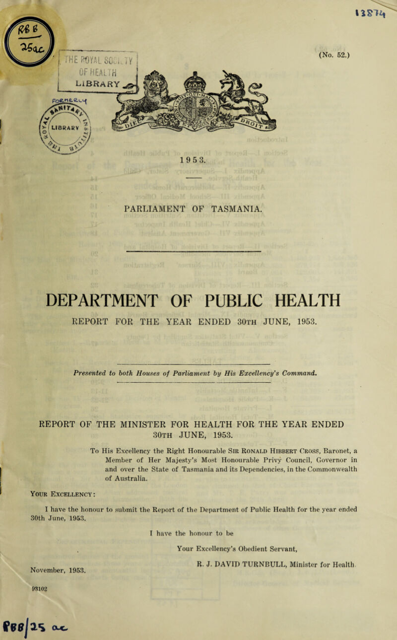 U!; ! OF HEALTH I LIBRARY (No. 52.) PARLIAMENT OF TASMANIA. DEPARTMENT OF PUBLIC HEALTH REPORT FOR THE YEAR ENDED 30th JUNE, 1953. Presented to both Houses of Parliament by His Excellency's Command. REPORT OF THE MINISTER FOR HEALTH FOR THE YEAR ENDED 30th JUNE, 1953. To His Excellency the Right Honourable Sir Ronald Hibbert Cross, Baronet, a Member of Her Majesty’s Most Honourable Privy Council, Governor in and over the State of Tasmania and its Dependencies, in the Commonwealth of Australia. Your Excellency: I have the honour to submit the Report of the Department of Public Health for the year ended 30th June, 1953. I have the honour to be Your Excellency’s Obedient Servant, R. J. DAVID TURNBULL, Minister for Health. November, 1953. ?310§ tfwjas <x«.