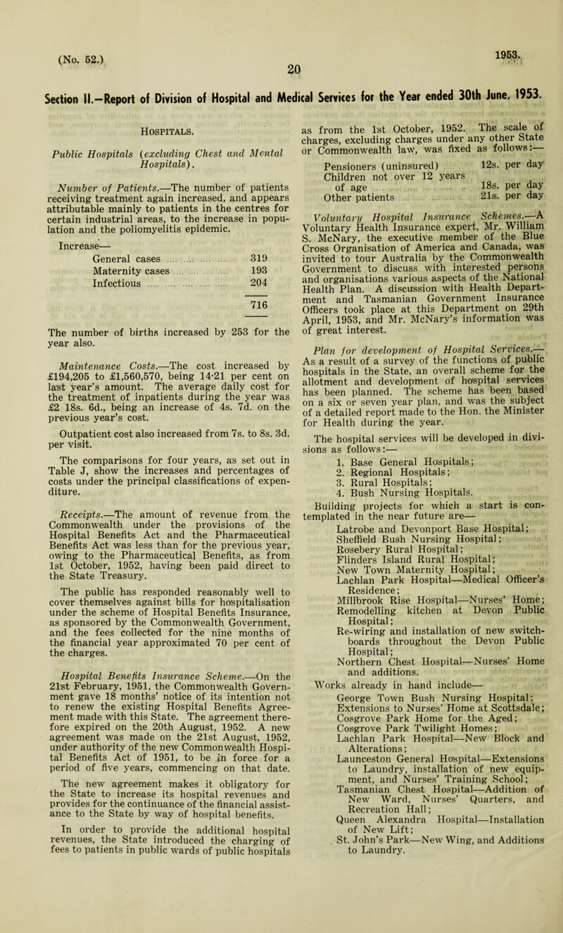 20 1953. Section II.—Report of Division of Hospital and Medical Services for the Year ended 30th June, 1953. Hospitals. Public Hospitals (excluding Chest and Mental Hospitals). Number of Patients.—The number of patients receiving treatment again increased, and appears attributable mainly to patients in the centres for certain industrial areas, to the increase in popu¬ lation and the poliomyelitis epidemic. Increase— General cases . 319 Maternity cases. 193 Infectious . 204 716 The number of births increased by 253 for the year also. Maintenance Costs.—The cost increased by £194,205 to £1,560,570, being 14*21 per cent on last year’s amount. The average daily cost for the treatment of inpatients during the year was £2 18s. 6d., being an increase of 4s. 7d. on the previous year’s cost. Outpatient cost also increased from 7s. to 8s. 3d. per visit. The comparisons for four years, as set out in Table J, show the increases and percentages of costs under the principal classifications of expen¬ diture. Receipts.—The amount of revenue from the Commonwealth under the provisions of the Hospital Benefit’s Act and the Pharmaceutical Benefits Act was less than for the previous year, owing to the Pharmaceutical Benefits, as from 1st October, 1952, having been paid direct to the State Treasury. The public has responded reasonably well to cover themselves against bills for hospitalisation under the scheme of Hospital Benefits Insurance, as sponsored by the Commonwealth Government, and the fees collected for the nine months of the financial year approximated 70 per cent of the charges. Hospital Benefits Insurance Scheme.—On the 21’st February, 1951, the Commonwealth Govern¬ ment gave 18 months’ notice of its intention not to renew the existing Hospital Benefits Agree¬ ment made with this State. The agreement there¬ fore expired on the 20th August, 1952. A new agreement was made on the 21st August, 1952, under authority of the new Commonwealth Hospi¬ tal Benefits Act of 1951, to be in force for a period of five years, commencing on that date. The new agreement makes it obligatory for the State to increase its hospital revenues and provides for the continuance of the financial assist¬ ance to the State by way of hospital benefits. In order to provide the additional hospital revenues, the State introduced the charging of fees to patients in public wards of public hospitals as from the 1st October, 1952. The scale of charges, excluding charges under any other State or Commonwealth law, was fixed as follows: Pensioners (uninsured) 12s. per day Children not over 12 years of age . 18s. per day Other patients . 21s. per day Voluntary Hospital Insurance Schemes.—-A Voluntary Health Insurance expert, Mr. William S. McNary, the executive member of the Blue Cross Organisation of America and Canada, was invited to tour Australia by the Commonwealth Government to discuss with interested persons and organisations various aspects of the National Health Plan. A discussion with Health Depart¬ ment and Tasmanian Government Insurance Officers took place at this Department on 29th April, 1953, and Mr. McNary’s information was of great interest. Plan for development of Hospital Services.-— As a result of a survey of the functions of public hospitals in the State, an overall scheme for the allotment and development of hospital services has been planned. The scheme has been based on a six or seven year plan, and was the subject of a detailed report made to the Hon. the Minister for Health during the year. The hospital services will be developed in divi¬ sions as follows:— 1. Base General Hospitals; 2. Regional Hospitals; 3. Rural Hospitals; 4. Bush Nursing Hospitals. Building projects for which a start is con¬ templated in the near future are— Latrobe and Devonport Base Hospital; Sheffield Bush Nursing Hospital; Rosebery Rural Hospital; Flinders Island Rural Hospital; New Town Maternity Hospital; Lachlan Park Hospital—Medical Officer’s Residence; Millbrook Rise Hospital—Nurses’ Home; Remodelling kitchen at Devon Public Hospital; Re-wiring and installation of new switch¬ boards throughout the Devon Public Hospital; Northern Chest Hospital—Nurses’ Home and additions. Works already in hand include— George Town Bush Nursing Hospital; Extensions to Nurses’ Home at Scottsdale; Cosgrove Park Home for the Aged; Cosgrove Park Twilight Homes; Lachlan Park Hospital—New Block and Alterations; Launceston General Hospital—Extensions to Laundry, installation of new equip¬ ment, and Nurses’ Training School; Tasmanian Chest Hospital—Addition of New Ward, Nurses’ Quarters, and Recreation Hall; Queen Alexandra Hospital—Installation of New Lift; . St. John’s Park—New Wing, and Additions to Laundry.