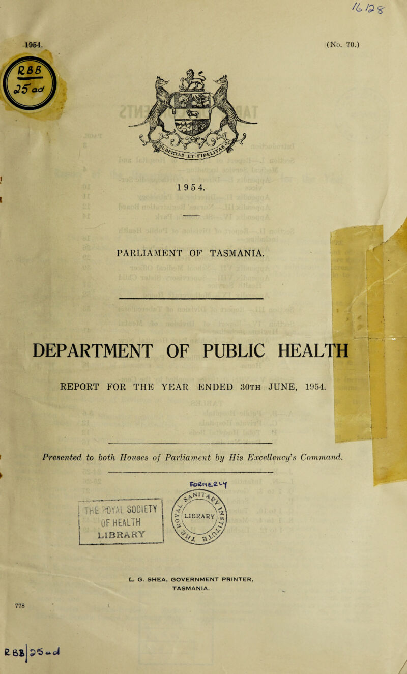 /&#8' 1954. (No. 70.) 1 9 54. PARLIAMENT OF TASMANIA. DEPARTMENT OF PUBLIC HEALTH REPORT FOR THE YEAR ENDED 30th JUNE, 1954. Presented to both Houses of Parliament by His Excellency’s Command. the joyal society OF HEALTH LIBRARY L. G. SHEA, GOVERNMENT PRINTER, TASMANIA. 778 RBB P'S a-el