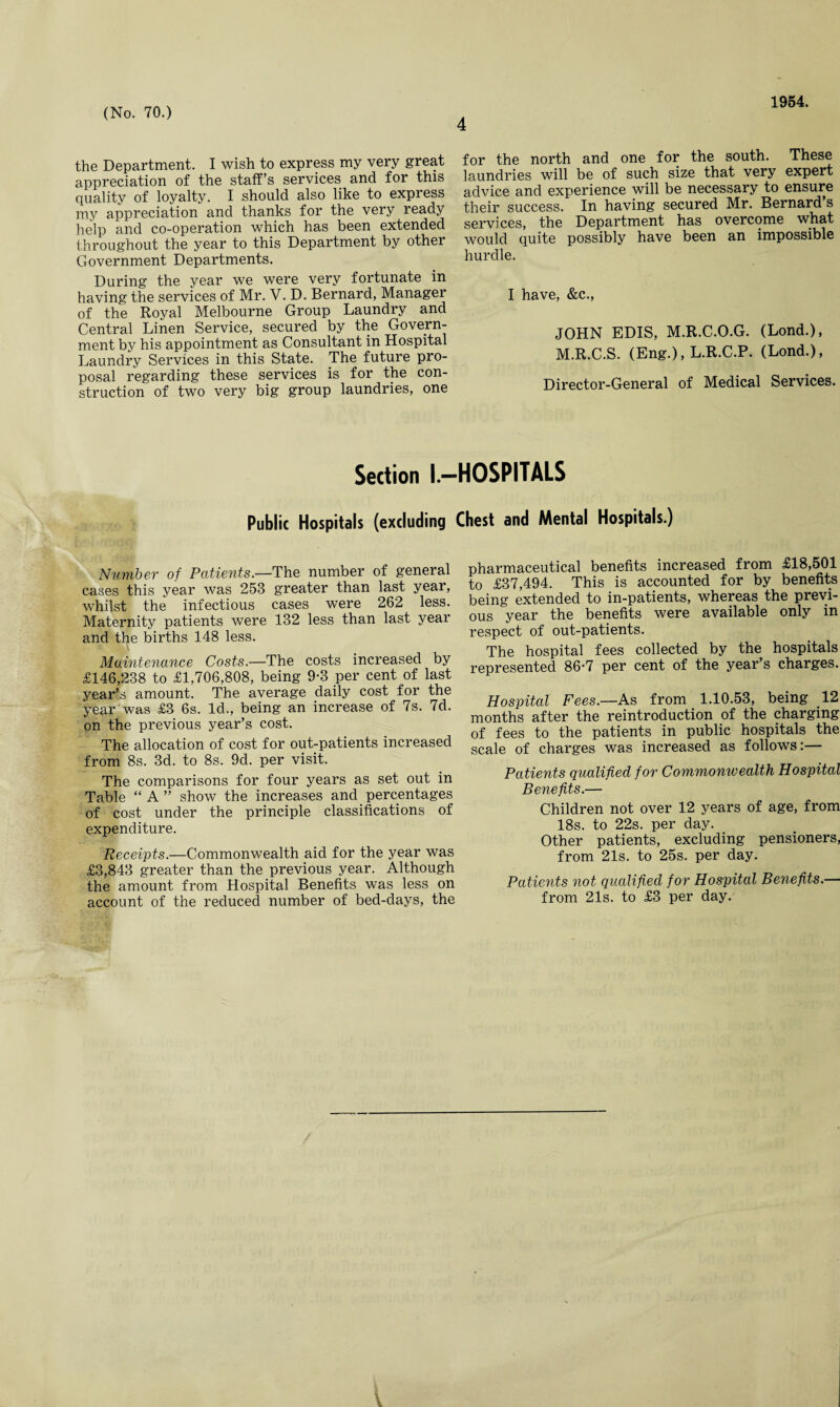 4 1954. the Department. I wish to express my very great appreciation of the staff’s services and for this quality of loyalty. I should also like to express my appreciation and thanks for the very ready help and co-operation which has been extended throughout the year to this Department by other Government Departments. During the year we were very fortunate in having the services of Mr. V. D. Bernard, Manager of the Royal Melbourne Group Laundry and Central Linen Service, secured by the Govern¬ ment by his appointment as Consultant in Hospital Laundry Services in this State. The future pro¬ posal regarding these services is for the con¬ struction of two very big group laundries, one for the north and one for the south. These laundries will be of such size that very expert advice and experience will be necessary to ensure their success. In having secured Mr. Bernard’s services, the Department has overcome what would quite possibly have been an impossible hurdle. I have, &c., JOHN EDIS, M.R.C.O.G. (Lond.), M.R.C.S. (Eng.), L.R.C.P. (Lond.), Director-General of Medical Services. Section I.—HOSPITALS Publit Hospitals (excluding Chest and Mental Hospitals.) Number of Patients.—The number of general cases this year was 253 greater than last year, whilst the infectious cases were 262 less. Maternity patients were 132 less than last year and the births 148 less. Maintenance Costs.—The costs increased by £146,238 to £1,706,808, being 9-3 per cent of last year’s amount. The average daily cost for the year was £3 6s. Id., being an increase of 7s. 7d. on the previous year’s cost. The allocation of cost for out-patients increased from 8s. 3d. to 8s. 9d. per visit. The comparisons for four years as set out in Table “ A ” show the increases and percentages of cost under the principle classifications of expenditure. Receipts.—Commonwealth aid for the year was £3,843 greater than the previous year. Although the amount from Hospital Benefits was less on account of the reduced number of bed-days, the pharmaceutical benefits increased from £18,501 to £37,494. This is accounted for by benefits being extended to in-patients, whereas the previ¬ ous year the benefits were available only in respect of out-patients. The hospital fees collected by the hospitals represented 86*7 per cent of the year’s charges. Hospital Fees.—As from 1.10.53, being .12 months after the reintroduction of the charging of fees to the patients in public hospitals the scale of charges was increased as follows:— Patients qualified for Commonwealth Hospital Benefits.— Children not over 12 years of age, from 18s. to 22s. per day. Other patients, excluding pensioners, from 21s. to 25s. per day. Patie?its not qualified for Hospital Benefits.— from 21s. to £3 per day.