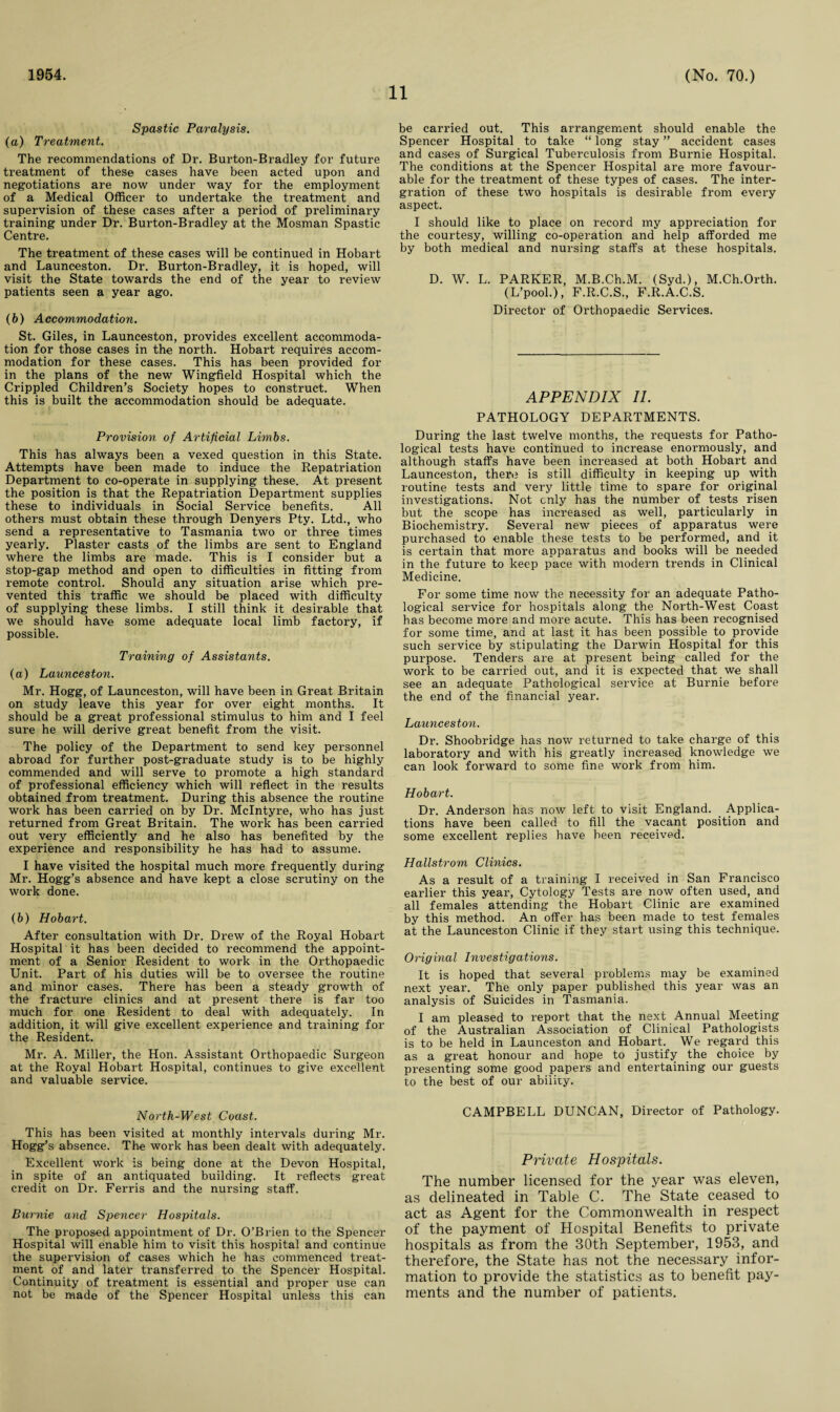 1954. 11 (No. 70.) Spastic Paralysis. (a) Treatment. The recommendations of Dr. Burton-Bradley for future treatment of these cases have been acted upon and negotiations are now under way for the employment of a Medical Officer to undertake the treatment and supervision of these cases after a period of preliminary training under Dr. Burton-Bradley at the Mosman Spastic Centre. The treatment of these cases will be continued in Hobart and Launceston. Dr. Burton-Bradley, it is hoped, will visit the State towards the end of the year to review patients seen a year ago. (b) Accommodation. St. Giles, in Launceston, provides excellent accommoda¬ tion for those cases in the north. Hobart requires accom¬ modation for these cases. This has been provided for in the plans of the new Wingfield Hospital which the Crippled Children’s Society hopes to construct. When this is built the accommodation should be adequate. Provision of Artificial Limbs. This has always been a vexed question in this State. Attempts have been made to induce the Repatriation Department to co-operate in supplying these. At present the position is that the Repatriation Department supplies these to individuals in Social Service benefits. All others must obtain these through Denyers Pty. Ltd., who send a representative to Tasmania two or three times yearly. Plaster casts of the limbs are sent to England where the limbs are made. This is I consider but a stop-gap method and open to difficulties in fitting from remote control. Should any situation arise which pre¬ vented this traffic we should be placed with difficulty of supplying these limbs. I still think it desirable that we should have some adequate local limb factory, if possible. Training of Assistants. (а) Launceston. Mr. Hogg, of Launceston, will have been in Great Britain on study leave this year for over eight months. It should be a great professional stimulus to him and I feel sure he will derive great benefit from the visit. The policy of the Department to send key personnel abroad for further post-graduate study is to be highly commended and will serve to promote a high standard of professional efficiency which will reflect in the results obtained from treatment. During this absence the routine work has been carried on by Dr. McIntyre, who has just returned from Great Britain. The work has been carried out very efficiently and he also has benefited by the experience and responsibility he has had to assume. I have visited the hospital much more frequently during Mr. Hogg’s absence and have kept a close scrutiny on the work done. (б) Hobart. After consultation with Dr. Drew of the Royal Hobart Hospital it has been decided to recommend the appoint¬ ment of a Senior Resident to work in the Orthopaedic Unit. Part of his duties will be to oversee the routine and minor cases. There has been a steady growth of the fracture clinics and at present there is far too much for one Resident to deal with adequately. In addition, it will give excellent experience and training for the Resident. Mr. A. Miller, the Hon. Assistant Orthopaedic Surgeon at the Royal Hobart Hospital, continues to give excellent and valuable service. North-West Coast. This has been visited at monthly intervals during Mr. Hogg’s absence. The work has been dealt with adequately. Excellent work is being done at the Devon Hospital, in spite of an antiquated building. It reflects great credit on Dr. Ferris and the nursing staff. Bumie and Spencer Hospitals. The proposed appointment of Dr. O’Brien to the Spencer Hospital will enable him to visit this hospital and continue the supervision of cases which he has commenced treat¬ ment of and later transferred to the Spencer Hospital. Continuity of treatment is essential and proper use can not be made of the Spencer Hospital unless this can be carried out. This arrangement should enable the Spencer Hospital to take “ long stay ” accident cases and cases of Surgical Tuberculosis from Burnie Hospital. The conditions at the Spencer Hospital are more favour¬ able for the treatment of these types of cases. The inter- gration of these two hospitals is desii'able from every aspect. I should like to place on record my appreciation for the courtesy, willing co-operation and help afforded me by both medical and nursing staffs at these hospitals. D. W. L. PARKER, M.B.Ch.M. (Syd.), M.Ch.Orth. (L’pool.), F.R.C.S., F.R.A.C.S. Director of Orthopaedic Services. APPENDIX II. PATHOLOGY DEPARTMENTS. During the last twelve months, the requests for Patho¬ logical tests have continued to increase enormously, and although staffs have been increased at both Hobart and Launceston, there is still difficulty in keeping up with routine tests and very little time to spare for original investigations. Not cnly has the number of tests risen but the scope has increased as well, particularly in Biochemistry. Several new pieces of apparatus were purchased to enable these tests to be performed, and it is certain that more apparatus and books will be needed in the future to keep pace with modern trends in Clinical Medicine. For some time now the necessity for an adequate Patho¬ logical service for hospitals along the North-West Coast has become more and more acute. This has been recognised for some time, and at last it has been possible to provide such service by stipulating the Darwin Hospital for this purpose. Tenders are at present being called for the work to be carried out, and it is expected that we shall see an adequate Pathological service at Burnie before the end of the financial year. Launceston. Dr. Shoobridge has now returned to take charge of this laboratory and with his greatly increased knowledge we can look forward to some fine work from him. Hobart. Dr. Anderson has now left to visit England. Applica¬ tions have been called to fill the vacant position and some excellent replies have been received. Hallstrom Clinics. As a result of a training I received in San Francisco earlier this year, Cytology Tests are now often used, and all females attending the Hobart Clinic are examined by this method. An offer has been made to test females at the Launceston Clinic if they start using this technique. Original Investigations. It is hoped that several problems may be examined next year. The only paper published this year was an analysis of Suicides in Tasmania. I am pleased to report that the next Annual Meeting of the Australian Association of Clinical Pathologists is to be held in Launceston and Hobart. We regard this as a great honour and hope to justify the choice by presenting some good papers and entertaining our guests to the best of our ability. CAMPBELL DUNCAN, Director of Pathology. Private Hospitals. The number licensed for the year was eleven, as delineated in Table C. The State ceased to act as Agent for the Commonwealth in respect of the payment of Hospital Benefits to private hospitals as from the 30th September, 1953, and therefore, the State has not the necessary infor¬ mation to provide the statistics as to benefit pay¬ ments and the number of patients.