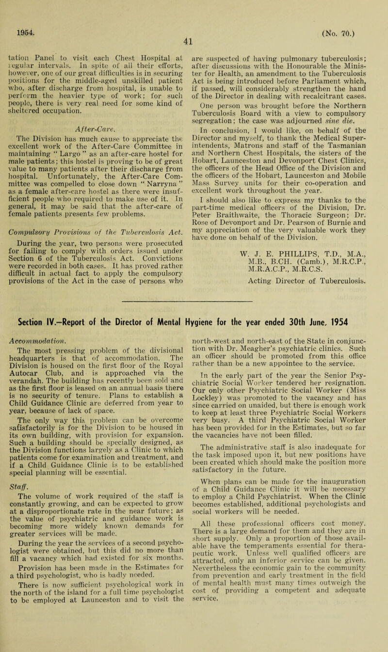 1954. 41 (No. 70.) tation Panel to visit each Chest Hospital at regular intervals. In spite of all their efforts, however, one of our great difficulties is in securing positions for the middle-aged unskilled patient who, after discharge from hospital, is unable to perform the heavier type of work; for such people, there is very real need for some kind of sheltered occupation. After-Care. The Division has much cause to appreciate the excellent work of the After-Care Committee in maintaining “ Largo ” as an after-care hostel for male patients; this hostel is proving to be of great value to many patients after their discharge from hospital. Unfortunately, the After-Care Com¬ mittee was compelled to close down “ Narryna ” as a female after-care hostel as there were insuf¬ ficient people who required to make use of it. In general, it may be said that the after-care of female patients presents few problems. Compulsory Provisions of the Tuberculosis Act. During the year, two persons were prosecuted for failing to comply with orders issued under Section 6 of the Tuberculosis Act. Convictions were recorded in both cases. It has proved rather difficult in actual fact to apply the compulsory provisions of the Act in the case of persons who are suspected of having pulmonary tuberculosis; after discussions with the Honourable the Minis¬ ter for Health, an amendment to the Tuberculosis Act is being introduced before Parliament which, if passed, will considerably strengthen the hand of the Director in dealing with recalcitrant cases. One person was brought before the Northern Tuberculosis Board with a view to compulsory segregation; the case was adjourned sine die. In conclusion, I would like, on behalf of the Director and myself, to thank the Medical Super¬ intendents, Matrons and staff of the Tasmanian and Northern Chest Hospitals, the sisters of the Hobart, Launceston and Devonport Chest Clinics, the officers of the Head Office of the Division and the officers of the Hobart, Launceston and Mobile Mass Survey units for their co-operation and excellent work throughout the year. I should also like to express my thanks to the part-time medical officers of the Division, Dr. Peter Braithwaite, the Thoracic Surgeon; Dr. Rose of Devonport and Dr. Pearson of Burnie and my appreciation of the very valuable work they have done on behalf of the Division. W. J. E. PHILLIPS, T.D., M.A., M.B., B.CH. (Camb.), M.R.C.P., M.R.A.C.P., M.R.C.S. Acting Director of Tuberculosis. Section IV.—Report of the Director of Mental Hygiene for the year ended 30th June, 1954 Accommodation. The most pressing problem of the divisional headquarters is that of accommodation. The Division is housed on the first floor of the Royal Autocar Club, and is approached via the verandah. The building has recently been sold and as the first floor is leased on an annual basis there is no security of tenure. Plans to establish a Child Guidance Clinic are deferred from year to year, because of lack of space. The only way this problem can be overcome satisfactorily is for the Division to be housed in its own building, with provision for expansion. Such a building should be specially designed, as the Division functions largely as a Clinic to which patients come for examination and treatment, and if a Child Guidance Clinic is to be established special planning will be essential. Staff. The volume of work required of the staff is constantly growing, and can be expected to grow at a disproportionate rate in the near future; as the value of psychiatric and guidance work is becoming more widely known demands for greater services will be made. During the year the services of a second psycho¬ logist were obtained, but this did no more than fill a vacancy which had existed for six months. Provision has been made in the Estimates for a third psychologist, who is badly needed. There is now sufficient psychological work in the north of the island for a full time psychologist to be employed at Launceston and to visit the north-west and north-east of the State in conjunc¬ tion with Dr. Meagher’s psychiatric clinics. Such an officer should be promoted from this office rather than be a new appointee to the service. In the early part of the year the Senior Psy¬ chiatric Social Worker tendered her resignation. Our only other Psychiatric Social Worker (Miss Lockley) was promoted to the vacancy and has since carried on unaided, but there is enough work to keep at least three Psychiatric Social Workers very busy. A third Psychiatric Social Worker has been provided for in the Estimates, but so far the vacancies have not been filled. The administrative staff is also inadequate for the task imposed upon it, but new positions have been created which should make the position more satisfactory in the future. When plans can be made for the inauguration of a Child Guidance Clinic it will be necessary to employ a Child Psychiatrist. When the Clinic becomes established, additional psychologists and social workers will be needed. All these professional officers cost money. There is a large demand for them and they are in short supply. Only a proportion of those avail¬ able have the temperaments essential for thera¬ peutic work. Unless well qualified officers are attracted, only an inferior service can be given. Nevertheless the economic gain to the community from prevention and early treatment in the field of mental health must many times outweigh the cost of providing a competent and adequate service.