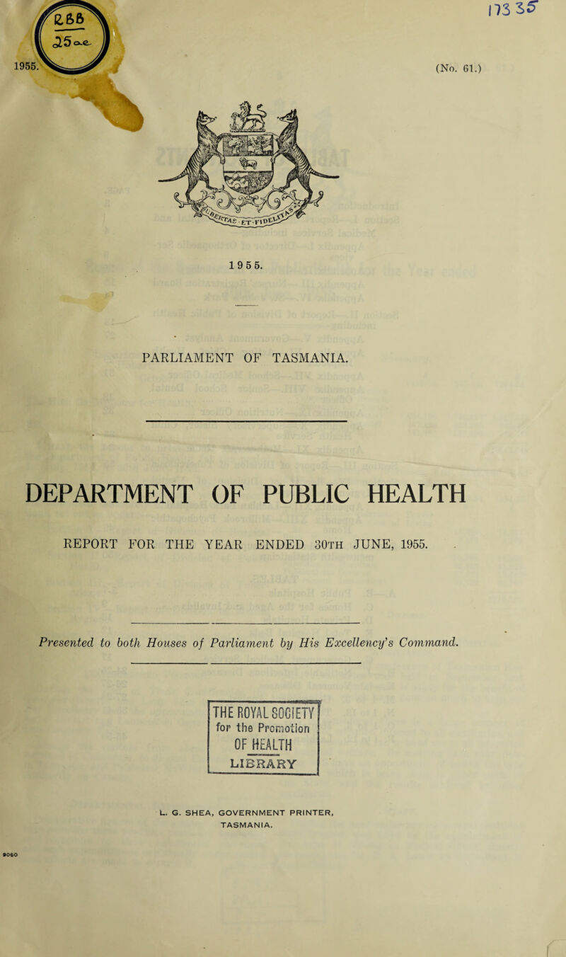 PARLIAMENT OF TASMANIA. DEPARTMENT OF REPORT FOR THE YEAR PUBLIC HEALTH ENDED 30th JUNE, 1955. Presented to both Houses of Parliament by His Excellency’s Command. THE ROYAL SOCIETY for the Promotion OF HEALTH LIBRARY L. G. SHEA, GOVERNMENT PRINTER, TASMANIA. 9060