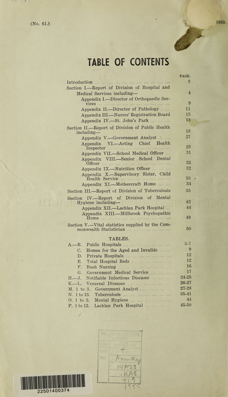 TABLE OF CONTENTS Introduction . Section I.—Report of Division of Hospital and Medical Services including— Appendix I.—Director of Orthopaedic Ser¬ vices . Appendix II.—Director of Pathology Appendix III.—Nurses’ Registration Board Appendix IV.—St. John’s Park . Section II.—Report of Division of Public Health including— Appendix V.—Government Analyst . Appendix VI.—Acting Chief Health Inspector . Appendix VII.—School Medical Officer Appendix VIII.—Senior School Dental Officer . Appendix IX.—Nutrition Officer . Appendix X.—Supervisory Sister, Child Health Service . Appendix XI.—Mothercraft Home Section III.—Report of Division of Tuberculosis Section IV.—Report of Division of Mental Hygiene including— Appendix XII.—Lachlan Park Hospital Appendix XIII.—Millbrook Psychopathic Home . Section V.—Vital statistics supplied by the Com¬ monwealth Statistician . TABLES. A.—B. Public Hospitals . C. Homes for the Aged and Invalids D. Private Hospitals . E. Total Hospital Beds . F. Bush Nursing . G. Government Medical Service H.—J. Notifiable Infectious Diseases . K.—L. Venereal Diseases . M. 1 to 3. Government Analyst . N. 1 to 13. Tuberculosis . O. 1 to 3. Mental Hygiene . P. 1 to 12. Lachlan Park Hospital I PAGE. 3 4 9 11 13 14 18 27 29 31 32 32 33 • 34 35 42 44 49 50 5-7 9 12 12 16 17 24-25 26- 27 27- 28 35-41 44 45-50