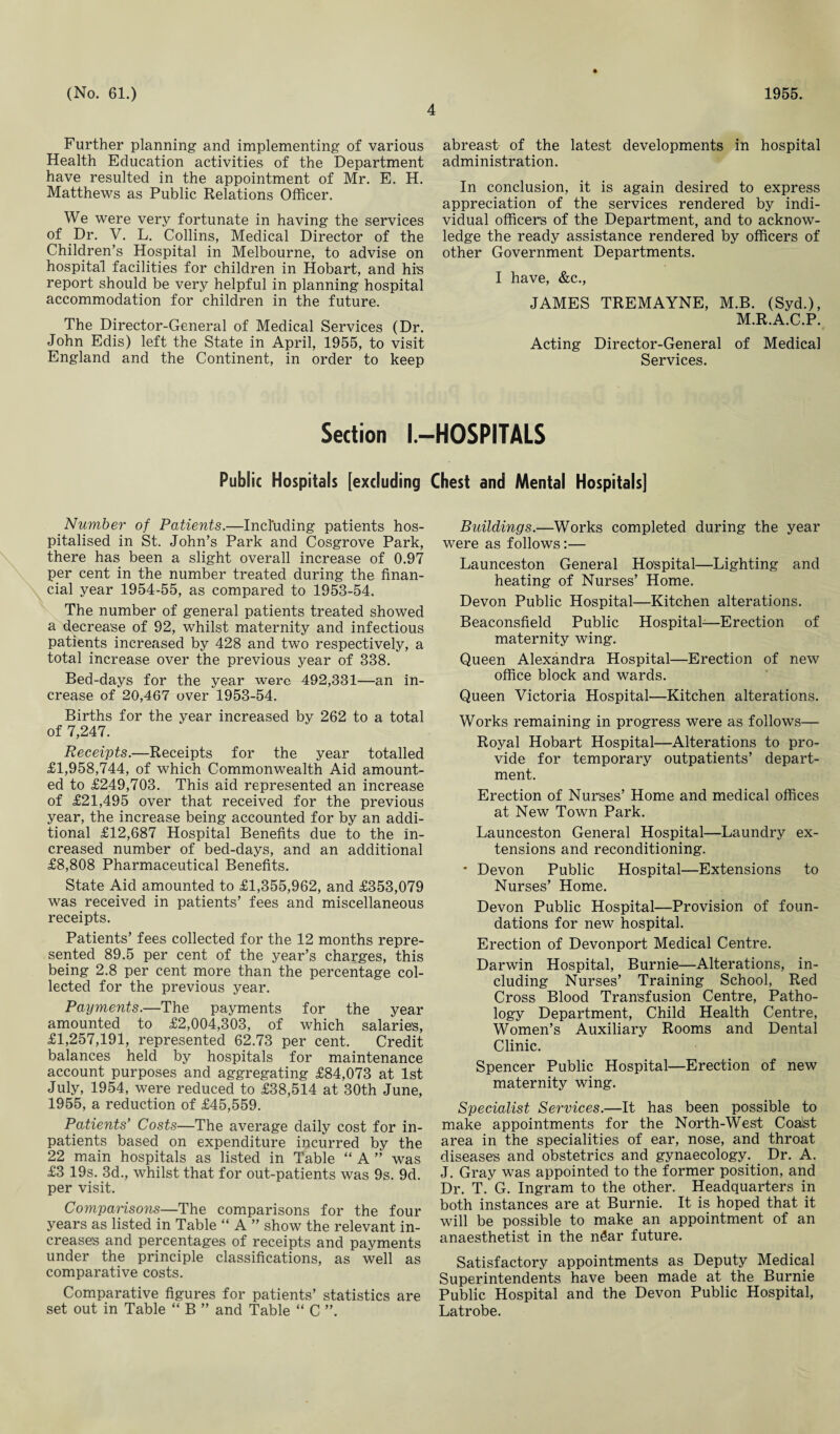 4 Further planning and implementing of various Health Education activities of the Department have resulted in the appointment of Mr. E. H. Matthews as Public Relations Officer. We were very fortunate in having the services of Dr. V. L. Collins, Medical Director of the Children’s Hospital in Melbourne, to advise on hospital facilities for children in Hobart, and his report should be very helpful in planning hospital accommodation for children in the future. The Director-General of Medical Services (Dr. John Edis) left the State in April, 1955, to visit England and the Continent, in order to keep abreast of the latest developments in hospital administration. In conclusion, it is again desired to express appreciation of the services rendered by indi¬ vidual officer's of the Department, and to acknow¬ ledge the ready assistance rendered by officers of other Government Departments. I have, &c., JAMES TREMAYNE, M.B. (Syd.), M.R.A.C.P. Acting Director-General of Medical Services. Section l.-HOSPITALS Public Hospitals [excluding Chest and Mental Hospitals] Number of Patients.—Including patients hos¬ pitalised in St. John’s Park and Cosgrove Park, there has been a slight overall increase of 0.97 per cent in the number treated during the finan¬ cial year 1954-55, as compared to 1953-54. The number of general patients treated showed a decrease of 92, whilst maternity and infectious patients increased by 428 and two respectively, a total increase over the previous year of 338. Bed-days for the year were 492,331—an in¬ crease of 20,467 over 1953-54. Births for the year increased by 262 to a total of 7,247. Receipts.—Receipts for the year totalled £1,958,744, of which Commonwealth Aid amount¬ ed to £249,703. This aid represented an increase of £21,495 over that received for the previous year, the increase being accounted for by an addi¬ tional £12,687 Hospital Benefits due to the in¬ creased number of bed-days, and an additional £8,808 Pharmaceutical Benefits. State Aid amounted to £1,355,962, and £353,079 was received in patients’ fees and miscellaneous receipts. Patients’ fees collected for the 12 months repre¬ sented 89.5 per cent of the year’s charges, this being 2.8 per cent more than the percentage col¬ lected for the previous year. Payments.—The payments for the year amounted to £2,004,303, of which salaries, £1,257,191, represented 62.73 per cent. Credit balances held by hospitals for maintenance account purposes and aggregating £84,073 at 1st July, 1954, were reduced to £38,514 at 30th June, 1955, a reduction of £45,559. Patients’ Costs—The average daily cost for in¬ patients based on expenditure incurred by the 22 main hospitals as listed in Table “ A ” was £3 19s. 3d., whilst that for out-patients was 9s. 9d. per visit. Comparisons—The comparisons for the four years as listed in Table “ A ” show the relevant in¬ creases and percentages of receipts and payments under the principle classifications, as well as comparative costs. Comparative figures for patients’ statistics are set out in Table “ B ” and Table “ C ”. Buildings.—Works completed during the year were as follows:— Launceston General Hospital—Lighting and heating of Nurses’ Home. Devon Public Hospital—Kitchen alterations. Beaconsfield Public Hospital-—Erection of maternity wing. Queen Alexandra Hospital—Erection of new office block and wards. Queen Victoria Hospital—Kitchen alterations. Works remaining in progress were as follows— Royal Hobart Hospital—Alterations to pro¬ vide for temporary outpatients’ depart¬ ment. Erection of Nurses’ Home and medical offices at New Town Park. Launceston General Hospital—Laundry ex¬ tensions and reconditioning. * Devon Public Hospital—Extensions to Nurses’ Home. Devon Public Hospital—Provision of foun¬ dations for new hospital. Erection of Devonport Medical Centre. Darwin Hospital, Burnie—Alterations, in¬ cluding Nurses’ Training School, Red Cross Blood Transfusion Centre, Patho¬ logy Department, Child Health Centre, Women’s Auxiliary Rooms and Dental Clinic. Spencer Public Hospital—Erection of new maternity wing. Specialist Services.—It has been possible to make appointments for the North-West Coalst area in the specialities of ear, nose, and throat diseases and obstetrics and gynaecology. Dr. A. J. Gray was appointed to the former position, and Dr. T. G. Ingram to the other. Headquarters in both instances are at Burnie. It is hoped that it will be possible to make an appointment of an anaesthetist in the nSar future. Satisfactory appointments as Deputy Medical Superintendents have been made at the Burnie Public Hospital and the Devon Public Hospital, Latrobe.