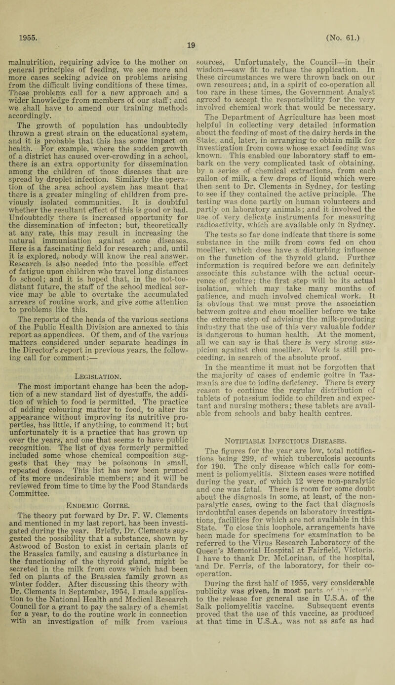 1955. 19 (No. 61.) malnutrition, requiring advice to the mother on general principles of feeding, we see more and more cases seeking advice on problems arising from the difficult living conditions of these times. These problems call for a new approach and a wider knowledge from members of our staff; and we shall have to amend our training methods accordingly. The growth of population has undoubtedly thrown a great strain on the educational system, and it is probable that this has some impact on health. For example, where the sudden growth of a district has caused over-crowding in a school, there is an extra opportunity for dissemination among the children of those diseases that are spread by droplet infection. Similarly the opera¬ tion of the area school system has meant that there is a greater mingling of children from pre¬ viously isolated communities. It is doubtful whether the resultant effect of this is good or bad. Undoubtedly there is increased opportunity for the dissemination of infecton; but, theoretically at any rate, this may result in increasing the natural immunisation against some diseases. Here is a fascinating field for research; and, until it is explored, nobody will know the real answer. Research is also needed into the possible effect of fatigue upon children who travel long distances fo school; and it is hoped that, in the not-too- distant future, the staff of the school medical ser¬ vice may be able to overtake the accumulated arrears of routine work, and give some attention to problems like this. The reports of the heads of the various sections of the Public Health Division are annexed to this report as appendices. Of them, and of the various matters considered under separate headings in the Director’s report in previous years, the follow¬ ing call for comment:— Legislation. The most important change has been the adop¬ tion of a new standard list of dyestuffs, the addi¬ tion of which to food is permitted., The practice of adding colouring matter to food, to alter its appearance without improving its nutritive pro¬ perties, has little, if anything, to commend it; but unfortunately it is a practice that has grown up over the years, and one that seems to have public recognition. The list of dyes formerly permitted included some whose chemical composition sug¬ gests that they may be poisonous in small, repeated doses. This list has now been pruned of its more undesirable members; and it will be reviewed from time to time by the Food Standards Committee. Endemic Goitre. The theory put forward by Dr. F. W. Clements and mentioned in my last report, has been investi¬ gated during the year. Briefly, Dr. Clements sug¬ gested the possibility that a substance, shown by Astwood of Boston to exist in certain plants of the Brassica family, and causing a disturbance in the functioning of the thyroid gland, might be secreted in the milk from cows which had been fed on plants of the Brassica family grown as winter fodder. After discussing this theory with Dr. Clements in September, 1954, I made applica¬ tion to the National Health and Medical Research Council for a grant to pay the salary of a chemist for a year, to do the routine work in connection with an investigation of milk from various sources, Unfortunately, the Council—in their wisdom—saw fit to refuse the application. In these circumstances we were thrown back on our own resources; and, in a spirit of co-operation all too rare in these times, the Government Analyst agreed to accept the responsibility for the very involved chemical work that would be necessary. The Department of Agriculture has been most helpful in collecting very detailed information about the feeding of most of the dairy herds in the State, and, later, in arranging to obtain milk for investigation from cows whose exact feeding was known. This enabled our laboratory staff to em¬ bark on the very complicated task of obtaining, by a series of chemical extractions, from each gallon of milk, a few drops of liquid which were then sent to Dr. Clements in Sydney, for testing to see if they contained the active principle. The testing was done partly on human volunteers and partly on laboratory animals; and it involved the use of very delicate instruments for measuring radioactivity, which are available only in Sydney. The tests so far done indicate that there is some substance in the milk from cows fed on chou moellier, which does have a disturbing influence on the function of the thyroid gland. Further information is required before we can definitely associate this substance with the actual occur¬ rence of goitre; the first step will be its actual isolation, which may take many months of patience, and much involved chemical work. It is obvious that we must prove the association between goitre and chou moellier before we take the extreme step of advising the milk-producing industry that the use of this very valuable fodder is dangerous to human health. At the moment, all we can say is that there is very strong sus¬ picion against chou moellier. Work is still pro¬ ceeding, in search of the absolute proof. In the meantime it must not be forgotten that the majority of cases of endemic goitre in Tas¬ mania are due to iodine deficiency. There is every reason to continue the regular distribution of tablets of potassium iodide to children and expec¬ tant and nursing mothers; these tablets are avail¬ able from schools and baby health centres. Notifiable Infectious Diseases. The figures for the year are low, total notifica¬ tions being 299, of which tuberculosis accounts for 190. The only disease which calls for com¬ ment is poliomyelitis. Sixteen cases were notified during the year, of which 12 were non-paralytic and one was fatal. There is room for some doubt about the diagnosis in some, at least, of the non¬ paralytic cases, owing to the fact that diagnosis in*doubtful cases depends on laboratory investiga¬ tions, facilities for which are not available in this State. To close this loophole, arrangements have been made for specimens for examination to be referred to the Virus Research Laboratory of the Queen’s Memorial Hospital at Fairfield, Victoria. I have to thank Dr.. McLorinan, of the hospital, 'and Dr. Ferris, of the laboratory, for their co¬ operation. During the first half of 1955, very considerable publicity was given, in most parts th* -'^rYl to the release for general use in U.S.A. of the Salk poliomyelitis vaccine. Subsequent events proved that the use of this vaccine, as produced at that time in U.S.A., was not as safe as had