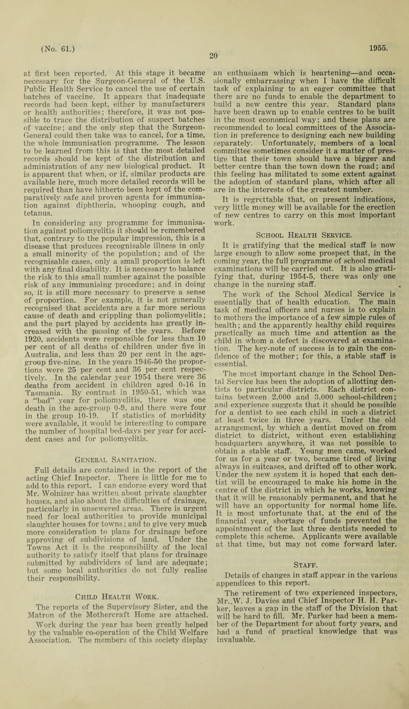 20 at first been reported. At this stage it became necessary for the Surgeon-General of the U.S. Public Health Service to cancel the use of certain batches of vaccine. It appears that inadequate records had been kept, either by manufacturers or health authorities; therefore, it was not pos¬ sible to trace the distribution of suspect batches of vaccine; and the only step that the Surgeon- General could then take was to cancel, for a time, the whole immunisation programme. The lesson to be learned from this is that the most detailed records should be kept of the distribution and administration of any new biological product. It is apparent that when, or if, 'similar products are available here, much more detailed records will be required than have hitherto been kept of the com¬ paratively safe and proven agents for immunisa¬ tion against diphtheria, whooping cough, and tetanus. In considering any programme for immunisa¬ tion against poliomyelitis it should be remembered that, contrary to the popular impression, this is a disease that produces recognisable illness in only a small minority of the population; and of the recognisable cases, only a small proportion is left with any final disability. It is necessary to balance the risk to this small number against the possible risk of any immunising procedure; and in doing so, it is still more necessary to preserve a sense of proportion. For example, it is not generally recognised that accidents are a far more serious cause of death and crippling than poliomyelitis; and the part played by accidents has greatly in¬ creased with the passing of the years. Before 1920, accidents were responsible for less than 10 per cent of all deaths of children under five in Australia, and less than 20 per cent in the age- group five-nine. In the years 1946-50 the propor¬ tions were 25 per cent and 36 per cent respec¬ tively. In the calendar year 1954 there were 36 deaths from accident in children aged 0-16 in Tasmania. By contrast in 1950-51, which was a “bad” year for poliomyelitis, there was one death in the age-group 0-9, and there were four in the group iO-19. If statistics of morbidity were available, it would be interesting to compare the number of hospital bed-days per year for acci¬ dent cases and for poliomyelitis. General Sanitation. Full details are contained in the report of the acting Chief Inspector. There is little for me to add to this report. I can endorse every word that Mr. Wolnizer has written about private slaughter houses, and also about the difficulties of drainage, particularly in unsewered areas. There is urgent need for local authorities to provide municipal slaughter houses for towns; and to give very much more consideration to plans for drainage before approving of subdivisions of land. Under the Towns Act it is the responsibility of the local authority to satisfy itself that plans for drainage submitted by subdividers of land are adequate; but some local authorities do not fully realise their responsibility. Child Health Work. The reports of the Supervisory Sister, and the Matron of the Mothercraft Home are attached. Work during the year has been greatly helped by the valuable co-operation of the Child Welfare Association. The members of this society display an enthusiasm which is heartening—and occa¬ sionally embarrassing when I have the difficult task of explaining to an eager committee that there are no funds to enable the department to build a new centre this year. Standard plans have been drawn up to enable centres to be built in the most economical way; and these plans are recommended to local committees of the Associa¬ tion in preference to designing each new building separately. Unfortunately, members of a local committee sometimes consider it a matter of pres¬ tige that their town should have a bigger and better centre than the town down the road; and this feeling has militated to some extent against the adoption of standard plans, which after all are in the interests of the greatest number. It is regrettable that, on present indications, very little money will be available for the erection of new centres to carry on this most important work. School Health Service. It is gratifying that the medical staff is now large enough to allow some prospect that, in the coming year, the full programme of school medical examinations will be carried out. It is also grati¬ fying that, during 1954-5, there was only one change in the nursing staff. The work of the School Medical Service is essentially that of health education. The main task of medical officers and nurses is to explain to mothers the importance of a few simple rules of health; and the apparently healthy child requires practically as much time and attention as the child in whom a defect is discovered at examina¬ tion. The key-note of success is to gain the con¬ fidence of the mother; for this, a stable staff is essential. The most important change in the School Den¬ tal Service has been the adoption of allotting den¬ tists to particular districts. Each district con¬ tains between 2,000 and 3,000 'school-children; and experience suggests that it should be possible for a dentist to see each child in such a district at least twice in three years. Under the old arrangement, by which a dentist moved on from district to district, without even establishing headquarter's anywhere, it was not possible to obtain a stable staff. Young men came, worked for us for a year or two, became tired of living always in suitcases, and drifted off to other work. Under the new system it is hoped that each den¬ tist will be encouraged to make his home in the centre of the district in which he works, knowing that it will be reasonably permanent, and that he will have an opportunity for normal home life. It is most unfortunate that, at the end of the financial year, shortage of funds prevented the appointment of the last three dentists needed to complete this scheme. Applicants were available at that time, but may not come forward later. Staff. Details of changes in staff appear in the various appendices to this report. The retirement of two experienced inspectors, Mr..W. J. Davies and Chief Inspector H. H. Par¬ ker, leaves a gap in the staff of the Division that will be hard to fill. Mr. Parker had been a mem¬ ber of the Department for about forty years, and had a fund of practical knowledge that was invaluable.