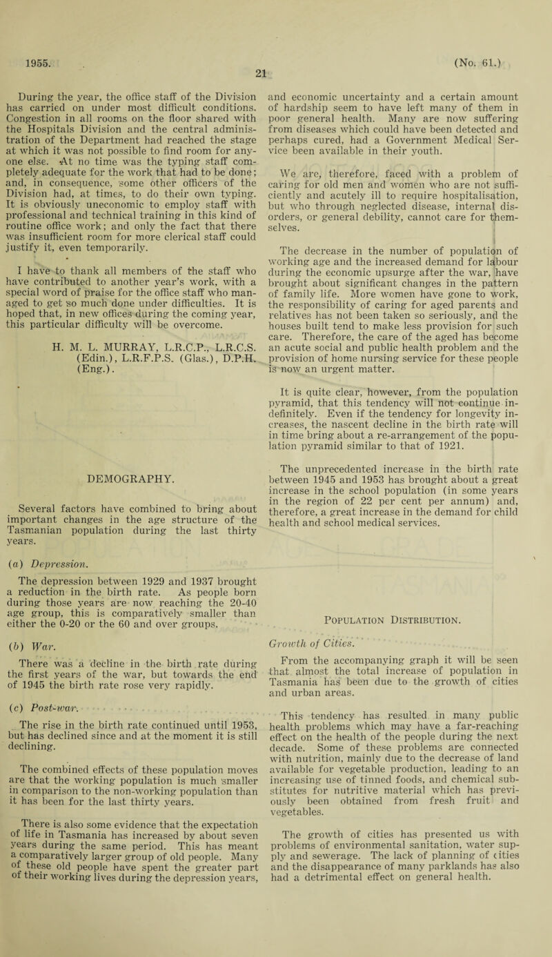 21 During- the year, the office staff of the Division has carried on under most difficult conditions. Congestion in all rooms on the floor shared with the Hospitals Division and the central adminis¬ tration of the Department had reached the stage at which it was not possible to find room for any¬ one else. At no time was the typing staff com¬ pletely adequate for the work that had to be done; and, in consequence, 'some other officers of the Division had, at times, to do their own typing. It is obviously uneconomic to employ staff with professional and technical training in this kind of routine office work; and only the fact that there was insufficient room for more clerical staff could justify it, even temporarily. I have to thank all members of the staff who have contributed to another year’s work, with a special word of praise for the office staff who man¬ aged to get 'so much done under difficulties. It is hoped that, in new offices during the coming year, this particular difficulty will be overcome. H. M. L. MURRAY, L.R.C.P., L.R.C.S. (Edin.), L.R.F.P.S. (Glas.), D.P.H. (Eng.). DEMOGRAPHY. Several factors have combined to bring about important changes in the age structure of the' Tasmanian population during the last thirty years. (a) Depression. The depression between 1929 and 1937 brought a reduction in the birth rate. As people born during those years are now reaching the 20-40 age group, this is comparatively smaller than either the 0-20 or the 60 and over groups. (b) War. There was a decline in the birth rate during the first years of the war, but towards the end of 1945 the birth rate rose very rapidly. (c) Post-war. The rise in the birth rate continued until 1953, but has declined since and at the moment it is still declining. The combined effects of these population moves are that the working population is much 'smaller in comparison to the non-working population than it has been for the last thirty years. There is also some evidence that the expectation of life in Tasmania has increased by about seven years during the same period. This has meant a comparatively larger group of old people. Many of these old people have spent the greater part of their working lives during the depression years, and economic uncertainty and a certain amount of hardship seem to have left many of them in poor general health. Many are now suffering from diseases which could have been detected and perhaps cured, had a Government Medical Ser¬ vice been available in their youth. We are, therefore, faced with a problem of caring for old men and women who are not suffi¬ ciently and acutely ill to require hospitalisation, but who through neglected disease, internal dis¬ orders, or general debility, cannot care for them¬ selves. The decrease in the number of population of working age and the increased demand for labour during the economic upsurge after the war, have brought about significant changes in the pattern of family life. More women have gone to work, the responsibility of caring for aged parents and relatives has not been taken so seriously, and the houses built tend to make less provision for such care. Therefore, the care of the aged has become an acute social and public health problem and the provision of home nursing service for these people is now an urgent matter. It is quite clear, however, from the population pyramid, that this tendency will not continue in¬ definitely. Even if the tendency for longevity in¬ creases, the nascent decline in the birth rate will in time bring about a re-arrangement of the popu¬ lation pyramid similar to that of 1921. The unprecedented increase in the birth rate between 1945 and 1953 has brought about a great increase in the school population (in some years in the region of 22 per cent per annum) and, therefore, a great increase in the demand for child health and school medical services. Population Distribution. Growth of Cities. From the accompanying graph it will be seen that almost the total increase of population in Tasmania has been due to the growth of cities and urban areas. This tendency has resulted in many public health problems which may have a far-reaching effect on the health of the people during the next decade. Some of these problems are connected with nutrition, mainly due to the decrease of land available for vegetable production, leading to an increasing use of tinned foods, and chemical sub¬ stitutes for nutritive material which has previ¬ ously been obtained from fresh fruit and vegetables. The growth of cities has presented us with problems of environmental sanitation, water sup¬ ply and sewerage. The lack of planning of cities and the disappearance of many parklands has also had a detrimental effect on general health.