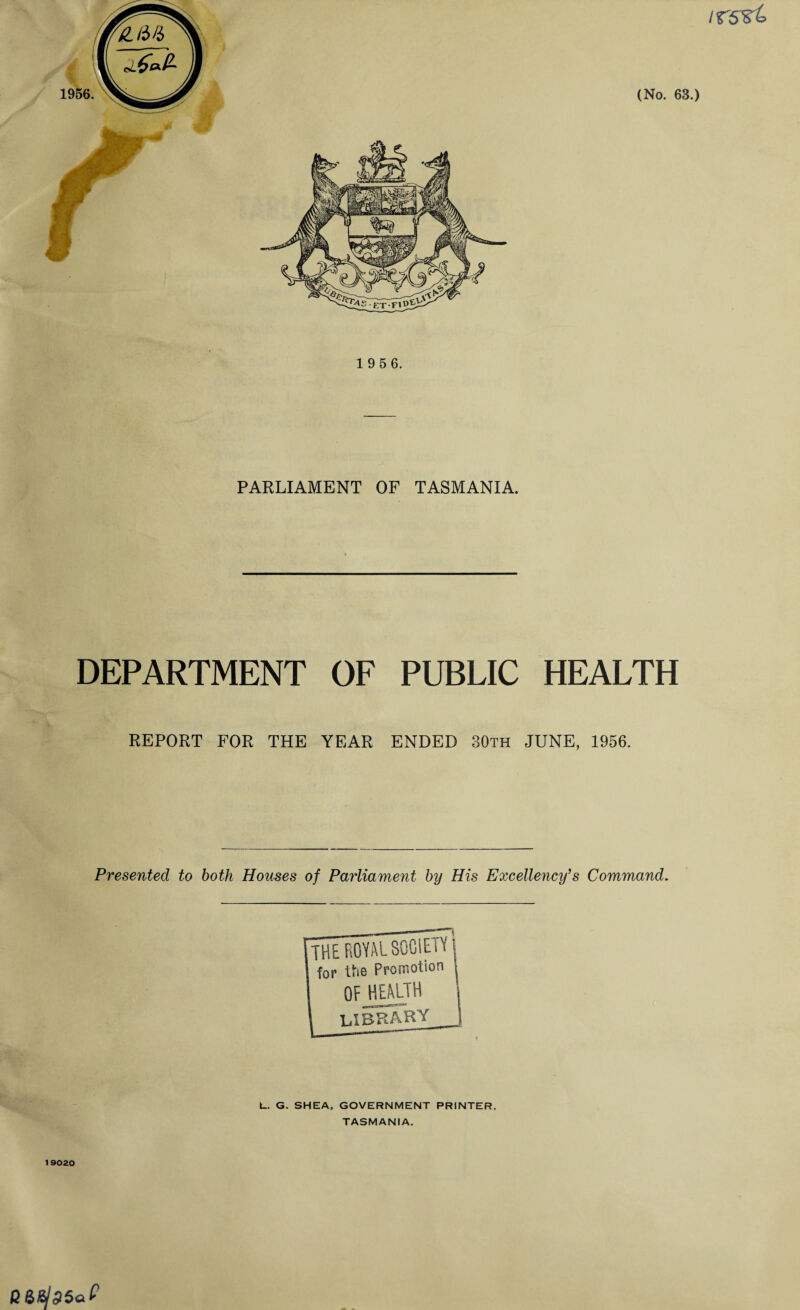 irs^t (No. 63.) 1 9 5 6. PARLIAMENT OF TASMANIA. DEPARTMENT REPORT FOR THE OF PUBLIC HEALTH YEAR ENDED 30th JUNE, 1956. Presented to both Houses of Parliament by His Excellency’s Command. THE ROYAL SOCIETY l for the Promotion I OF HEALTH 1 I LIBRARY_I L. G. SHEA, GOVERNMENT PRINTER. TASMANIA. 19020