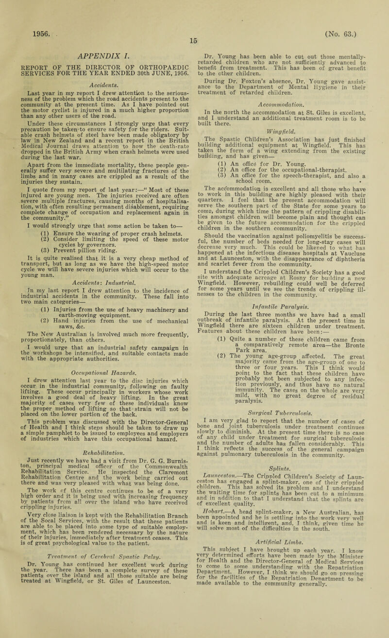 1956. 15 (No. 63.) APPENDIX I. REPORT OF THE DIRECTOR OF ORTHOPAEDIC SERVICES FOR THE YEAR ENDED 30th JUNE, 1956. Accidents. Last year in my report I drew attention to the serious¬ ness of the problem which the road accidents present to the community at the present time. As I have pointed out the motor cyclist is injured in a much higher proportion than any other users of the road. Under these circumstances I strongly urge that every precaution be taken to ensure safety for the riders. Suit¬ able crash helmets of steel have been made obligatory by law in New Zealand and a recent report in the British Medical Journal draws attention to how the death-rate dropped in the British Army when crash helmets were used during the last war. Apart from the immediate mortality, these people gen¬ erally suffer very severe and multilating fractures of the limbs and in many cases are crippled as a result of the injuries they sustain. I quote from my report of last year:—“Most of these injured are young men. The injuries received are often severe multiple fractures, causing months of hospitalisa¬ tion, with often resulting permanent disablement, requiring complete change of occupation and replacement again in the community.” I would strongly urge that some action be taken to— (1) Ensure the wearing of proper crash helmets. (2) Consider limiting the speed of these motor cycles by governors. (3) Prevent pillion riding. It is quite realised that it is a very cheap method of transport, but as long as we have the high-speed motor cycle we will have severe injuries which will occur to the young man. Accidents-. Industrial. In my last report I drew attention to the incidence of industrial accidents in the community. These fall into two main categories^— (1) Injuries from the use of heavy machinery and earth-moving equipment. (2) Hand injuries from the use of mechanical saws, &c. The New Australian is involved much more frequently, proportionately, than others. I would urge that an industrial safety campaign in the workshops be intensified, and suitable contacts made with the appropriate authorities. Occupational Hazards. I drew attention last year to the disc injuries which occur in the industrial community, following on faulty lifting. These occur principally in workers whose work involves a good deal of heavy lifting. In the great majority of cases very few of these individuals know the proper method of lifting so that strain will not be placed on the lower portion of the back. This problem was discussed with the Director-General of Health and I think steps should be taken to draw up a simple pamphlet to be issued to employees and employers of industries which have this occupational hazard. Rehabilitation. Just recently we have had a visit from Dr. G. G. Burnis- ton, principal medical officer of the Commonwealth Rehabilitation Service. He inspected the Claremont Rehabilitation Centre and the work being carried out there and was very pleased with what was being done. . The work cf this centre continues to be of a very high order and it is being used with increasing frequency by patients from all over the island who have received crippling injuries. Very close liaison is kept with the Rehabilitation Branch of the Socal Services, with the result that these patients are able to be placed into some type of suitable employ¬ ment, which has been rendered necessary by the nature of their injuries, immediately after treatment ceases. This is of great psychological value to the patient. Treatment of Cerebral Spastic Palsy. Dr. Young has continued her excellent work during the year. There has been a complete survey of these patients over the island and all those suitable are being treated at Wingfield, or St. Giles of Launceston. Dr. Young has been able to cut out those mentally- retarded children who are not sufficiently advanced to benefit from treatment. This has been of great benefit to the other children. During Dr. Foxton’s absence, Dr. Young gave assist¬ ance to the Department of Mental Hygiene in their treatment of retarded children. Accommodation. In the north the accommodation at St. Giles is excellent, and I understand an additional treatment room is to be built there. Wingfield. The Spastic Children’s Association has just finished building additional equipment at Wingfield. This has taken the form of a wing extending from the existing building, and has given— (1) An office for Dr. Young. (2) An office for the occupational-therapist. (3) An office for the speech-therapist, and also a school room. The accommodation is excellent and all those who have to work in this building are highly pleased with their quarters. I feel that the present accommodation will serve the southern part of the State for some years to come, during which time the pattern of crippling disabili¬ ties amongst children will become plain and thought can be given _ to the future accommodation for the crippled children in the southern community. Should the vaccination against poliomyelitis be success¬ ful, the number of beds needed for long-stay cases will decrease very much. This could be likened to what has happened at the infectious diseases hospitals at Vaucluse and at Launceston, with the disappearance of diphtheria and scarlet fever from the community. I understand the Crippled Children’s Society has a good site with adequate acreage at Rosny for building a new Wingfield. However, rebuilding could well be deferred for some years until we see the trends of crippling ill¬ nesses to the children in the community. Infantile Paralysis. During the last three months we have had a small outbreak of infantile paralysis. At the present time in Wingfield there are sixteen children under treatment. Features about these children have been:— (1) Quite a number of these children came from a comparatively remote area—the Bronte Park area. (2) The young age-group affected. The great majority came from the age-group of one to three or four years. This I think would point to the fact that these children have probably not been subjected to any infec¬ tion previously, and thus have no natural immunity. The cases on the whole are very mild, with no great degree of residual paralysis. Surgical Tuberculosis. I am very glad to report that the number of cases of bone and joint tuberculosis under treatment continues slowly to diminish. At the present time there is no case of any child under treatment for surgical tuberculosis and the number of adults has fallen considerably. This I think reflects the success of the general campaign against pulmonary tuberculosis in the community. Splints. Launceston.—'The Crippled Children’s Society of Laun¬ ceston has engaged a splint-maker, one of their crippled children.. This has solved its problem and I understand the waiting time for splints has been cut to a minimum and in addition to that I understand that the splints are cf excellent quality. Hobart— A head splint-maker, a New Australian, has been appointed and he is settling into the work very well and is keen and intelligent, and, I think, given time he will solve most of the difficulties in the south. Artificial Limbs. This subject I have brought up each year. I know very determined efforts have been made by the Minister for Health and the Director-General of Medical Services to come to some understanding with the Repatriation Department. . However, I think we should go on pressing for the facilities of the Repatriation Denartment to be made available to the community generally.